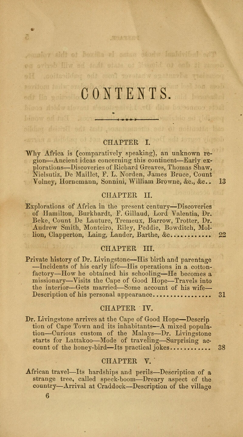 CONTENTS. CHAPTER I. Why Africa is (comparatively speaking), an unknown re- gion—Ancient ideas concerning this continent—Early ex- plorations—Discoveries of Richard Greaves, Thomas Shaw, Nielsutiz, De Maillet, F. L. Norden, James Bruce, Count Volney, Hornemann, Sonnini, William Browne, &c., &c.. 13 CHAPTER II. Explorations of Africa in the present century—Discoveries of Hamilton, Burkhardt, P. Gillaud, Lord Valentia, Dr. Beke, Count De Lauture, Tremeux, Barrow, Trotter, Dr. Andrew Smith, Monteiro, Riley, Peddie, Bowditch, Mol- lion, Clapperton, Laing, Lander, Barthe, &c. 22 CHAPTER III. Private history of Dr. Livingstone—His birth and parentage —Incidents of his early life—His operations in a cotton- factory—How he obtained his schooling—He becomes a missionary—Visits the Cape of Good Hope—Travels into the interior—Gets married—Some account of his wife— Description of his personal appearance. 31 CHAPTER IV. Dr. Livingstone arrives at the Cape of Good Hope—Descrip tion of Cape Town and its inhabitants—A mixed popula- tion—Curious custom of the Malays—Dr. Livingstone starts for Lattakoo—Mode of traveling—Surprising ac- count of the honey-bird—Its practical jokes 38 CHAPTER V. ■ African travel^—Its hardships and perils—Description of a strange tree, called speck-boom—Dreary aspect of the country—Arrival at Craddock—Description of the village