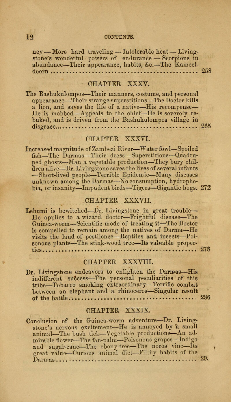 ney — More hard traveling — Intolerable heat — Living- stone's wonderful powers of endurance — Scorpions in abundance—Their appearance, habits, &c.—The Kameel- doorn 258 CHAPTER XXXV. The Bashnkulompos—Their manners, costume, and personal appearance—Their strange superstitions—The Doctor kills a lion, and saves the life of a native—His recompense— He is mobbed—Appeals to the chief—He is severely re- buked, and is driven from the Bashnkulompos village in disgrace 265 CHAPTER XXXVI. Increased magnitude of Zambezi River—Waterfowl—Spoiled fish—The Darmas—Their dress—Superstitions—Quadru- ped ghosts—Man a vegetable production—They bury chil- dren alive—Dr. Livin'gstone saves the lives of several infants ■—Short-lived people—Terrible Epidemic—Many diseases unknown among theDarmas—No consumption, hydropho- bia, or insanity—Impudent birds—Tigers—Gigantic hogs. 272 CHAPTER XXXVII. Lehumi is bewitched—Dr. Livingstone in great trouble— He applies to a wizard doctor—Frightful disease—The Guinea-worm—Scientific mode of treating it—The Doctor is compelled to remain among the natives of Darma—He visits the land of pestilence—Reptiles and insects—Poi- sonous plants—The stink-wood tree—Its valuable proper- ties 278 CHAPTER XXXVIII. Dr. Livingstone endeavors to enlighten the Darroas—His indifferent success—The personal peculiarities of this tribe—Tobacco smoking extraordinary—Terrific combat between an elephant and a rhinoceros—Singular result of the battle 286 CHAPTER XXXIX. Conclusion of the Guinea-worm adventure—Dr. Living- stone's nervous excitement—He is annoyed by *a small animal—The bush tick—Vegetable productions—An ad- mirable flower—The fan-palm—Poisonous grapes-—Indigo and sugar-cane—The ebony-tree—The noros vine—Its great value—Curious animal diet—Filthy habits of the Darmas 29<