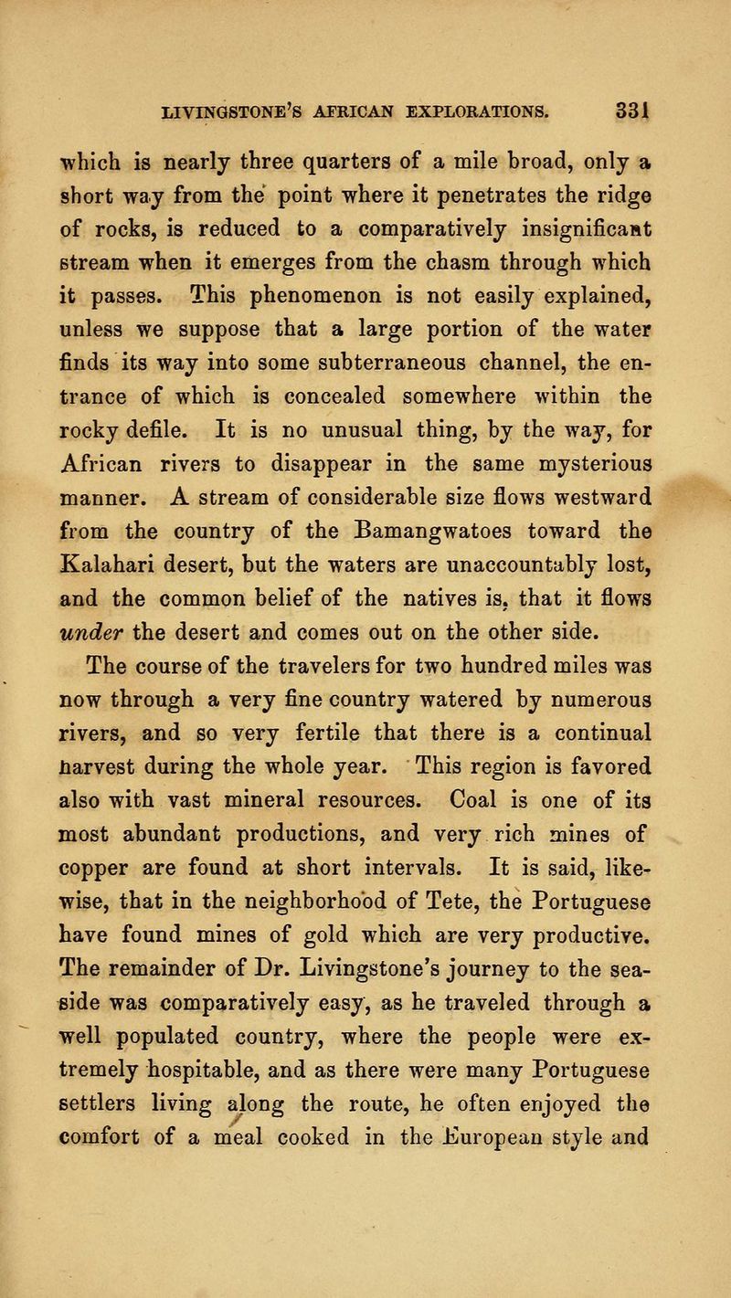 which is nearly three quarters of a mile broad, only a short way from the point where it penetrates the ridge of rocks, is reduced to a comparatively insignificast stream when it emerges from the chasm through which it passes. This phenomenon is not easily explained, unless we suppose that a large portion of the water finds its way into some subterraneous channel, the en- trance of which is concealed somewhere within the rocky defile. It is no unusual thing, by the way, for African rivers to disappear in the same mysterious manner. A stream of considerable size flows westward from the country of the Bamangwatoes toward the Kalahari desert, but the waters are unaccountably lost, and the common belief of the natives is, that it flows under the desert and comes out on the other side. The course of the travelers for two hundred miles was now through a very fine country watered by numerous rivers, and so very fertile that there is a continual narvest during the whole year. This region is favored also with vast mineral resources. Coal is one of its most abundant productions, and very rich mines of copper are found at short intervals. It is said, like- wise, that in the neighborhood of Tete, the Portuguese have found mines of gold which are very productive. The remainder of Dr. Livingstone's journey to the sea- side was comparatively easy, as he traveled through a well populated country, where the people were ex- tremely hospitable, and as there were many Portuguese settlers living along the route, he often enjoyed the comfort of a meal cooked in the European style and