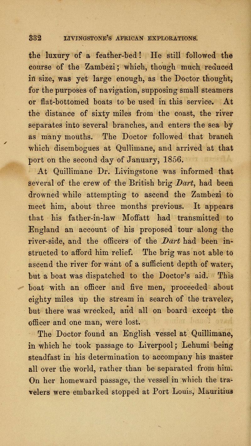 the luxury of a feather-bed! He still followed the course of the Zambezi; which, though much reduced ifl size, was yet large enough, as the Doctor thought, for the purposes of navigation, supposing small steamers or flat-bottomed boats to be used in this service. At the distance of sixty miles from the coast, the river separates into several branches, and enters the sea by as many mouths. The Doctor followed that branch which disembogues at Qullimane, and arrived at that port on the second day of January, 1856. At Quillimane Dr. Livingstone was informed that several of the crew of the British brig Bart, had been drowned while attempting to ascend the Zambezi to meet him, about three months previous. It appears that his father-in-law Moffatt had transmitted to England an account of his proposed tour along the river-side, and the officers of the Dart had been in- structed to afford him relief. The brig was not able to ascend the river for want of a sufficient depth of water, but a boat was dispatched to the Doctor's aid. This boat with an officer and five men, proceeded about eighty miles up the stream in search of the traveler, but there was wrecked, and all on board except the officer and one man, were lost. The Doctor found an English vessel at Quillimane, in which he took passage to Liverpool; Lehumi being steadfast in his determination to accompany his master all over the world, rather than be separated from him. On her homeward passage, the vessel in which the tra- velers were embarked stopped at Port Louis, Mauritius