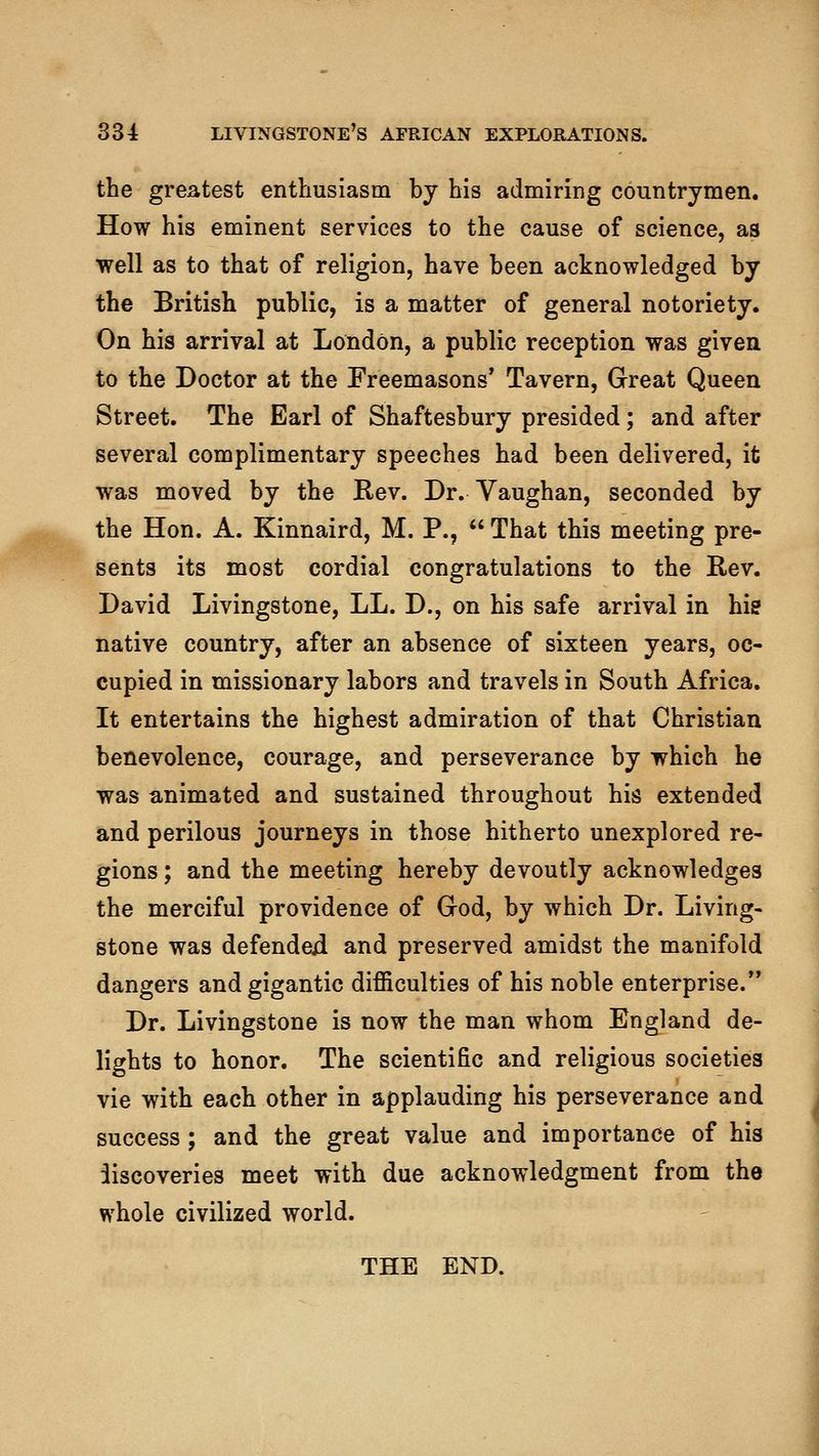 the greatest enthusiasm by his admiring countrymen. How his eminent services to the cause of science, as well as to that of religion, have been acknowledged by the British public, is a matter of general notoriety. On his arrival at London, a public reception was givea to the Doctor at the Freemasons' Tavern, Great Queen Street. The Earl of Shaftesbury presided; and after several complimentary speeches had been delivered, it was moved by the Rev. Dr. Vaughan, seconded by the Hon. A. Kinnaird, M. P., That this meeting pre- sents its most cordial congratulations to the Rev. David Livingstone, LL. D., on his safe arrival in his native country, after an absence of sixteen years, oc- cupied in missionary labors and travels in South Africa. It entertains the highest admiration of that Christian benevolence, courage, and perseverance by which he was animated and sustained throughout his extended and perilous journeys in those hitherto unexplored re- gions ; and the meeting hereby devoutly acknowledges the merciful providence of God, by which Dr. Living- stone was defended and preserved amidst the manifold dangers and gigantic difficulties of his noble enterprise. Dr. Livingstone is now the man whom England de- lights to honor. The scientific and religious societies vie with each other in applauding his perseverance and success; and the great value and importance of his iiscoveries meet with due acknowledgment from the whole civilized world. THE END. i