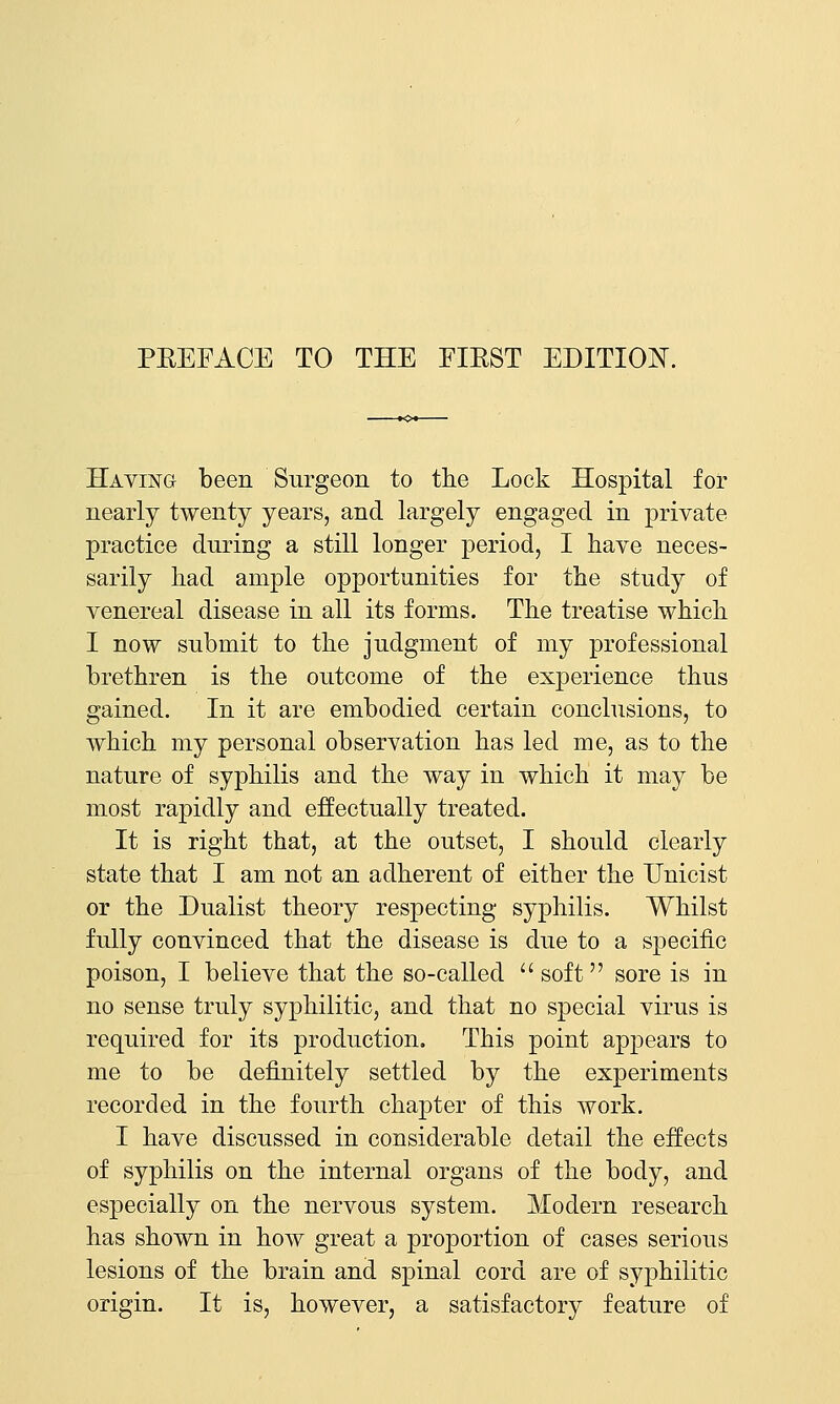Having been Surgeon to the Lock Hospital for nearly twenty years, and largely engaged in private practice during a still longer period, I have neces- sarily had ample opportunities for the study of venereal disease in all its forms. The treatise which I now submit to the judgment of my professional brethren is the outcome of the experience thus gained. In it are embodied certain conclusions, to which my personal observation has led me, as to the nature of syphilis and the way in which it may be most rapidly and effectually treated. It is right that, at the outset, I should clearly state that I am not an adherent of either the Unicist or the Dualist theory respecting syphilis. Whilst fully convinced that the disease is due to a specific poison, I believe that the so-called  soft sore is in no sense truly syphilitic, and that no special virus is required for its production. This point appears to me to be definitely settled by the experiments recorded in the fourth chapter of this work. I have discussed in considerable detail the effects of syphilis on the internal organs of the body, and especially on the nervous system. Modern research has shown in how great a proportion of cases serious lesions of the brain and spinal cord are of syphilitic origin. It is, however, a satisfactory feature of