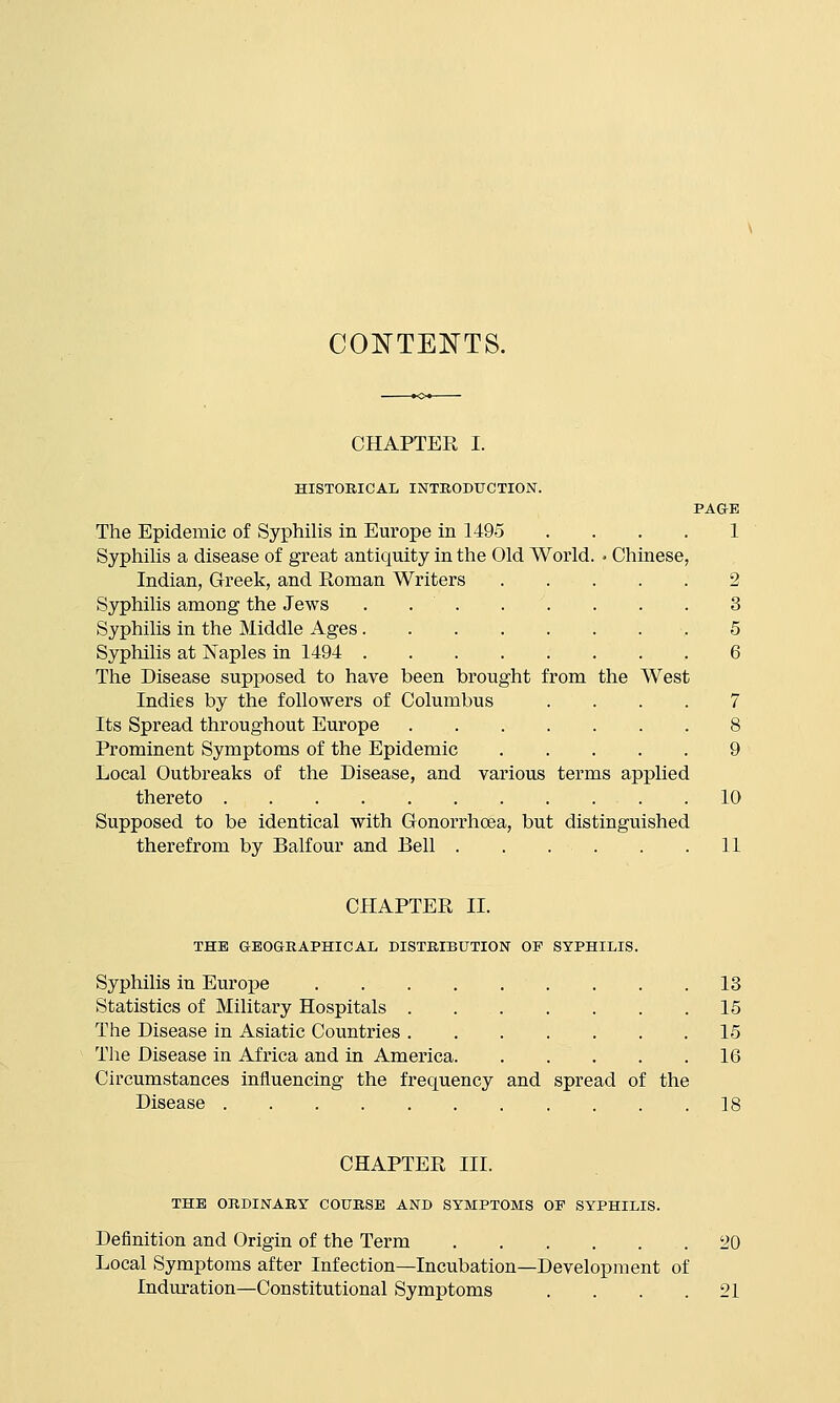 CONTEI^TS. CHAPTER I. HISTORICAL INTEOBXJGTION. PAGE The Epidemic of Syphilis in Europe in 1495 .... 1 Syphihs a disease of great antiquity in the Old World. - Chinese, Indian, Greek, and Roman Writers 2 Syphilis among the Jews . 3 Syphilis in the Middle Ages .5 Syphilis at Naples in 1494 ,6 The Disease supposed to have been brought from the West Indies by the followers of Columbus .... 7 Its Spread throughout Europe 8 Prominent Symptoms of the Epidemic 9 Local Outbreaks of the Disease, and various terms applied thereto 10 Supposed to be identical with Gonorrhoea, but distinguished therefrom by Balfour and Bell 11 CHAPTER II. THE GEOGtEAPHICAL DISTRIBUTION OP SYPHILIS. Syphilis in Europe 13 Statistics of Military Hospitals . 15 The Disease in Asiatic Countries 15 The Disease in Africa and in America 16 Circumstances influencing the frequency and spread of the Disease 18 CHAPTER III. THE ORDINARY COURSE AND SYMPTOMS OP SYPHILIS. Definition and Origin of the Term 20 Local Symptoms after Infection—Incubation—Development of Induration—Constitutional Symptoms .... 21