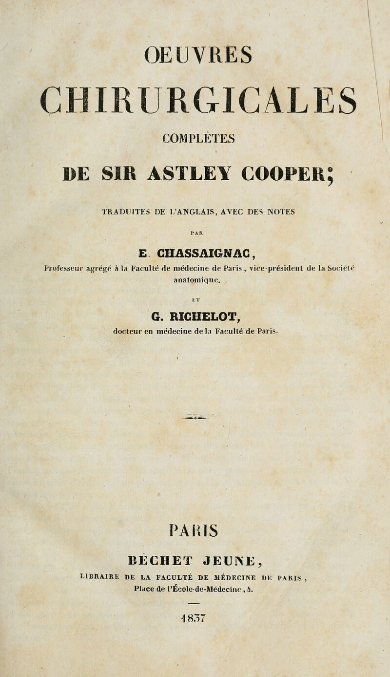 CHIRURGICALES COMPLÈTES DE SIR ASTLEY COOPEU; TRADUITES DE L'ANGLAIS, AVEC DES NOTES E GHASSAIGNAG, Professeur agrégé à la Faculté de médecine de Paris , vice-président de la Société anatomique. G. RIGHELOT, docteur en médecine delà Faculté de Paris. PARIS BÉCHET JEUNE, LIBRAIRE DE LA FACULTÉ DE MÉDECINE DE PARIS , Place de l'Écolc-de-Médecinc , û. ^857