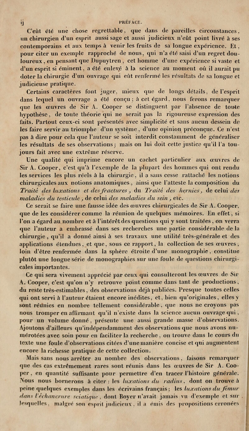 C'eut été une chose regrettable, que dans de pareilles ciixonstances. un chirurgien d'un esprit aussi sage et aussi judicieux n'eut point livré à ses contemporains et aux temps à venir les fruits de sa longue expérience. Et. pour citer un exemple rapproché de nous, qui n'a été saisi d'un regret dou- loureux , en pensant que Dupuytren , cet homme d'une expérience si vaste et d'un esprit si éminent, a été enlev.é à la science au moment où il aurait pu doter la chirurgie d'un ouvrage qui eût renfermé les résultats de sa longue et judicieuse pratique. Certains caractères font juger, mieux que de longs détails, de l'esprit dans lequel un ouvrage a été conçu3 à cet égard, nous ferons remarquer que les œuvres de Sir A. Cooper se distinguent par l'absence de toute hypothèse, de toute théorie qui ne serait pas la rigoureuse expression des faits. Partout ceux-ci sont présentés avec simplicité et sans aucun dessein de les faire servir au triomphe d'un système , d'une opinion préconçue. Ce n'est pas à dire pour cela que l'auteur se soit interdit constamment de généraliser les résultats de ses observations 3 mais on lui doit cette justice qu'il l'a tou- jours fait avec une extrême réserve. Une qualité qui imprime encore un cachet particulier aux œuvres de Sir A. Cooper, c'est qu'à l'exemple de la plupart des hommes qui ont rendu les services les plus réels à la chirurgie, il a sans cesse rattaché les notions chirurgicales aux notions anatomiques , ainsi que l'atteste la composition du Traité des luxations et des fractures, du Traite des hernies, de celui des maladies du testicule , de celui des niaiaddes du sein , etc. Ce sei'ait se faire une fausse idée des œuvres chirurgicales de Sir A, Cooper, que de les considérer comme la réunion de quelques mémoires. En effet, si l'on a égard au nombre et \x l'intérêt des questions qui y sont traitées, on verra que l'auteur a embrassé dans ses recherches une partie considérable de la chirurgie, qu'il a donné ainsi à ses travaux une utilité très-générale et des applications étendues, et que, sous ce rapport, la collection de ses œuvres, loin d'être renfermée dans la sphère étroite d'une monographie, constitue plutôt une longue série de monographies sur une foule de questions chirurgi- cales importantes. Ce qui sera vivement apprécié par ceux qui consulteront les œuvres de Sir A. Cooper, c'est qu'on n'y retrouve point comme dans tant de productions, du reste très-estimables, des observations déjà publiées. Presque toutes celles qui ont servi à l'auteur étaient encore inédites, et, bien qu'originales, elles y sont réunies en nombre tellement considérable, que nous ne croyons pas nous tromper en affirmant qu'il n'existe dans la science aucun ouvrage qui. pour un volume donné . présente une aussi grande masse d'observations. Ajoutons d'ailleurs qu'indépendamment des observations que nous avons nu- mérotées avec soin pour en faciliter la recherche. on trouve dans le cours du texte une foule d'observations citées d'une manière concise et qui augmentent encore la richesse pratique de cette collection. Mais sans nous arrêter au nombre des observations, faisons remarquer que des cas extrêmement rares sont réunis dans les œuvres de Sir A. Coo- per , en quantité suffisante pour permettre d'en tracer l'histoire générale. Nous nous bornerons à citer : les luxations du radius. dont on trouve à peine quelques exemples dans les écrivains français; les luxations du fémur dans l'èchrnicnire sciatique . dont Boyer n'avait jamais vu d'exemple et sur lesquelles, malgré son espril jiuUcieux . il a émis des propositions erronées