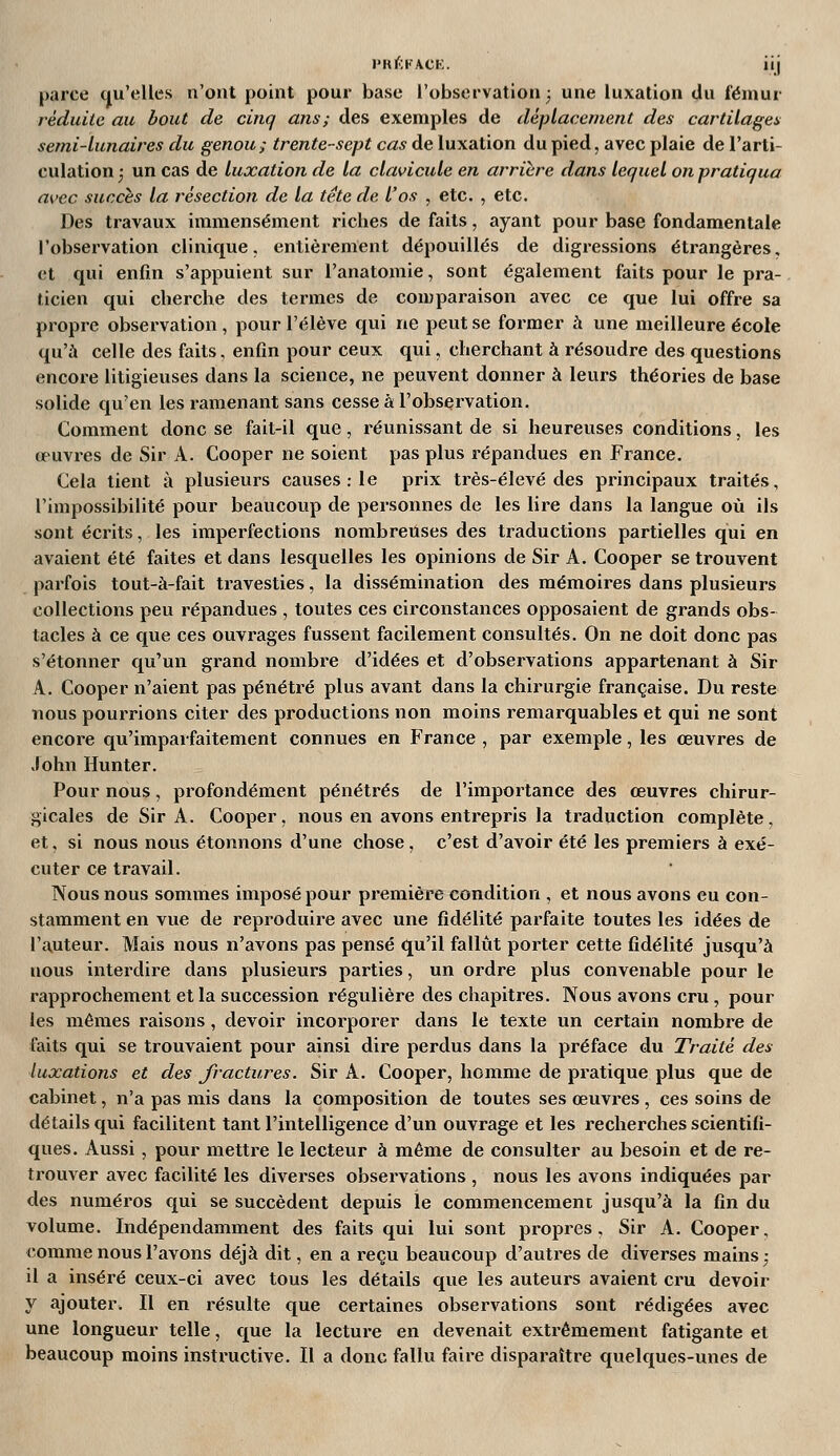 iMtl^;K\CK. iij parce qu'elles n'ont point pour base l'observation ^ une luxation du fémur réduite au bout de cinq ans; des exemples de déplacement des cartilages semi-lunaires du genou; trente-sept cas de luxation du pied, avec plaie de l'arti- culation ^ un cas de luxation de la clavicule en arrière dans lequel on pratiqua avec succès la résection de la tête de l'os , etc. , etc. Des travaux immensément riches de faits, ayant pour base fondamentale l'observation clinique, entièrement dépouillés de digressions étrangères, et qui enfin s'appuient sur l'anatomie, sont également faits pour le pra- ticien qui cherche des termes de comparaison avec ce que lui offre sa propre observation , pour l'élève qui ne peut se former à une meilleure école qu'à celle des faits, enfin pour ceux qui, cherchant à résoudre des questions encore litigieuses dans la science, ne peuvent donner à leurs théories de base solide qu'en les ramenant sans cesse à l'observation. Comment donc se fait-il que, réunissant de si heureuses conditions, les œuvres de Sir A. Cooper ne soient pas plus répandues en France. Cela tient à plusieurs causes : le prix très-élevé des principaux traités, l'impossibilité pour beaucoup de personnes de les lire dans la langue où ils sont écrits, les imperfections nombreuses des traductions partielles qui en avaient été faites et dans lesquelles les opinions de Sir A. Cooper se trouvent parfois tout-à-fait travesties, la dissémination des mémoires dans plusieurs collections peu répandues , toutes ces circonstances opposaient de grands obs- tacles à ce que ces ouvrages fussent facilement consultés. On ne doit donc pas s'étonner qu'un grand nombre d'idées et d'observations appartenant à Sir A. Cooper n'aient pas pénétré plus avant dans la chirurgie française. Du reste nous pourrions citer des productions non moins remarquables et qui ne sont encore qu'imparfaitement connues en France , par exemple, les œuvres de John Hunter. Pour nous, profondément pénétrés de l'importance des œuvres chirur- gicales de Sir A. Cooper, nous en avons entrepris la traduction complète, et. si nous nous étonnons d'une chose, c'est d'avoir été les premiers à exé- cuter ce travail. Nous nous sommes imposé pour première condition , et nous avons eu con- stamment en vue de reproduire avec une fidélité parfaite toutes les idées de l'auteur. Mais nous n'avons pas pensé qu'il fallût porter cette fidélité jusqu'à nous interdire dans plusieurs parties, un ordre plus convenable pour le rapprochement et la succession régulière des chapitres. Nous avons cru, pour les mêmes raisons, devoir incorporer dans le texte un certain nombre de faits qui se trouvaient pour ainsi dire perdus dans la préface du Traité des luxations et des fractures. Sir A. Cooper, homme de pratique plus que de cabinet, n'a pas mis dans la composition de toutes ses œuvres , ces soins de détails qui facilitent tant l'intelligence d'un ouvrage et les recherches scientifi- ques. Aussi , pour mettre le lecteur à même de consulter au besoin et de re- trouver avec facilité les diverses observations , nous les avons indiquées par des numéros qui se succèdent depuis le commencement jusqu'à la fin du volume. Indépendamment des faits qui lui sont propres. Sir A. Cooper, comme nous l'avons déjà dit, en a reçu beaucoup d'autres de diverses mains; il a inséré ceux-ci avec tous les détails que les auteurs avaient ci'u devoir y ajouter. Il en résulte que certaines observations sont rédigées avec une longueur telle, que la lecture en devenait extrêmement fatigante et beaucoup moins instructive. Il a donc fallu faire disparaître quelques-unes de