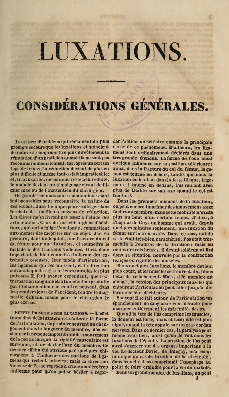 LUXATIONS. CONSIDÉRATIONS GÉNÉRALES. Il est peu d'accidens qui réclament de plus prompfs secours que les luxations, et qui soient de nature ù compromettre plus direétemeut la réputation d'un praticien quand ils ne sont pas reconnus immédiatement, car, après un certain laps de temps, la réduction devient de plus en plus difficile et même tout-à-fait impraticable; et, si la luxation,méconnue, reste non réduile, le malade devient un témoignage vivant de l'i- gnorance ou de l'inattention du chirurgien. De grandes connaissances anatomiques sont Indispensables pour reconnaître la nature de ces lésions, aussi bien que pour se diriger dans le choix des meilleurs moyens de réduction. Les élèves ne se livrent pas assez à l'étude des articulations. Ceux de nos chirurgiens d'hôpi- taux, qui ont négligé l'anatomie, commettent eux-mômes des méprises sur ce sujet. J'ai vu prendre, dans un hôpital, une fracture du col du fémur pour une luxation, et soumettre le malade à des tractions violeutes. Il est donc important de bien connaître la forme des ex- trémités osseuses, leur mode d'ai'ticulation, les ligamens qui les unissent, et la direction suivant laquelle agissent leurs muscles les plus puissans. Il faut avouer cependant, quel'ex- travasation sanguine etlatuméfactionproduite par l'inflammation consécutive, peuvent, dans les premiers jours de l'accident, rendre le diag- nostic difficile, même pour le chirurgien le plus exercé.. Effets primitifs des luxations. — L'effet immédiat delaluxation est d'altérer là forme de l'articulation, de produire souvent un chan- gement dans la longueur du membre, d'occa- sionner la presque impossibilité des mouvemens de la partie lorsque la rigidité musculaire est survenue, et de dévier l'axe du membre. Ce dernier effet a été attribué par quelques chi- rurgiens à l'influence des portions de liga- mens qui restent intactes; mais la direction vicieuse de l'os se reproduit d'une manière trop uniforme pour qu'on puisse hésiter à regar- der l'action musculaire comme la principale cause de ce phénomène. D'ailleurs, les liga- mens sont ordinairement déchirés dans une très-grande étendue. La forme de l'osa aussi quelque influence sur sa position ultérieure ; ainsi, dans la fracture du col du fémur, le ge« nou est tourné en dehors, tandis que dans la luxation en haut ou dans la fosse iliaque, lege- nou est tourné en dedans, l'os roulant avec plus de facilité sur son axe quand le col est fracturé. Dans les premiers momens delà luxation, on peut encore imprimer des mouvemens assez faciles au membre; mais cette mobilité n'existe plus au bout d'un certain temps. J'ai vu, à l'hôpital de Guy, un homme qui avait, depuis quelques minutes seulement, une luxation du fémur sur le trou ovale. Dans ce cas, qui du reste était très-bien caractérisé, l'os était très- mobile à l'endroit de la luxation; mais en moins de trois heures, il devint solidement fixd dans sa situation nouvelle par la contraction tonique ou rigidité des muscles. Dans quelques luxations, le membre devient plus court, et les muscles se trouvent ainsi dans l'état de relâchement. Mais, si le membre est alongé, la tension des principaux muscles qui entourent l'articulation peut aller jusqu'à dé- terminer leur déchirure. Souvent il se fait autour de l'articulation un épanchement de sang assez considérable pour masquer entièrement les extrémités des os. Quand la tête de l'os comprime les muscles, la douleur est forte, mais obtuse ; elle est plus aiguë, quand la tête appuie sur un gros cordon nerveux. Dans ce dernier cas, la paralysie peut même avoir lieu, ainsi qu'on le voit dans les luxations de l'épaule. La pression de l'os peut aussi s'exercer sur des organes importans à la vie. Le docteur Davie, de Bungay, m'a com- muniqué un cas de luxation de la clavicule , dans lequel cet os comprimait l'œsophage au point de faire craindre pour la vie du malade. Dans un grand nombre de luxations, on peut