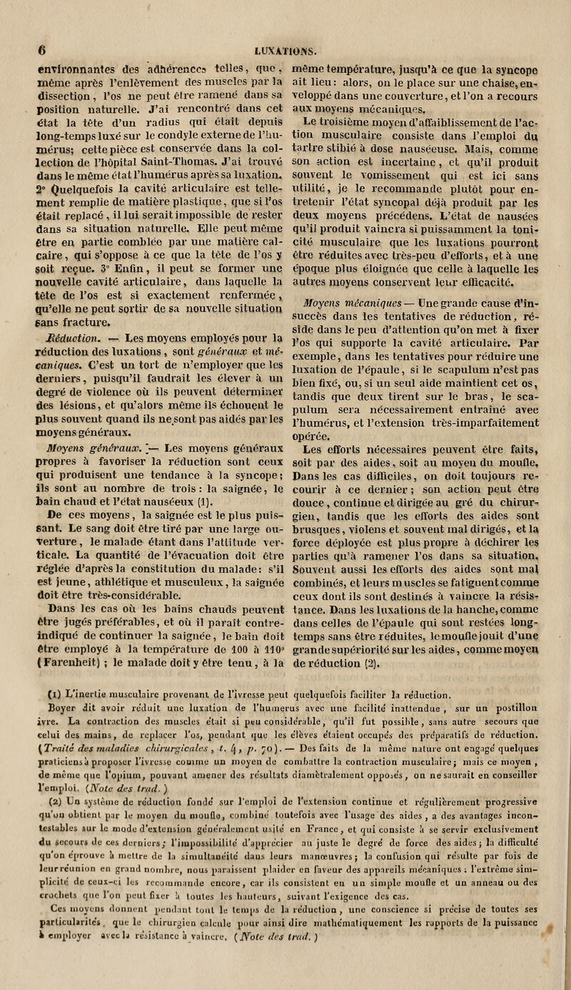 environnantes des adhérences telles, que , même température, jusqu'à ce que la syncope même après l'enlèvement des muscles par la ait lieu: alors, on le place sur une chaise,en^ dissection, l'os ne peut être ramené dans sa veloi^pé dans une couverture, et l'on a recours position naturelle. J'ai rencontré dans cet aux moyens mécaniques, état la tête d'un radius qui était depuis Le troisième moyen d'affaiblissement de l'ac- long-temps luxé sur le condyle externe de l'hu- tion musculaire consiste dans l'emploi du mérus; cette pièce est conservée dans la col- tartre stibié à dose nauséeuse. Mais, comme lection de l'hôpital Saint-Thomas. J'ai trouvé son action est incertaine, et qu'il produit dans le même état l'humérus après sa luxation, souvent le vomissement qui est ici sans 2° Quelquefois la cavité articulaire est telle- utilité, je le recommande plutôt pour en- ment remplie de matière plastique, que si l'os tretenir l'état syncopal déjà produit par les était replacé, il lui serait impossible de rester deux moyens précédens. L'état de nausées dans sa situation natui'elle. Elle peut même qu'il pi'oduit vaincra si puissamment la toni- Être en partie comblée par une matièx'e cal- cité musculaire que les luxations pourront Caire, qui s'oppose à ce que la tête de l'os y être réduites avec très-peu d'efforts, et à une §oit reçue. 3° Enfin, il peut se foimer une époque plus éloignée que celle à laquelle les nouvelle cavité articulaire, dans laquelle la autres moyens conservent leur efficacité, tête de l'os est si exactement renfermée » „ . ,, , qu'elle ne peut sortir de sa nouvelle situation ^^^^ mécaniques-Vne grande cause d'm- r f^^^t .« succès dans les tentatives de réduction, ré- cans iraciuiet •-, -, , ,« ii x. > i ^ ^ side dans le peu d attention qu on met à fixer Méduciion. - Les moyens employés pour la i,^,^ ^^ supporte la cavité articulaire. Par réduction des luxations , sont généraaco et mé^ exemple, dans les tentatives pour réduire une canlqaes. C'est un tort de n'employer que les luxation de l'épaule, si le scapulum n'est pas derniers, puisqu'il faudrait les élever à un bien fixé, ou,si un seul aide maintient cet os, degré de violence où ils peuvent déterminer ^^^^^^^ ^^^ ^^^^ ^^^^^^ ^^^^. j^ ^^^^^ j^ g^^. des lésions, et qu'alors même ils échouent le ^^^^^ ^^^.^ nécessairement entraîné avec plus souvent quand ils ne sont pas aidés par les l'humérus, et l'extension très-imparfaitement moyens généraux. opérée. Moyens généraux. '— Les moyens généraux Les efforts nécessaires peuvent être faits, propres à favoriser la réduction sont ceux soit par des aides, soit au moyen du moufle, qui produisent une tendance à la syncope; Pans les cas difficiles, on doit toujours re- ils sont au nombre de trois : la saignée, le courir à ce dernier ; son action peut être bain chaud et l'état nauséeux (1). douce, continue et dirigée au gré du chirur- De ces moyens, la saignée est le plus puis- gien, tandis que les efforts des aides sont Bant. Le sang doit être tiré par une large ou- brusques, violens et souvent mal dirigés, et la verture, le malade étant dans l'attitude ver- force déiiloyée est plus propre à déchirer les ticale. La quantité de l'évacuation doit être parties qu'à ramener l'os dans sa situation, réglée d'après la constitution du malade: s'il Souvent aussi les efforts des aides sont mal est jeune, athlétique et musculeux, la saignée combinés, et leurs m uscles se fatiguent comme doit être très-considérable. ceux dont ils sont destinés à vaincre la résis- Dans les cas où les bains chauds peuvent tance. Dans les luxations de la hanche, comme être jugés préférables, et où il paraît contre- dans celles de l'épaule qui sont restées long- indiqué de continuer la saignée, le bain doit temps sans être réduites, lemouflejouit d'une être employé à la température de 100 à 110° grandesupériorité sur les aides, comme moyen (Farenheit) ; le malade doit y être tenu, à la de réduction (2). (1) L'inertie musculaire provenant de l'ivresse peut quelquefois faciliter la re'duction. Boyer dit avoir rc'duit utic luxation de l'humérus avec une facilite' inattendue , sur un postillon ivre. La contraction des muscles e'tait si peu consiJe'ralile, qu'il fut possilde , sans autre secours que celui des mains, de replacer l'os, pendant quu les e'Ifevcs e'taient occupe's des pre'paratifs de réduction. (Traité des maladies cldrurgicales ^ t. l^, p. '^o).— Des faits de la même nature ont engage'quel(|ues praticiens à proposer l'ivresse comme un moyen de combattre la contraction musculaire; mais ce moyen , de même que l'opium, pouvant amener dos re'sultats diamétralement oppo^e's, on ne saurait en conseiller l'emploi. {IVote des Irad. ) (2) Un système de réduction fondé sur l'emploi de l'extension continue et régulièrement progressive qu'on obtient par le moyen du moufle, combiné toutefois avec l'usage des aides, a des avantages incon- testables sur le mode d'extension généralement usité en France, et qui consiste à se servir exclusivement du secours Je ces derniers; l'impossibilité d'apprécier au juste le degré de force des aides; la difficulté qu'on éprouve <» mettre de la simultanéité dans leurs manœuvres; la confusion qui résulte par fois de leur réunion en grand nombre, nous paraissent plaider en faveur des appareils mécaniques ; l'extrême sim- plicité de ceux-ci les recommande encore, car ils consistent en un simple moufle et un anneau ou des crochets que l'on peut fixer à toutes les hauteurs, suivant l'exigence des cas. Ces moyens donnent pendant tout le temps de la réduction, une conscience si précise de toutes ses particularités, que le chirurgien calcule pour ainsi dire mathémaliquement les rapports de la puissance Remployer avecla résistance à vaincre. {Noie des trad. )