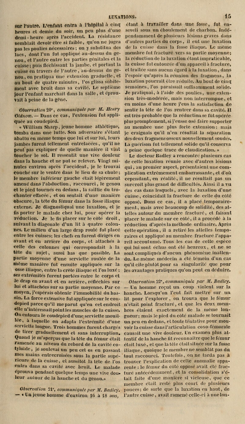 fiur l'autre. L'enfant entra à l'hôpital ;i cinq heures et demie du soir, un peu plus d'une demi-heure après l'accident. La résistance semblait devoir être si faible, qu'on ne jugea pas les poulies nécessaires; on y substitua des lacs, dont l'un fut appliqué au-dessus du ge- nou, et l'autre entre les parties génitales et la cuisse; puis fléchissant la jambe, et portant la cuisse en travers de l'autre, au-dessus du ge- nou, on pratiqua une extensioii graduelle, et au bout de quatre minutes, l'os glissa subite- ment avec bruit dans sa cavité. Le septième jour l'enfant marchait dans la salle, et éprou- tait à peine de la gène. Observât ion 20', communiquée par M. Henry Oldnoiv. — Dans ce cas, l'extension fut appli- quée au coudepied. « William Sharp, jeune homme atlilétique, tomba dans une lutte. Son adversaire s'étant abattu en même temps que lui et sur lui, leurs jambes furent tellement entrelacées , qu'il ne peut pas expliquer de quelle manière il vint toucher le sol. Il ressentit une vive douleur dans la hanche et ne put se relever. Vingt mi- toutes environ après l'accident, je le ti'ouvai couché sur le ventre dans le lieu de sa chute ; le membre inférieur gauche était légèrement amené dans l'abduction, raccourci, le genou et le pied tournés en dedans, la saillie du tro- chanter effacée, et on sentait d'une manière Obscure, la tête du fémur dans la fosse iliaque externe. Je diagnostiquai une luxation, et je fis porter le malade chez lui, pour opérer la réduclion. Je le fis placer sur le côté droit, suivant la diagonale d'un lit à quatre colon- nes. Le milieu d'un large drap roulé fut placé entre les cuisses; les chefs en furent dirigés en avant et en arrière du corps, et attachés à celle des colonnes qui correspondait à la tête du sujet, aussi bas que possible. La partie moyenne d'une serviette roulée de la même manière fut ensuite appliquée sur la osse iliaque, entre la crête iliaque et l'os luxé ; ses extrémités furent portées entre le corps et le drap en avant et en arrière, réfléchies sur lui et attachées sur sa partie moyenne. Par ce moyen, j'espérais obtenir l'immobilité du bas- sin. La force extensive fut appliquée sur le cou- LDXATIONS. 15 étant à travailler dans une fosse, fut en- seveli sous un éboulenient de charbon. Indé- pendamment de plusieurs lésions giavcs dans d'autres parties du corps, il eut une luxation de la cnissi; dans la fosse iliaque. Le même membre fut fi acluré vers sa partie moyenne; la réduction de la luxation étant impraticable, la cuisse futeulonréc d'un appareil à fracture, et traitée sans aucviii égard à la luxation, dans l'espoir qu'après la réunion des fragmens, la luxation pourrait être réduiie. Au bout de cinq semaines, l'os paraissait sufTisammeut solide. Je pratiquai, à l'aide des poulies, une exten- sion très-modéi'ée, mais non interrompue, et en moins d'une heure j'eus la satisfaction de sentir la tête de l'os rentrer dans sa cavité. Il est très-probable que la réduction se fût opérée plus promptement, si j'eusse osé faire supporter au membre une plus forte extension; mais je craignais qu'il n'en résultât la séparation des deux fragmens osseux nouvellement soudés. La guérison fut tellement solide qu'il conserva à peine quelque trace de claudication. » Le docteur Badley a rencontré plusieurs cas de cette luxation réunie avec d'autres lésions qui, au premier aspect, présentaient une com- plication extrêmement embarrassante, et d'oii cependant, en réalité, il ne résultait pas un surcroît plus grand de difficultés. Ainsi il a vu des cas dans lesquels, avec la luxation d'une cuisse, coïncidait la fracture de celle du côté opposé. Dans ce cas, il a placé temporaire- ment, mais avec beaucoup de solidité, des at- telles autour du membre fracturé, et faisant placer le malade sur ce côté, il a procédé à la réduction d'après la méthode ordinaire. Après cette opération, il a retiré les attelles tempo- raires et appliqué au membre fracturé l'appa- reil accoutumé. Tous les cas de cette espèce qui lui sont échus ont été heureux, et ne se sont compliqués d'aucun phénomène inatten- du. Le même médecin a été témoin d'un cas qu'il cite plutôt pour sa singularité que pour les avantages pratiques qu'on peut eu déduire. Observation 22% communiquée par M. Badley. — Un homme reçut un coup violent sur la hanche. Lorsqu'on l'eut fait mettre sur un lit pour l'explorer , on trouva que le fémur depied parce qu'il me parut qu'en cet endroit n'était point fracturé, et que les deux mem- elle n'intéressaitpointles muscles de la cuisse, bres étaient exactement de la même lon- On entoura le coudepied d'une serviette mouil- gueur ; mais le pied du côté malade se tournait lée, à laquelle on adapta l'extrémité d'une serviette longue. Trois hommes furent chargés de tirer graduellement et sans interruption. Quand je m'aperçus que la tête du fémur était ramenée au niveau du rebord de la cavité co- tyloîde, je soulevai un peu cet os en passant mes mains entrecroisées sous la partie supé- rieure de la cuisse, et aussitôt la tête de l'os entra dans sa cavité avec bruit. Le malade éprouva pendant quelque temps une vive dou- leur autour de la hanche et du genou.» Observation 21% communiquée par M. Badley. — « Un jeune homme d'environ J6 à is ans^ un peu en dedans, et toute tentative pour mou- voir la cuisse dans l'articulation coxo-fémorale causait une vive douleur. Un examen plus at- tentif de la hanche fit reconnaître que le fémur était luxé, et que latêle était située sur la fosse iliaque, quoique le membre ne semblât pas du tout raccourci. Toutefois, on ne tarda pas à trouver l'explication de cette anomalie appa- rente : le fémur du côté opposé avait été frac- turé antécédemment, et la consolidation s'é- tait faite d'une manière si vicieuse, que ce membre était resté plus court de plusieurs pouces; de sorte que la luxation eu haut, de l'autre cuisse, avait ramené celle-ci â une Ion-
