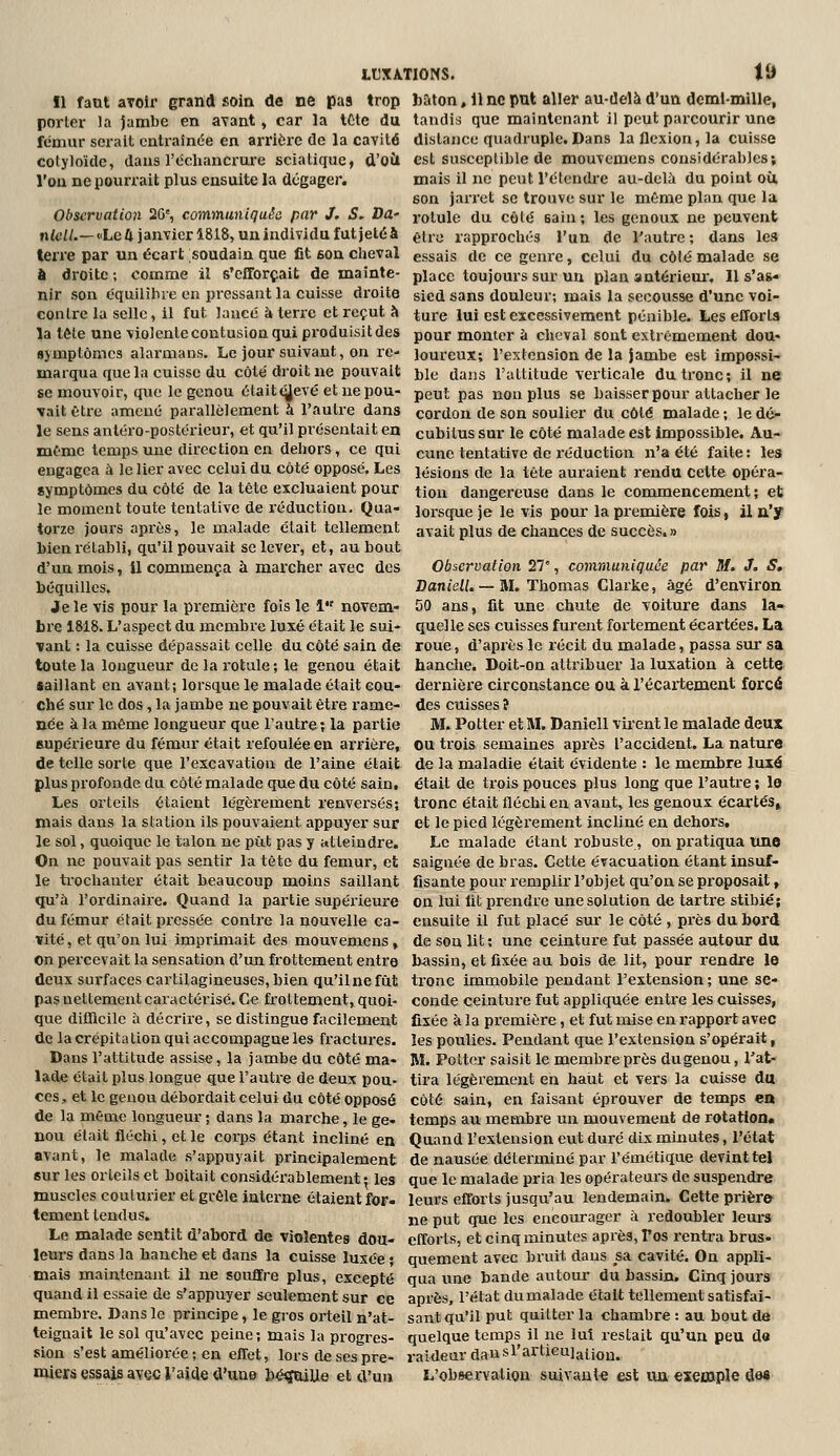 Il faut aToir grand fioin de ne pas trop porter la jambe en avant, car la tCle du fémur serait entraînée en arrière de la cavité cotyloïde, dans l'échancrure sciatique, d'oî» l'on ne pourrait plus ensuite la dégager. Observation 20% communiquée par J. S, Da- nif//.—«Le û janvier 1818, un individu fut jetéà terre par un écart soudain que fît son clieval k droite ; comme il s'efforçait de mainte- nir son équililne en piTssant la cuisse droite contre la selle, il fut lancé à terre et reçut à la tête une violente contusion qui produisit des symptômes alarmans. Le jour suivant, on le- marqua que la cuisse du côté droit ne pouvait se mouvoir, que le genou était<yevé et ne pou- vait être amené parallèlement à l'autre dans le sens antéro-postérieur, et qu'il pi-ésentait en mf'mc temps une direction en deliors, ce qui engagea i^i le lier avec celui du côté opposé. Les symptômes du côté de la tête excluaient pour le moment toute tentative de réduction. Qua- torze jours après, le malade était tellement bien rétabli, qu'il pouvait se lever, et, au bout d'un mois, il commença à marcher avec des béquilles. Je le vis pour la premièi'c fois le 1 novem- bre 1818. L'aspect du membre luxé était le sui- vant : la cuisse dépassait celle du côté sain de toute la longueur de la rotule ; le genou était saillant en avant; lorsque le malade était cou- ché sur le dos, la jambe ne pouvait être rame- née à la même longueur que l'autre; la partie Rupérieure du fémur était refoulée en ai'rière, de telle sorte que l'excavation de l'aine était plus profonde du côté malade que du côté sain. Les orteils étaient légèrement renversés; mais dans la station ils pouvaient appuyer sur le sol, quoique le talon ne pût pas y atteindre. On ne pouvait pas sentir la tête du fémur, et le trochanter était beaucoup moins saillant qu'à l'ordinaire. Quand la partie supérieure du fémur était pressée contre la nouvelle ca- vité, et qu'on lui imprimait des mouvemens, On percevait la sensation d'un frottement entre deux surfaces cartilagineuses, bien qu'ilnefût pas nettement caractérisé. Ce frottement, quoi- que difficile h décrire, se distingue facilement de la crépitation qui accompagne les fractures. Dans l'attitude assise, la jambe du côté ma- lade était plus longue que l'autre de deux pou- ces, et le genou débordait celui du côté opposé de la même longueur ; dans la maxxhe, le ge- nou était fléchi, et le corps étant incliné en avant, le malade s'appuyait principalement sur les orteils et boitait considérablement ^ les muscles couturier et grêle interne étaient for- tement tendus. Le malade sentit d'abord de violentes dou- leurs dans la hanche et dans la cuisse luxée ; LUXATIONS. t9 bâton, 11 ne put aller au-delà d'un demi-mille, tandis que maintenant il peut parcourir une dislance quadruple. Dans la flexion, la cuisse est susceptible de mouvemens considérables; mais il ne peut l'élcndi-e au-delîi du point où, son jarret se trouve sur le même plan que la rotule du côté sain; les genoux ne peuvent être rapprochés l'un de l'autre; dans les essais de ce genre, celui du côié malade se place toujours sur un plan antériem-. Il s'as- sied sans douleur; mais la secousse d'une voi- ture lui est excessivement pénible. Les efforts pour monter à cheval sont extrêmement dou- loureux; l'extension de la jambe est impossi- ble dans l'attitude verticale du tronc; il ne peut pas non plus se baisser pour attacher le cordon de son soulier du côté malade ; le dé- cubitus sur le côté malade est impossible. Au- cune tentative de réduction n'a été faite : les lésions de la tête auraient rendu cette opéra- tion dangereuse dans le commencement; et lorsque je le vis pour la première fois, il n'y avait plus de chances de succès.» Observation 27', communiquée par M. J. S. Danic//. —M. Thomas Clarke, âgé d'environ 50 ans, fit une chute de voiture dans la- quelle ses cuisses furent fortement écartées. La roue, d'apiès le récit du malade, passa sur sa hanche. Doit-on attribuer la luxation à cette dex-nière circonstance ou à l'écartement forcé des cuisses î M. Potter et M. Danîell virent le malade deux ou trois semaines après l'accident. La nature de la maladie était évidente : le membre luxa était de trois pouces plus long que l'auti-e ; le tronc était fléchi en avant, les genoux écartés^ et le pied légèi'ement incliné en dehors. Le malade étant robuste, on pratiqua une saignée de bras. Cette évacuation étant insuf- fisante pour remplir l'objet qu'on se proposait, on lui lit prendre une solution de tartre stibié; ensuite il fut placé sur le côté , près du bord de son lit ; une ceinture fut passée autour du bassin, et fixée au bois de lit, pour rendre le trône immobile pendant l'extension ; une se- conde ceinture fut appliquée entre les cuisses, fixée à la première, et fut mise en rapport avec les poulies. Pendant que l'extension s'opérait, M. Potter saisit le membre près dugenou, l'at- tira légèrement en haiit et vers la cuisse du côté sain, en faisant éprouver de temps en temps au membre un mouvement de rotation* Quand l'extension eut duré dix minutes, l'état de nausée déteiminé par l'émétique devint tel que le malade pria les opérateurs de suspendre leurs efforts jusqu'au lendemain. Cette prière ne put que les encourager à redoubler leurs efforts, et cinq minutes après, Tos renti-a brus- quement avec bruit dans sa cavité. On appli- mais maintenant il ne souffre plus, excepté qua une bande autour du bassin. Cinq jours quand il essaie de s'appuyer seulement sur ce membre. Dans le principe, le gros orteil n'at- teignait le sol qu'avec peine; mais la progres- sion s'est améliorée ; en effet, lors de sespre- nuers essais avec l'aide d'une bésjaiUe et d'un après, l'état dumalade était tellement satisfai- sant qu'il put quitter la chambre : au bout de quelque temps il ne lui restait qu'un peu de raideur dau si'articulation. L'observation suivante est un exemple dos