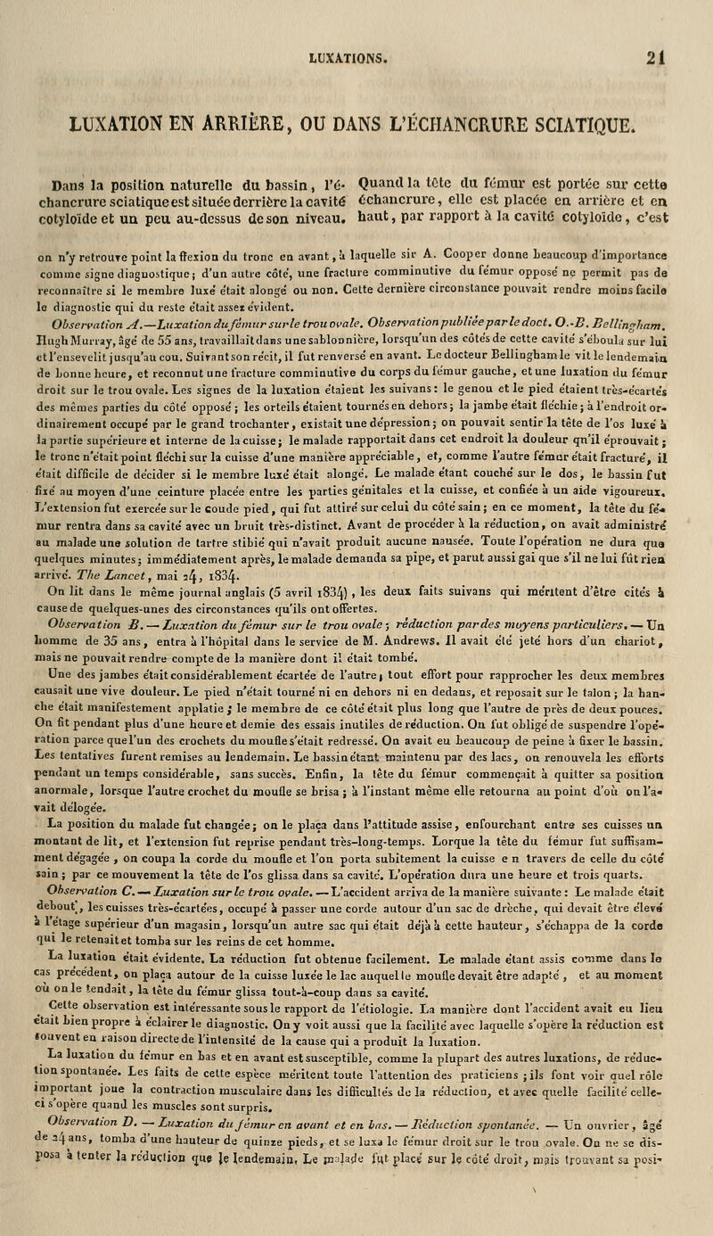 LUXATIONS. 2 i LUXATION EN ARRIÈRE, OU DANS L'ÉCHANCRURE SCIATIQUE. Dans la position naturelle du bassin, Vu- Quand la tcte du fémur est portée sur cette chancrure sciatique est située derrièrela cavité échancrure, elle est placée en arrière et en cotyloïde et un peu au-dessus de son niveau, haut, par rapport à la cavitd cotyloîdo, c'est on n'y retfoUTC point la flexion du tronc en avant, à laquelle sir A, Cooper donne beaucoup d'importance couime signe diaguostique; d'un autre côte, une fracture comminutive du fémur opposé ne permit pas de reconnaître si le membre luxé était alongé ou non. Celte dernière circonstance pouvait rendre moins facile le diagnostic qui du reste était asseï évident. Observation A.—Luxation du fémur surle trou ovale. Observationpublièe parle doct. O.-B. Bellingham, Hugh Murray, âgé de 55 ans, travaillait dans une sablonnière, lorsqu'un des côtés de cette cavité s'éboula sur lui ctl'ensevelitjusqu'aucou.Suirant son récit, il fut renversé en avant. Le docteur Bellingham le vitlelendemaia de bonne heure, et reconnut une fracture comminutive du corps du fémur gauche, et une luxation du fémur droit sur le trou ovale. Les signes de la luxation étaient les suivans : le genou et le pied étaient très-écartés des mêmes parties du côté opposé ; les orteils étaient tournés en dehors ; la jambe était fléchie ; à l'endroit or- dinairement occupé par le grand trochanter, existait une dépression; on pouvait sentir la tète de l'os luxé k la partie supérieure et interne de la cuisse; le malade rapportait dans cet endroit la douleur qn'il éprouvait; le tronc n'était point fléchi sur la cuisse d'une manière appréciable, et, comme l'autre fémur était fracturé, il était difficile de décider si le membre luxé était alongé. Le malade étant couché sur le dos, le bassin fut fixé au moyen d'une ceinture placée entre les parties génitales et la cuisse, et confiée à un aide vigoureux. L'extension fut exercée sur le coude pied, qui fut attiré sur celui du côté sain; en ce moment, la tête du fé« mur rentra dans sa cavité avec un bruit très-distinct. Avant de procéder h. la réduction, on avait administra au malade une solution de tartre stibié qui n'avait produit aucune nausée. Toute l'opération ne dura qua quelques minutes; immédiatement après, le malade demanda sa pipe, et parut aussi gai que s'il ne lui fûtriea arrive. The Lancet, mai il^, i834. On lit dans le même journal anglais (5 avril i834) , les deux faits suivans qui méritent d'être cités & cause de quelques-unes des circonstances qu'ils ont offertes. Observation B. —• Luxation du fémur sur le trou ovale ; réduction par des moyens pai-ticuliers, — Ua Lomme de 35 ans, entra à l'hôpital dans le service de M. Andrews. Il avait clé jeté hors d'un chariot, mais ne pouvait rendre compte de la manière dont il était tombé. Une des jambes était considérablement écartée de l'autre | tout effort pour rapprocher les deux membres causait une vive douleur. Le pied n'était tourné ni en dehors ni en dedans, et reposait sur le talon ; la han- che était manifestement applatie ; le membre de ce côté était plus long que l'autre de près de deux pouces. On fit pendant plus d'une heure et demie des essais inutiles de réduction. On fut obligé de suspendre l'ope'- ration parce quel'un dos crochets du moufle s'était redressé. On avait eu beaucoup de peine à fixer le bassin. Les tentatives furent remises au lendemain. Le bassin étant maintenu par des lacs, on renouvela les efforts pendant un temps considérable, sans succès. Enfin, la tête du fémur commençait à quitter sa position anormale, lorsque l'autre crochet du moufle se brisa ; à l'instant même elle retourna au point d'où on l'a» vait délogée. La position du malade fut changée; on le plaça dans l'attitude assise, enfourchant entra ses cuisses un montant de lit, et l'extension fut reprise pendant très-long-temps. Lorque la tête du fémur fut suffisam- ment dégagée , on coupa la corde du moufle et l'on porta subitement la cuisse e n travers de celle du côté sain ; par ce mouvement la tête do l'os glissa dans sa cavité. L'opération dura une heure et trois quarts. Observation C.-^ Luxation sur le trou ovale, —L'accident arriva de la manière suivante : Le malade était debout, les cuisses très-écartées, occupé k passer une corde autour d'un sac de drèche, qui devait être éleva a 1 étage supérieur d'un magasin, lorsqu'un autre sac qui était déjàk cette hauteur, s'échappa de la corde qui le retenait et tomba sur les reins de cet homme. La luxation était évidente, La réduction fut obtenue facilement. Le malade étant assis comme dans la cas précèdent, on plaça autour de la cuisse luxée le lac auquel le moufle devait être adapté , et au moment où on le tendait, la tète du fémur glissa tout-h-coup dans sa cavité. Cette observation est intéressante sous le rapport de l'étiologie. La manière dont l'accident avait eu lieu était bien propre à éclairer le diagnostic. On y voit aussi que la facilité avec laquelle s'opère la réduction est «oavent en raison directe de l'intensité de la cause qui a produit la luxation. La luxation du fémur en bas et en avant est susceptible, comme la plupart des autres luxations, de réduc- tion spontanée. Les faits de cette espèce méritent toute l'attention des praticiens ;ils font voir quel rôle important joue la contraction musculaire dans les difficultés do la réduction, et avec quelle facilité celle- ci s'opère quand les muscles sont surpris. Obseivation D. —Luxation du fémur en avant et en las, — Réduction spontanée. — Un ouvrier, âgé de 24 ans, tomba d'une hauteur de quinze pieds, et se laxa le fémur droit sur le trou ovale. On ne se dis- posa à tenter h rc'duçlion que Je lendemain, Le pjalade fut placé sur le côté droit, nisis trouvant sa posi-
