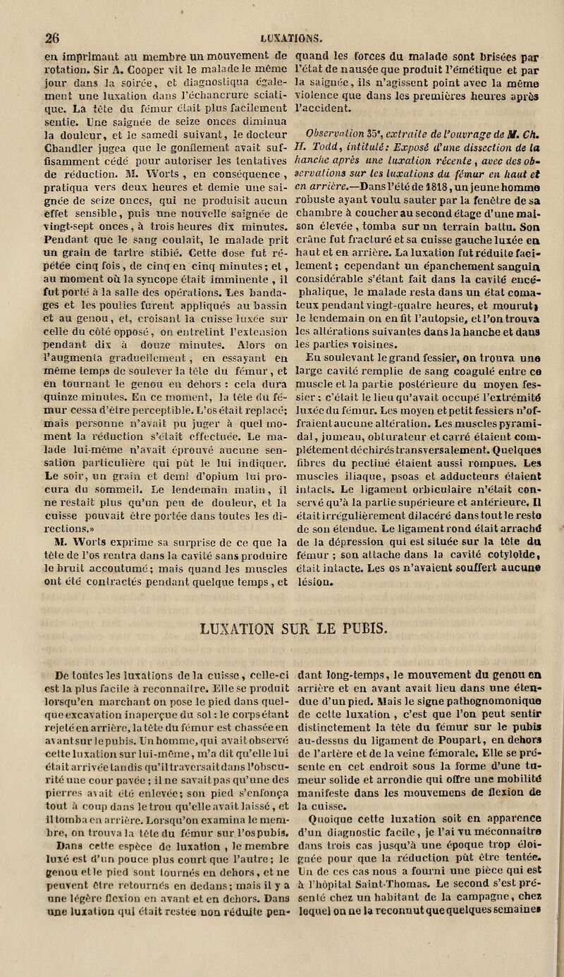 en imprimant au membre uu mouvement de quand les forces du malade sont brisées par rotation. Sir A. Cooper vit le malade le même l'état de nausée que produit l'emétique et par jour dans la soirée, et diagiiosliqua ésale- la saignée, ils n'agissent point avec la même ment une luxation dans l'écliancrure sciati- violence que dans les premières heures après que. La tète du fémur clait plus facilement l'accident, seutie. Une saignée de seize onces diminua la douleur, et le samedi suivant, le docteur Observation Z5',extî\iite de l'ouvrage de M. Ch. Ghandler jugea que le gonflement avait suf- iT. Todd, intitulé: Exposé d^une dissection de la fisamment cédé pour autoriser les tentatives hanche après une luxation récente, avec des ob de réduction. M. Worts , en conséquence , acrvations sur les luxations du fémur en haut et pratiqua vei-s deux hem-es et demie une sai- en arr/ére.—Dansl'étédel818,unjeunehomma gnée de seize onces, qui ne produisit aucun roîouste ayant voulu sauter par la fenêtre de sa effet sensible, puis une nouvelle saignée de chambre à coucher au second étage d'une mai- vingt-sept ouces, à trois heui'es dix minutes, son élevée , tomba sur un terrain battu. Son Pendant que le sang coulait, le malade prit crâne fut fracturé et sa cuisse gauche luxée ea un grain de tartre stibié. Cette dose fut ré- haut et en arrière. La luxation fut réduite faei- pétée cinq fois, de cinq en cinq minutes; el, lement ; cependant un épanchement sanguia au moment où la syncope était imminente , il considérable s'étant fait dans la cavité eucé- fut porté ri la salle des opérations. Les banda- phalique, le malade resta dans un état coma- ges et les poulies furent appliqués au bassin teux pendant vingt-quatre heures, et mourut» et au genou, et, ci'oisant la cuisse luxée sur le lendemain on en fit l'autopsie, et l'on trouva celle du côté opposé, on entretint l'extension les altérations suivantes dans la hanche et dans pendant dix à douze minutes. Alors on les parties voisines. l'augmenta graduellement, en essayant en En soulevant le grand fessier, on trouva une même temps de soulever la tête du fémur, et large cavité remplie de sang coagulé entre ce en tournant le genou en dehors : cela dura muscle et la partie postérieure du moyen fes- quinze minutes. En ce moment, la lête du fé- sicr : c'était le lien qu'avait occupé l'extrémité mur cessa d'être perceptible. L'os était replacé; luxée du fémur. Les moyen et petit fessiers n'of- mais personne n'avait pu juger à quel mo- fraientaucune altération. Les muscles pyrami- ment la réduction s'était effectuée. Le ma- dal, jumeau, obturateur et carré étaient com- lade lui-même n'avait éprouvé aucune sen- plétement déchirés transversalement. Quelques sation particulière qui pût le lui indiquer, fibres du pectine étaient aussi rompues. Les Le soir, un grain et demi d'opium lui pro- muscles iliaque, psoas et adducteurs étaient cura du sommeil. Le lendemain matin, il intacts. Le ligament orbiculaire n'était con- ne restait plus qu'un peu de douleur, et la serve qu'à la partie supérieure et antérieure. Il cuisse pouvait être portée dans toutes les di- étaitifregulièrement dilacéi'é danstoutleresto rections.» de sou étendue. Le ligament rond était arrachd M. Worts exprime sa surprise de ce que la de la dépression qui est située sur la tête du tête de l'os rentra dans la cavité sans produire fémur ; son attache dans la cavité cotyloîde, le bruit accoutumé ; mais quand les muscles était intacte. Les os n'avaient souffert aucune ont été contractés pendant quelque temps, et lésion» LUXATION SUR LE PUBIS. De tontes les luxations de la cuisse, celle-ci est la plus facile à reconnaître. Elle se produit lorsqu'en marchant on pose le pied dans quel- que excavation inaperçue du sol : le corpsétant rejeté en arrière, la tête du fémur est chassée en avantsurlepubis. UnhommCjqui avaitobscrvé celte luxation sur lui-même, m'a dit qu'elle lui était arrivée tandis qu'il traversait dans l'obscu- l'ité une cour pavée ; il ne savaitpas qu'une des pierres a\ait été enlevée; son pied s'enfonça tout à coup dans le trou qu'elle avait laissé, et il tomba en arrière. Lorsqu'on examina le mem- bre, on trouva la tête du fémur sur l'os pubis. Dana cette espèce de luxation , le membre luxé est d'im pouce plus court que l'autre; le genou elle pied sont tournés en dehors, et ne peuvent être retournés en dedans; mais il y a une légère flexion en avant et en dehors. Dana une luxation qui était restée non réduite pen- dant long-temps, le mouvement du genou en arrière et en avant avait lieu dans une éten- due d'un pied. Mais le signe pathognomoniquo de celle luxation , c'est que l'on peut sentir distinctement la tête du fémur sur le pubis au-dessus du ligament de Pouparl, en dehors de l'artère et de la veine fémorale. Elle se pré- sente en cet endroit sous la forme d'une tu- meur solide et arrondie qui offre une mobilité manifeste dans les mouvemens de flexion de la cuisse. Quoique cette luxation soit en apparence d'un diagnostic facile, je l'ai vu méconnaître dans trois cas jusqu'à une époque trop éloi- gnée pour que la réduction pût être tentée. Un de ces cas nous a fourni une pièce qui est à l'hôpital Saint-Thomas. Le second s'est pré- senté chez un habitant de la campagne, chez lequel ou ne la reconnut que quelques semaines