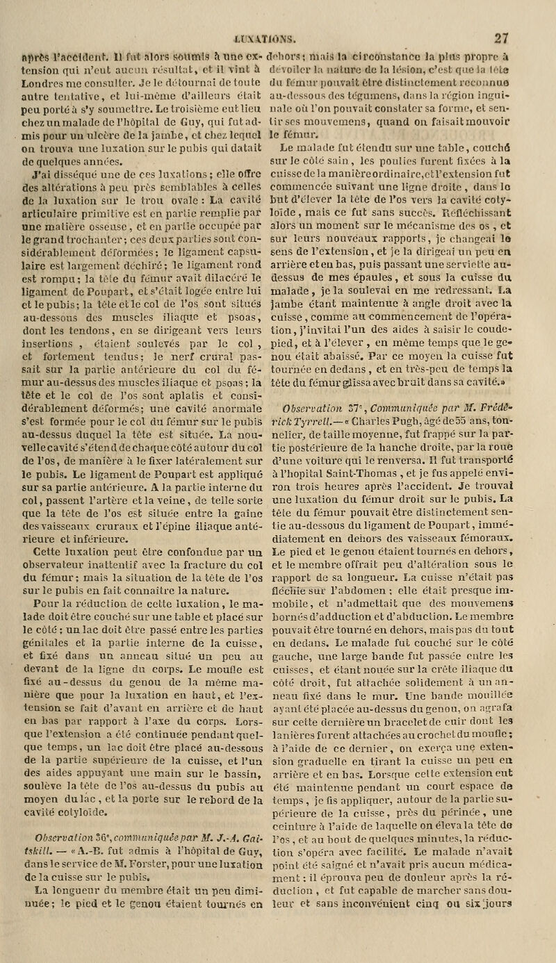 nprfs l'accident. Il fut nlors soumis h une ex- df^liors; mai;) la circonstance la pins propre ù tension qui n'eut aucini lésnltiit» et il vint à d'. voiler la nature de la lésion, c'est que la léte Londres me consulter. Je le fliUournai de tonte du fémur pouvait Otrc distinctement reconnue autre tentative, et lui-même d'ailleurs était au-dessous des tégumcns, dans la région infrui- pcuportéà s'y soumettre. Le troisième eut lieu nalo où l'on pouvait constater sa forme, et sen- chez un malade de l'hôpital de Guy, qui futad- lirscs mouvcmens, quand on faisait mouvoir mis pour un ulcère de la jamLc, et chez lequel le fémur, on trouva une luxation sur le pubis qui datait Le malade fut étendu sur une tahle, couchô de quelques années. J'ai disséqué une de ces luxations; elle Offre des altérations ù peu près semblables à celles de la luxation sur le trou ovale : La cavité articulaire primitive est en partie remplie par une matière osseuse, et en partie occupée par le grand trochanter ; ces deux parties sont con- sidérablement déformées; le ligament capsu- laire est largement déchiré; le ligament rond est rompu; la tôle du fémur avait dilacéré le ligament dePoupart, et s'était logée entre lui et le pubis; la tète et le col de l'os sont situés au-dessous des muscles iliaque et psoas, dont les tendons, en se dirigeant vers leurs insertions , étaient soulevés par le col , et fortement tendus; le nerf crural pas- sait sur la partie antérieure du col du fé- mur au-dessus des muscles iliaque et psoas ; la lête et le col de l'os sont aplatis et consi- dérablement déformés; une cavité anormale s'est formée pour le col du fémur sur le pubis au-dessus duquel la tête est située. La nou- vellecavité s'étend de chaque côté au tour du col de l'os, de manière à le fixer latéralement sur le pubis. Le ligament de Poupart est appliqué sur sa pai'tie antérieure. A la partie interne du col, passent l'artère et la veine, de telle sorte que la tète de l'os est située entre la gaine des vaisseaux cruraux et l'épine iliaque anté- rieure et inférieure. Cette luxation peut être confondue par ua observateur inattenlif avec la fracture du col du fémur; mais la situation de la tète de l'oa sur le pubis en fait connaître la nature. Pour la réduction de cette luxation, le ma- lade doit être couché sur une table et placé sur le côté ; un lac doit être passé entre les parties génitales et la partie iiiterne de la cuisse, et fixé dans un anneau situé ua peu au devant de la ligne du corps. Le moufle est fixé au-dessus du genou de la même ma- nière que pour la luxation en haut, et l'ex- tension se fait d'avant en arrière et de haut eu bas par rapport à l'axe du corps. Lors- que l'extension a été continuée pendant quel- que temps, un lac doit être placé au-dessous de la partie supérieure de la cuisse, et l'un des aides appuyant une main sur le bassin, soulève la tête de l'os au-dessus du pubis au moyen du lac , et la porte sur le rebord de la cavité colyloïde. Observation°&',communiquée par M. J.-A. Gai- t$kilL — « A.-B. fut admis à l'hôpital de Guy, dans le service de M. Forster, pour une luxation de la cuisse sur le pubis. La longueur du membre était un peu dimi- nuée; !e pied et le cenou étaient toui'nés ea sur Je côté sain, les poulies furent fixées à la cuisse de la manièreordinairc,et l'extension fut commencée suivant une ligne droite , dans lo but d'élever la tète de l'os vers la cavité coly- loïde , mais ce fut sans succès. Piéfléchissant alors un moment sur le mécanisme dos os , et sur leurs nouveaux rapports, je changeai la sens de l'extension, et je la dirigeai un peu en arrière et eu bas, puis passant une serviette au- dessus de mes épaules, et sous la cuisse da malade, je la soulevai en me redressant. La jambe étant maintenue h angle droit avec la cuisse, comme au commencement de l'opéra- tion, j'invitai l'un des aides à saisir le coude- pied, et à l'élever , en même temps que le ge- nou était abaissé. Par ce moyen la cuisse fut tournée en dedans , et en très-peu de temps la tête du fémur glissa avec bruit dans sa cavité.» Observation 37=, Communiquée par M. Frede- rick TyrreH.—a Charles Pugh, âgédeSS ans, ton- nelier,, de taille moyenne, fut frappé sur la par- tie postérieure de la hanche droite, par la roue d'une voiture qui le renversa, il fut transporté à l'hôpital Saint-Thomas , et je fus appelé envi- ron trois heures après l'accident. Je trouvai une luxation du fémur droit sur le pubis. La tête du fémur pouvait être distinctement sen- tie au-dessous du ligament de Poupart, immé- diatement en dehors des vaisseaux fémoraux. Le pied et le genou étaient tournés en dehors, et le membre offi'ait peu d'altération sous le l'apport de sa longueur-. La cuisse n'était pas fléciiiesur l'abdomen; elle était presque im- mobile, et n'admettait que des mouvemens bornés d'adduction et d'abduction. Le membre pouvait être tourné en dehors, maispas du tout en dedans. Le malade fut couché sur le côté gauche, une large bande fut passée entre les cuisses, et étant nouée sur la crête illaque du côté droit, fat attachée solidement à un an- neau fixé dans le mur. Une bande mouillée ayant été placée au-dessus du genou, on agrafa sur cette dernière un bracelet de cuir dont les lanières furent attachées au crochet du moufle ; à l'aide de ce dernier, on exerça une exten- sion graduelle en tirant la cuisse un peu en arrière et en bas. Lorsque celte extension eut été maintenue pendant un court espace de temps, je fis appliquer, autour de la partie su- périeure de la cuisse, près du périnée, une ceinture à l'aide de laquelle on élevala tête do l'os, et au bout de quelques minutes, la réduc- tion s'opéra avec facilité. Le malade n'avait point été saigné et n'avait pris aucun médica- ment ; il éprouva peu de douleur après la ré- duciion , et fut capable de marcher sans dou- leur et sans inconvénient cinq ou six ;jours