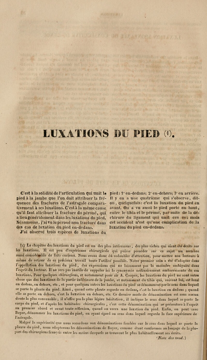 LUXATIONS BU PIED (0. C'est à la solidité de l'articulation qtii unit le pied à la jambe que l'on doit attribuer la fré- quence des fractures de l'astragale compara- tivement à ses luxations. C'est à la même cause qu'il faut attribuer la fracture du péroné, qui a lieu généralement dans les luxations du pied. Néanmoins, j'ai vu le péroné non ft-actuié dans des cas de luxation du pied en-dedans. J'ai observé trois espèces de luxations du pied: 1° en-dedans; 2 en-dehors; 3° en arrièie. Il y en a une cpiatrième qui s'observe, dit- on, quelquefois: c'est la luxation du pied en avant. On a vu aussi le pied porté en haut, entre le tibia et le péroné, par suite de la dé- chirure du ligament qui unit ces os; mais cet accident n'est qu'une complication de la luxation du pied en-dedans. (i) Le chapitre des luiations du pied est un des plus intcressnns, des plus riches qui aient ete' écrits sur les luxations. 11 est peu d'expérience chirurgicale qui puisse posséder sur ce sujet un nombre aussi consideiaLle de (ails curieux. Nous avons donc dû redoubler d'attention, pour mettre nos lecteurs à même de retirer Je ce pre'cieux travail toute l'utililë possible. Notre premier soin a été d'adopter dans l'appellation des luxations du pied, des expressions qui ce laissassent pas la moindre ambiguïté dans 1 esprit du lecteur. 11 ne sera pas inutile de rappeler ici la synonymie ordinairement embarrassante de ces luxations. Pour quelques chirurgiens, et notamment pour sir A. Cooper, les luxations du pied ne sont autre chose qut des luxations de la partie infe'rieure de la jambe, et notamment du tibia qui, suivant lui, est luxé en dedans, en dehors, etc , et pour quelques autres les luxations du pied sede'nommeut parle sens dans lequel se porte la plante du pied. Ainsi , quand cette plante regarde en dedans, c\.s,t la luxation en dedans ; quand elle se porte en dehors, c'est la luxation en dehors, etc. Ce dernier mode de dénomination est sans aucun doute le plus convenable ; il n'offre pas la plus légère hésitation, il indique le sens dans lequel se porte le corps du pied, et d'après les habitudes chirurgicales , c'est cette dénomination qui se'présentera à l'esprit au premier abord et avant toute rédexion, quand on verra une luxation du pied. Enfin, on peut avec Boyer, dénommer les luxations du pied, en ayant égard au sens dans lequel regarde la face supérieure de l'astragale. Maigre la supériorité que nous accordons aux dénominations fondées sur le sens dans lequel se porte la plante du pied, nous adopterons les dénominations de Boyer, comme étant conformes an langage de la plu- part des chirurîiens franc lis entre les mains desquels se trouvent le plus bal)itucllesient ses écrits. 'Note des trad. )