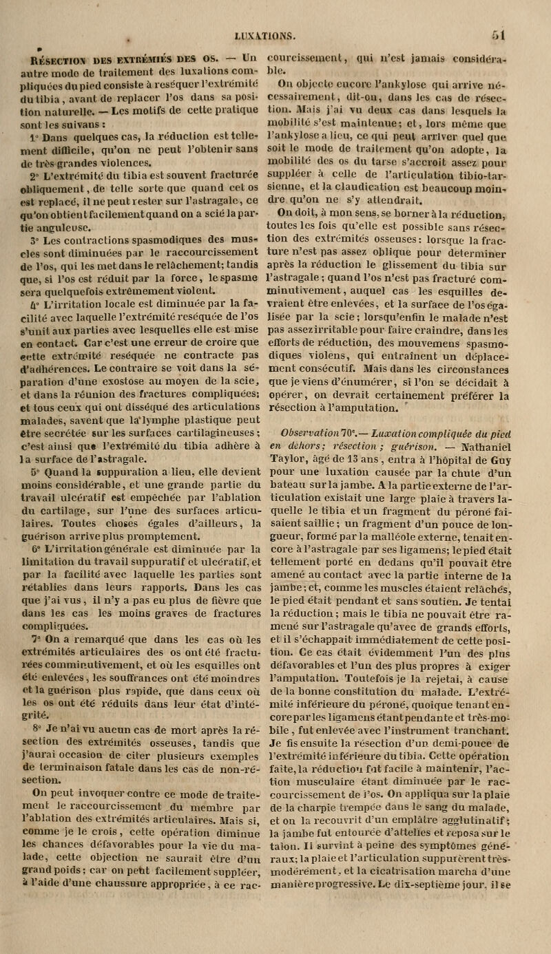 L11XA.T10NS. 61 RÉSECTIOS DES EXTRÉMIÉS DES OS. — Un autre mode de Iraitcment des luxations conv pliquées du pied consiste à réséquer l'extrémité du tibia, avant de replacer l'os dans sa posi- tion naturelle. — Les motifs de cette pratique sont les suivans : 1 Dans quelques cas, la réduction est telle- ment difficile, qu'on ne peut l'obtenir sans de tri^s grandes violences. 2» L'extréraité du tibia est souvent fracturée obliquement, de telle sorte que quand cet os est replace, il ne peut rester sur l'astragale, ce qu'on obtient facilement quand ou a scié la par- tie anguleuse. 3° Les conti-actions spasmodiques des mus- cles sont diminuées par le raccourcissement de l'os, qui les met dans le relâchement; taudis que, si l'os est réduit par la force, le spasme sera quelquefois extrêmement violent. û L'irritation locale est diminuée par la fa- cilité avec laquelle l'extrémité réséquée de l'os s'unit aux parties avec lesquelles elle est mise en contact. Car c'est une erreur de croire que cette extrémité réséquée ne contracte pas d'adhérences. Le contraire se voit dans la sé- paration d'une exostose au moyen de la scie^ et dans la réunion des fractures compliquées; et tous ceux qui ont disséqué des articulations malades, savent que la'lymphe plastique peut être sécrétée sur les surfaces cartilagineuses ; c'est aiusi qu« l'extrémité du tibia adlière à la surface de l'astragale. 5° Quand la suppuration a lieu, elle devient moins considérable, et une grande partie du travail ulcératif est empêchée par l'ablation du cartilage, sur l'une des surfaces articu- laires. Toutes choses égales d'ailleurs, la guérison arrive plus promptement. 6° L'irritation générale est diminuée par la limitation du travail suppuratif et ulcératif, et par la facilité avec laquelle les parties sont rétablies dans leurs rapports. Dans les cas que j'ai vus , il n'y a pas eu plus de fièvre que dans les cas les moins graves de fractures compliquées. 1° On a remarqué que dans les cas oii les extrémités articulaires des os ont été fractu- rées comminutivement, et où les esquilles ont été enlevées, les souffrances ont été moindres et la guérison plus rapide, que dans ceux où les os ont été réduits dans leur état d'inté- grité. 8 Je n'ai vu aucun cas de mort après la ré- section des extrémités osseuses, tandis que j'aurai occasion de citer plusieiu-s exemples de terminaison fatale dans les cas de non-ré- section. On peut invoquer contre ce mode de traite- ment le raccourcissement du membre par l'ablation des extrémités articulaires. Mais si, comme je le crois, cette opération diminue les chances défavorables pour la vie du ma- lade, cette objection ne saurait être d'un grand poids; car on pebt facilement suppléer, à l'aide d'une chaussure appropriée, à ce rac- courcissement, qui n'est jamais considéra- ble. Ou objecte encore l'ankylose qui arrive né- cessairement, dit-Qu, dans les cas de résec- tion. Mais j'ai vu deux cas dans lesquels la mobilité s'est maintenue; et, lors même que l'ankylose a lieu, ce qui peut arriver quel que soit le mode de traitement qu'on adopte, la mobilité des os du tarse s'accroit assez pour suppléer à celle de l'articulation tibio-lar- sienne, et la claudication est beaucoup moin- die qu'on ne s'y attendrait. On doit, à mon sens, se borner à la réduction, toutes les fois qu'elle est possible sans résec- tion des extrémités osseuses: lorsque la frac- ture n'est pas assez oblique pour déterminer après la réduction le glissement du tibia sur l'astragale ; quand l'os n'est pas fracturé com- minutivement, auquel cas les esquilles de- vraient être enlevées, et la surface de l'os éga- lisée par la scie; lorsqu'enfm le malade n'est pas assez irritable pour faire craindre, dans les efforts de réduction, des mouvemens spasmo- diques violens, qui entraînent un déplace- ment consécutif. Mais dans les circonstances que je viens d'énumérer, si l'on se décidait à opérer, on devrait certainement préférer la résection à l'amputation. ObservatioiilQ'.— LuxationcompUquée du pied en dehors; résection; guérison. — Natbaniel Taylor, âgé de 13 ans , entra à l'hôpital de Guy pour une luxation causée par la chute d'un bateau sur la jambe. A la partie externe de l'ar- ticulation existait une large plaie à travei's la- quelle le tibia et un fi-agment du péroné fai- saient saillie ; un fragment d'un pouce de lon- gueur, formé par la malléole extei'ne, tenait en- core à l'astragale par ses ligamens; le pied était tellement porté en dedans qu'il pouvait être amené au contact avec la partie interne de la jambe;et, comme les muscles étaient relâchés, le pied était pendant et sans soutien. Je tentai la réduction ; mais le tibia ne pouvait être ra- mené sur l'astragale qu'avec de grands efforts, et il s'échappait immédiatement de cette posi- tion. Ce cas était évidemment l'un des plus défavorables et l'un des plus propres à exiger l'amputation. Toutefois je la rejetai, à cause de la bonne constitution du malade. L'extré- mité inférieure du péroné, quoique tenant en- coreparles ligamens étant pendante et très-mo- bile , fut enlevée avec l'instriuiient tranchant. Je fis ensuite la résection d'un demi-pouce de l'extrémité inférieure du tibia. Cette opération faite,la réductiou fat facile à maintenir, l'ac- tion musculaire étant diminuée par le rac- courcissement de i'os. On appliqua sur la plaie de la charpie trempée dans le sang du malade, et on la recouvrit d'un emplâtre agglutinatif ; la jambe fut entourée d'atlelïes et reposa sur le talon. II survint à peine des symptômes géné- raux; la plaie et l'articulation suppurèrent très- modérément, et la cicatrisation marcha d'ime manièreprogi'essive. Le dix-septième joui*, il se