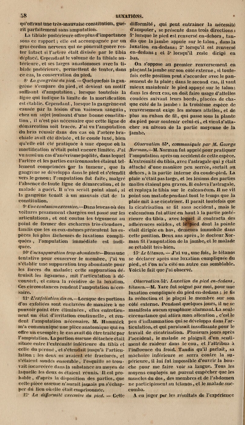 qa'offrant une très-mauvaise constitution, gué- rit parfaitement sans amputation. La tibiale postérieure offreplus d'importance sous ce rapport ; elle est accompagnée par un gros cordon nerveux qui ne pourrait guère res- ter intact si l'artère était divisée par le tibia déplacé. Cependant le volume de la tibiale an- térieuve, et ses larges anastomoses avec la ti- biale postérieure, permettent de tenter, dans ce cas, la conservation du pied. 8° La gangrène du pied. — Quelquefois la gaû- grône s'empare du pied, et devient un motif suffisant d'amputation, loi'sque toutefois la ligne qui indique la limite de la mortiflcation est établie. Cependant, lorsque la gangrène est causée par la lésion d'un vaisseau sanguin, chez un sujet jouissant d'une bonne constitu- tion , il n'est pas nécessaire que cette ligne de démarcation soit tracée. J'ai vu l'amputation du bras réussir dans des cas ou l'ai'tère bra- chiale avait été divisée , et le coude luxé, bien qu'elle eût été pratiquée à une époque où la mortification n'était point encore limitée. J'ai vuaussiuncasd'anévrismepoplité, dans lequel l'artère et les parties environnantes étaient tel- lement comprimées jjar la tumeur, que la gangrène se développa dans le pied et s'étendit vers le genou; l'amputation fut faite, malgré l'absence de toute ligne de démarcation, et le malade a guéri. Il n'en serait point ainsi, si la gangrène tenait à un mauvais état de la constitution. 9' Une contusionexcessive.—D^ns les cas où des voitures pesamment chargées ont passé sur les articulations, et ont contus les tégumens au point de former des escharres très-étendues, tandis que les os eux-mêmes présentent les es- pèces les plus fâcheuses de luxations compli- quées , l'amputation immédiate est indi- quée. HO Unesappuration trop aèondante—jyunsune tentative pour conserver le membre, j'ai vu s'établir une suppuration trop abondante pour les forces du malade ; cette suppuration dé- truisit les ligamens, mit l'articulation à dé- couvert, et causa la récidive de la luxation. Ces circonstances l'endent l'amputation néces- saire. 11° L'c'xfoUation des os.—Lorsque desportions d'os exfoliées sont enclavées de manière à ne pouvoir point être éliminées, elles entretien- nent un état d'irritation continuelle, et ren- dent l'amputation nécessaire. M. Hammick m'a communiqué une pièce anatomique qui en offre un exemple ; le cas avait dû être traité par l'amputation. La portion osseuse détachée était située entre l'extrémité inférieure du tibia et celle du péroné , et s'étendait jusqu'à l'articu- lation ; les deux os aviiient été fracturés, et s'étaient soudés ensemble, l'esquillo se trou- vait incarcérée dans la substance au moyeu de laquelle les deux os étaient réunis. Il est pro- bable , d'après la disposition des parties, que cette pièce osseuse n'aurait jamais pu s'échap- per du lieu où elle était emprisonnée. 12 La difformilù excessive du pied. — Celle difformité, qui peut entraîner la nécessité d'amputer, se présente dans trois directions : 1° lorsque le pied est renversé en-dehors , tan- dis que la jambe appuie sur le talon, dans la luxation en-dedans; 2° lorsqu'il est renversé en-dedans i et 3° lorsqu'il reste dirigé en bas. On s'oppose au premier renversement en plaçant la jambe sur son côté externe, si toute- fois cette position peut s'accorder avec le pan- sement de la plaie; dans le second cas, il vaut mieux maintenir le pied appuyé sur le talon; dans les deux cas; on doit faire usage d'attelles coudées suivant leurs bords, placées de cha- que côté de la jambe : la troisième espèce de renversement exige les mêmes attelles, et de plus un ruban de fil, qui passe sous la plante du pied pour soutenir celui-ci, et vient s'atta- cher au niveau de la partie moyenne de la jambe. Observation 83*, communiquée par M, George Norman.—M. Norman fut appelé pour pratiquer l'amputation après un accident de cette espèce. L'extrémité du tibia, avec l'astragale qui y était attaché d'une manière peu serrée, sortait au deliors, à la partie interne du coude-pied. La plaie n'était pas large, et les lésions des parties molles étaient peu graves. Il enleva l'astragale, et l'eplaça le tibia sur le calcanéum. Il ne vit point son malade pendant tout le temps que la plaie mit à se cicatriser. Il paraît toutefois que la cicatrisation se fit sans accident, mais le calcanéum fut attiré en haut à la partie posté- rieure du tibia, avec leçyjel il contracta des adhérences solides, et iJH^ied dont la pointe était dirigée en bas, demeura immobile dans cette position. Deux ans après , le docteur Nor- man fil l'amputation de la jambe, et le malade se rétablit très-bien. 13° Le tétanos. — J'ai vu, une fois, le tétanos se déclarer après une luxation compliquée du pied, et l'on m'a cité un autre cas semblable. Voici le fait que j'ai observé. Observation 84°. Luxation du pied en-dedans, tétanos.—M. Yare fut soigné par moi, pour une luxation compliquée du pied en-dedans ; ie fis la réduction et je plaçai le membre sur sou côté externe. Pendant quelques jours, il ne se manifesta aucun symptôme alai'mant. La seule circonstance qui attira mon attention , c'est le peu d'inflammation qui se développa dans l'ar- ticulation, et qui paraissait insuffisante pour le travail de cicatrisation. Plusieurs jours après l'accident, le malade se plaignit d'un senti- ment de raideur dans le cou, et l'attribua à l'influence dn froid. Tandis qu'il parlait, sa mâchoire inférieure se serra contre la su- périeure * il lui fut impossible d'ouvrir la bou- clie pour me faire voir sa langue. Tous les moyens employés ne purent empêcher que les muscles du dos, des membres et de l'abdomen ne participassent au tétanos, et le malade suc- comba. A eu juger par les résultais de l'expérience