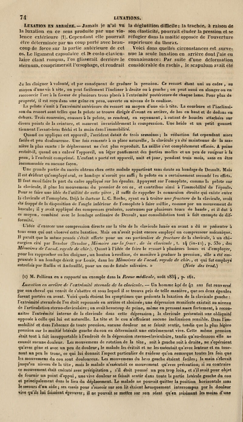 IiC5L\Tios E!ï ABBiÊBE. — Jamais je n'ai vu la déglutition difficile ; la trachée, à raison de la luxation en ce sens produite par une Tio- son élasticité, pourrait éluder la pression et se lence extérieure (1). Cependant elle pourrait réfugier dans la moitié opposée de l'ouverture être déterminée par un coup porté avec beau- supérieure du thorax. coup de force sm' la partie antérieure de cet Voici dans quelles circonstances est surve- os. Le ligament capsulaire et Ife costo-clavicu- nue la seule luxation en arrière dont j'aie eu laire étant rompus, l'os glisserait derrière le connaissance: Par suite d'une déformation sternum, comprimerait l'œsophage, et rendrait considérable du rachis, le scapulum avait été Je les éloigner k volonté, et par conse'quent de graduer la pression. Ce ressort étant uni au cadre , au moyen d'une vis !i lète, on peut facilement l'incliner h droite ou à gauche ; on peut aussi en alonger ou en raccourcir l'arc à la faveur de plusieurs trous placés à l'extre'mile' poste'rieure de chaque lame. Pour plus de propreté, il est reçu dans une gaine en peau, ouverte au niveau de la coulisse. La pelote s'unit k l'exuémité antérieure du ressort au moyen d'une vis à tête. La courbure et l'iaclinai- son du ressort sont telles que la pelote se trouve dirigée d'ayant en arrière, de Las eu haut et de dedans en dehors. Trois courroies, cousues à la pelote, se rendent, en rayonnant, k autant de boucles attachées sur divers points de la ceinture, et assurent invariablement ia compression. Une bride et un petit gousset tiennent l'avant-bras fléchi et la maiu dan^l immobililé. Quand on appliqua cet appareil, l'accident datait de trois semaines j la réduction fut cependant assez facile et peu douloureuse. Une fois ramenée k sa place naturelle, la clavicule ya été maintenue de la ma- nière la plus exacte : le déplacement ne s'est plus reproduit. La saillie s'est complètement effacée. A peine restait-il, quand on a enlevé l'appareil, un léger gonflement des parties molles et un peu de rougeur à la peau, k l'endroit comprime. L'enfant a porté cet appareil, nuit et jour, pendant trois mois, sans en être incommodée eu aucune façon. Une grande partie du succès obtenu chez cette malade appartient sans doute au bandage de Desault. Mais il est e'vident qu'employé seul, ce bandage n'aurait pas suffi; la pelote en a certainement secondé les effets. Il faut aussi faire la part du cadre appliqué sur les épaules. Appuyant sur l'omoplate, comme la pelote sur la clavicule, il gène les mouvemens du premier de ces os, et contribue ainsi k l'immobilité de l'épaule. Pour se faire une idée de l'utilité de cette pièce , il suffit de rappeler 1^ connexion étroite qui existe entre la clavicule et l'omoplate. Déjà le docteur L. C. Roche, ayant eu k traiter une fracture de la clavicule, avait été frappé de la disposition île l'angle inférieur de l'omoplate k faire saillie, comme par un mouvement de bascule; il y avait appliqué des compresses graduées, soutenues par plusieurs tours de bande , et il dut à ce moyen, combiné avec le bandage ordinaire de Desault, une consolidation tout k fait exempte de dif- formité. L idée d'exercer une compression directe sur la tète de la clavicule luxée en avant a dû se pre'senter à tous ceux qui ont observé cette luxation. Mais on n'avait point encore employé un compresseur mécanique. Il paraît que la même pensée s'était offerte pour un cas particulier de fracture de la clavicule, k un chi- rurgien cilé par Brasdor (Brasdor, Mémoire sur la fracl . de ia clavicule , t. ^l^ (\a-li) , p. 53o , des Mémoires de Cacud. royale de chir.). Quanta l'idée de faire le rsssort k plusieurs lames et d'employer, pour les rapprocher ouïes éloigner, un bouton k coulisse, de manière k graduer la pression, elle a été em- pruntée k un bandage décrit pir Louiç, dans les Mémoires de l'acad. royale de chir., et qui fut employé autrefois par Rufflu et Andouillé, pour un cas de fistule salivaire. » {Note des trad.) (l) M. Pellieux en a rapporte' un exemple dans la Revue médicale, août 183^ , p. l6l. Luxation en arrière de Vextrémité stemale de la clavicule. — Dn homme âgé de ^2 ans fut renversé par son cheval qui venait de s'abattre et sous lequel il se trouva pris de telle manière, que ses deux épaules furent portées en avaut. Yoici quels étaient les symptômes que présenta la luxation de la clavicule gauche : l'extrémité stemale de l'os était repoussée en arrière et abaissée; une dépression manifeste existait au niveau de l'articulation sterno-claviculaire ; on avait beaucoup de peine, même en pressant assez fortement, k recon- naître l'extre'mité interne de la clavicule dans cette dépression ; la clavicule présentait une obliquité opposée k celle qui lui est naturelle. La tête et le cou n'offraient aucune inclinaison sensible. Dans l'im- mobilité et dans l'absence de toute pression, aucune douleur ne se faisait sentir, tandis que la plus légère pression sur la moitié latérale gauche du cou en déterminait une extrêmement vive. Cette même pression était tout à fait insupportable k l'endroit de la dépression sterno-claviculaire, tandis qu'au-dessous elle ne causait aucune douleur. Les mouvemens de rotation de la tète, soit k gauche soit k droite, ne s'opéraient qu'avec gène et avec un peu de douleur ^ le malade les évitait et ne les exécutait qu'avec lenteur et en tour- nant un peu le tronc, ce qui lui donnait l'aspect particulier de raideur qu'on remarque toutes les fois que les mouvemens du cou sont douloureux. Les mouvemens du br:is gauche étaient faciles; la main s'élevait jusqu'au niveau de la lète , mais le malade n'exécutait ce mouvement qu'avec précaution; si au contraire ce mouvement était exécuté avec précipitation , s'il était pouss»! un peu trop loin, et s'il avait pour objet de fournir un point d'appui, une vive douleur se faisait sentir dans toute la partie latérale gauche du cou et principalement dans le lieu du déplacement. Le malade ne pouvait quitter la position horizontale sans le secours d'un aide ; ses essais pour s'asseoir sur son lit étaient brusquement interrompus par la douleur vive qu'ils lui faisaient e'prouver; il ne pouvait se mettre sur sou séant qu'«n saisistaat les mains d'une