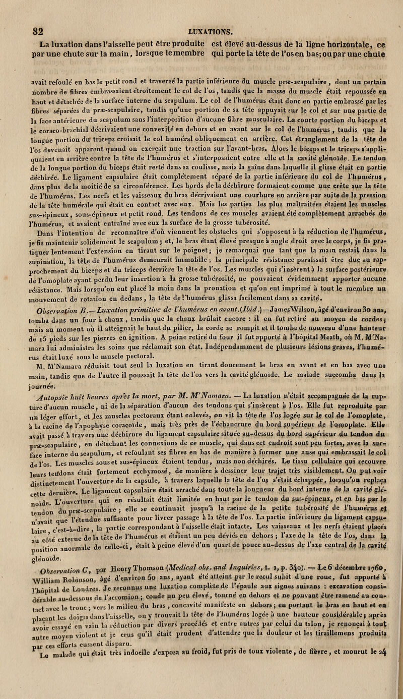 La luxation dans l'aisselle peut être produite est élevé au-dessus de la ligne horizontale, ce par une chute sur la main, loi'sque le membre qui porte la tête de l'os en bas;oupar une chute avait refoule en bas le petit rond et traverse' la partie infc'iieure du muscle prœ-scapulaire , dont un certain nombre de fibres embrassaient étroitement le col de l'os, tandis que la niasse du muscle était repousse'e en haut et détacbe'e de la surface interne du scapulum. Le col de l'humérus étajt donc en partie embrassé parles fibres séparées du prse-scapulaire, tandis qu'une portion de sa tête appuyait sur le col et sur une partie de la face antérieure du scapulum sans l'interposition d'aucune fibre musculaire. La.courte portion du bicép.f et le coraco-brachial décrivaient une convexité en dehors et en avant sur le col de l'humérus , tandis que \^- lon^ue portion du triceps croisait le col humerai obliquement en arrière. Cet étranglement de la tète da l'os devenait apparent quand on exerçait une traction sur l'avant-bras. Alors le biceps et le tricej^s »'appli- quaient en arrière contre la tête de l'humérus et s'interposaient entre elle et la cavité glénoïde. Le tendon de la longue portion du biceps était resté dans sa coulisse, mais la gaîne dans laquelle il glisse était en partiç déchirée. Le ligament capsulaire était complètement séparé de la partie inférieure du col de l'humérus , dans plus delà moitié de sa circonférence. Les bprds de la déchirure formaient comme une crête sur la tête de l'humérus. Les nerfs et les vaisseaux du bras décrivaient une courbure en arrière par suite de la pression de la tète humérale qui était en contact avec eux. Mais les parties les plus maltraitées étaient les musclât sus-épineux, sous-épineux et petit rond. Les tendons de ces muscles avaient été complètement arrachés à-Q l'humérus, et avaient entraîné avec eux la surface de la grosse tubérosité. Dans l'intention de reconnaître d'où viennent les obstacles qui s'opposent à la réduction de l'humérus, je fis maintenir solidement le scapulum; et, le bras étant élevé presque ^ angle droit avec le corps, je fis pra- tiquer lentement l'extension en tirant sur le poignet; je remarquai que tant que la main restait daus la supination la tête de l'humérus demeurait immobile ; la piùncipale résistance paraissait être due au rap- prochement du biceps et du triceps derrière la têle de l'os. Les muscles qui s'insèrent à la surface postérieure de l'omoplate ayant perdu leur insertion à la grosse tubérosité, ne pouvaient évidemment apporter aucune résistance. Mais lorsqu'on eut placé la main dans la pronation et qu'on eut imprimé à tout k membre un mouvement de rotation en dedans, la tête de l'humérus glissa facilement dans sa cavité. Observation B.—Luxation primitive de l'humérus en avant.{Ibid.)—JamesWilson, âge d'environ 3o ans, tomba dans un four k chaux, tandis que la chaux brûlait encore : il en fut retiré au moyen de cordes; mais au moment où il atteignait le haut du pilier, la corde se rompit et il tomba de npuveau d'une hauteur de i5 pieds sur les pierres en ignition. A peine retiré du four il fut apporté ù l'hôpital Meatb, où M. M'Na- mara lui administra les soins que réclamait son état. Indépendamment de plusieurs lésions graves, l'humé- rus était luxé sous le muscle pectoral. M. M'Namara réduisit tout seul la luxation en tirant doucement le bras en avant et en bas avec une main, tandis que de l'autre il poussait la tête de l'os vers la cavité glénoïde. Le malade succomba dans (a journée. Autopsie huit heures après la mort, par M. M'Namara. —La luxation n'était accp.mpagi»e dp U rup- ture d'aucun muscle, ni de la séparation d'aucun des tendons qui s'insèrent 11 l'os. Elle fut reproduite par un léger effort, et Jes muscles pectoraux étsnt enlevés, on vit la tête de l'ps logée sur le col de i'omoplate, k la racine de l'apophyse coracoïde , mais très près de l'échancrure du bord supérieur de l'ooioplate. EU» avait passé \ travers une déchirure du ligamept capsulaire située aix-dessus du bord supérieur du tendon du prae-scapulaire, en détachant les connexions de ce muscle, qui dans cet endroit soqtpeu forte?, avec la sur- face interne du scapulum, et refoulant ses fibres en bas de manière à former une agse qui erabrassail le çpi de l'os Les muscles sous et sus-épineux étaient tendus, mais non déchirés. Le tissu cellulaire qui recouvre 1 s teiJdons était fortement ecchymose, de manière à dessiner leur trajet tris visiblement. Ow put voir A' linctemenl l'ouverture de la capsule, à travers laquelle la tête de l'os s'était échappée, lorsqu'on replaça dernière. Le ligament capsulaire e'tait arraché dans toute la lougueur du bord interne de la cavité glé- -'i ' terne de la tète de l'humérus el éta'ient un peu déviés en dehors ; l'axe de la tête de l'os, daps 1^ tion anormale de celle-ci, était !i peine élevé d'un quart de pouce au-dessus de l'axe central de Ja Mvitç glénoïde. Oh ervation C PW Heorv Thomson [Médical obf. md Jnçuirics, t. 3, p. 34o). — heô décembre 1760, William Roi»»'»»» ^8é d'environ 5o ans, ayant été atteint, par le recul subit dune roue, fut apporté i Vh' lai de Londres. Je reconnus une luxation complète de l'épaule aux signes suivans : excavation copsi- A' 1 le au-dessous de l'acromion ; coude un peu élevé, tourné en dehors et ne pouvant être ramené' au con.- t c le Ironc ■ vers le milieu du bras , concavité manifeste en dehors ; en porl^nt le bras en haut et ea 1 nt les doicis dans l'aisselle, on y trouvait la tête de l'iiumérus logée y une hauteur çousidérable j après a olr essayé en vain la réduction par divers procé.tés et entre autres par celui du talon, je renonçai k tou^ e moyen violent et je crus qu'il était prudent d'attendre que la douleur el les tiraillemeps produits par ces efforts eussent disparu. La malade qui était très indocile s'exposa au froid, fut prjs de toux violente , de fièvre , et mourut le a4