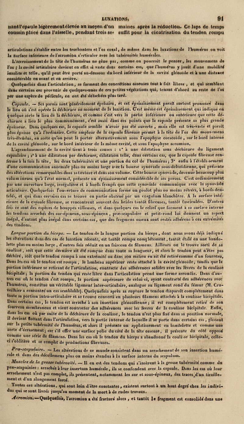 nantrépaulelëgèrement élevée an moyen d'an maines après la réduction. Ce laps de temps ooussin placé dans l'aisselle, pendant trois sc suffit pour la cicatrisation du tendon rompu articulations s'établir entre les troclianters et l'os coxal, cle même dans les luxations de l'humeVus on Toit la Surface inférieure del'acromioa s'irliculcr avec les tubérosités hunie'rales. L'accroissement de la télé de l'hume'rus ne gène pas, comme on pourrait le penser, les mouvemens de l'os ; la cavité' articulaire devient en effet ai vaste dans certains cas, que l'hume'rus y jouit d'une mobilité insolite et telle, qu'il peut être porte au-dessous du bord inférieur de la cavité glénuïde et k une dittaHctf considérable en avant et en arrière. Quelquefois dans rarticuialion, se formeat des concrétions osseuses <out k fait libres , et qui semblent dalts certains cas provenir de quelqu<>&-unes de ces petitiss végétations qui, tenant d'abord âu resté d6 Voi par Une espèce de pediculcj en ont été détachées plus tard. Capsule. — Sa parois sont géiieraleriient épaissies, et cet épaississeihént paraît surtout prononcé daiif le lieu où s'est opérée la déchirure aii moiiieht de la luxation. C'est mèniecel épaississement qui indique en quelque sorte le lieu dé la déchirure, et comme c'est vers la partie isiférieure ou antérieure que celle dé- chirure a lieu lé plus communément, c'est ausSi dànS ces points qiuè la capsule présente sa plus grande épaisseur. Dans quelques cas, la capsulé semble n'avoir pas été ouverte , mais elle est très-va.ile et paraît pllis épaisse qu'à l'orHinaire. Celle ampleur de \A capsule fibreuse permet \ la tête de l'os Aes mouV'Mnens Ircs-élendus, en sorte qu'on peut là porter alternativement sous l'apophyse coracoïdê , sur le bord interné de la cavilé glénoïde, sur le bord inlérieur de la même cavité, et sous l'apoiihyse acromion. L'agrandissement de la cavilé tient ù trois causes : i' k une dilatation sans déchirure du ligament capsulaire ; 2 îi une dilatation par déchirure, dilatation telle, dans cËI-tains Cas, que la capsule fibreuse ren- Iferme à là fois la tête, les deux tubérosités et une portion du col de l'humérus ; 3* enfin à l'établi-senient d'une cummunicution anormale plus ou moins large avec la bourse synoviale sous-dclloïdienne, qui présente des altérations remarquables dans sa téiture etdaiisson volume. Cette bourse synoviale, devenue beaucoup plus volumineuse qu'à l'état normal, présente un épaississement considérable de ses parois. C'est ordinairement par une ouverture large, irrégulièrè et a bords frangés que celle synoviale communique avec la synoviale articulaire. Quelquefois l'ouverture de communication forme un goulot plus ou moins rétréci, à bords den- telés, et qui dans ceriaius cas se trouve en partie obstrué par un coagulum blanchâtre. A la surface inté- rieure de la capsule fibreuse, se rencontrent souvent des brides tantôt fibreuses, tantôt fasciculées. D'aulreî lois ce sont des espèces de houppes villeuses, el dans quelques cas le relief que forment à sa surface interne les tendons arrachés des sur-épineux, sous-épinenx , prœ-scapulaire et pelil-rond lui donnent un aspect inégal, d'autant plus inégal dans certains cas, que des fragmens osseux sont restés adhérens à ces extrémités des tendons. Longue portion du biceps. — Le tendon de la longue portion du biceps , dont nous avons déjà indiqué les altérations dans dès cas de luxation récente, est tantôt rtiriipU comjlétemènt, tantôt étalé en une bande- lette plus ou moins large , d'autres fois réduit en un faisceau de filameos. Ailleurs on le trouve sorti dé sa coulisse, soit que cette dernière ait été rompue dans toute sa longueur, et alors le tendon petit n'être pas aéchifé, soit quele tendon rompu à son extrémité ou dans son milieu en ait été retirécomme d'un fourreau. Dans les cas où lé tendon est rompu , le lambeau supérieur reste attaché à la Cavité glénoïde, tandis que la portion inférieure se retirant de l'articulation, contracte des adhérences solides aVec lés lèvres de la coulissé bicipitalé ; la portion du tendon qui reste libre dans l'articulation prend une forme arrondie. Dans d'au- tres cas oi\ le tendon s'est rompu, là portion supérieure de celui-ci, ayant contracté des adhérences avec 1 humérus, constitue Un véritable ligament jnler-articulaire,-analogue au ligament rond du fémur (M. Cru- Veilhier a rencontré un cas semblable}. Quelquefois après sa rupture le tendon disparaît complètement dans toute sa portion intra-articulaire et se trouvé tonverti en plusieurs filamens attachés à la coulisse bicipitale. Dans certains cas, le tendon est arraché à son insertion glénoïdienne ; il est complètement retiré de son fourreau membraneux et vient contracter des adhérences avec les lèvres de la Coulisse bicipitale. Enfin, dans les cas où par suite dé la déchirure de la coulisse, le tendon n'est plus fixé dans sa position normale, il devient flottant dans l'articulation, vers la partie interne de laquelle il se porte dans certains cas , glissant sur la petite tnbérosité de l'humérus, et alors il présente un applalissement en bandelette et comme une sorte d écrasement; car s'il offre une surface polie du côté de la tête osseuse, il présente du côté opposé comme une série de filamens. Dans les cas où le tendon du biceps a abandonné la coulisse bicipitale, celle- ci s'oblitère et se remplit de productions fibreuses. frce-scapulaire, — Les altérations de ce muscle consistent dans un arrachement de son insertion humé- raie et dans des décoUemens plus ou moins étendus à la surface interne du scapulum. Muscles de la grosse tubérosité. — 11 en e^t des tendons qui s'insèrent à la grosse tnbérosité comme du prse-scapuiaire : arrachés à leur insertion humérale, ils se confondent avec la capsule. Dans les cas où leur arrachement n'est pas complet, ils présentent, notamment les sur et sous-épineux, Aes traces^d'un tiraille- ment et d'un alongement forcé. Toutes ces altérations, qui sont loin d'être constantes, existent surtout à un haut degré'chez les indiri» dus qui se sont livrés jusqu'au moment de la mort ^ de rudes travaux. yfcrom(on<~^Qael^u«foi«, l'acromion a été fracturé alors , el tantôt )e fragment est consolide'dans une