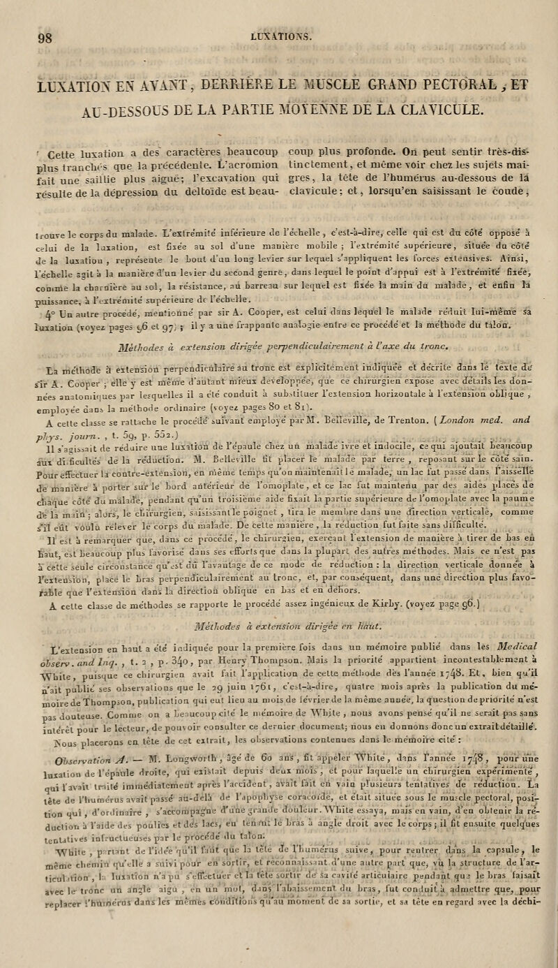 LUXATION EN AVA?^'T, DERRIERE LE MUSCLE GRAND PECTORAL , ET AU-DESSOUS DE LA PARTIE MOYENNE DÉ LA CLAYICULE. ' Cette luxation a des caractères beaucoup coup plus profonde. On peut sentir très-dis- plus tranclus que la précédenie. L'acromlon tinctenient, et même voir chez les sujets mai- fait une saillie plus aiguë; l'excavation qui gi*es, la tète de l'humérus au-dessous de la résulte de la dépression du deltoïde est Leau- clayicule ; et > lorsqu'en saisissant le coude, trouve le corps du malade. L'estrémité infe'rieure de l'eV-telle , c'est-'a-dire, celle qui est du côte' oppose à celui de la laxation, est Cse'e au sol d'une manière mobile; l'estrémile supérieure, située du côté delà luxation, représente le Loul d'un long levier sur lequel s'appliquent les forces ctleasives. Ainsi, l'échelle soit à la njanière d'un levier du second genre, dans lequel le point d'appui est à restrémité fiiée, coniule la charnière au sol, la résistance, au barreau sur lequel est fixée la main du malade, et enfin la ptiissance, à rtxlrémité supérieure df l'échelle. 4° Un autre procédé, mentionné par sir A. Cooper, est celui dans lequel le malade réduit lui-nième sa luxation (Toyei pa^es t,6 et an} f il y a une frappante analogie entre ce procédé et la méthode du tilda. Mètlwdes à extension dirigée perpendiculairement à l'axe du tronc. La mc'thbdfe à eitension perpendiciilaire au tronc est explicitement indiquée et décrite dans lé texte in sTr A. Cooper • elle y est même d'autant mieux développée, que ce chirurgien expose avec détails les don- nées analoniiiiues par lesquelles il a été conduit à sub.itiluer l'extension horizontale à l'extension oblique , employée dans la méthode ordinaire (voyez pages 8o et 81). A celte classe se rattache le procédé suivant employé par M. Belleville, de Trenton. [London med. and phjs. joum. , t. 5g, p. 552.) . 11 s'aoissait de réduire une luxation de l'épaule chez un malade ivre et indocile, ce qui ajoutait beaucoup aux di.ficullés delà réduction. M. Belleville tît placer le malade par le'rre , reposant sur le côté sain. Pour effectuer la contre-extension, en nième temps qu'on maintenait le malade, un lac fut passé dans raissellè dï manière à porter sui le bord antérieur de l'omoplate, et ce lac fut maintenu par des aides placés de ctiâa'ue côté du màlad'e, pendant qu'un troisième aide fixait la partie supérieure de l'omoplate avec la paume dfela maiil'- alors le chirurgien, SAisiss'anI le poignet , tira le membre dans une direction verticale, comme s'il eût voulu rélever lé corps du malade. De cette manière , la réduction fut faite sans difficulté. Il est à remarqiier que, dans ce procédé, le chirursien, exerçant l'extension de manière îi tirer de bas en Éaut est beaucoup plus favorisé dans ses eff'orîs que dans la plupart des autres méthodes. Mais ce n'est pas a cette seule circonstance qu'i-st dû l'avantage de ce mode de réduction : la direction verticale donne'e à l'extension placé le bras perpendiculairement au tronc, et, par conséquent, dans une direction plus favo- ^aSle que l'extension dans la direction oblique en bas et en dehors. A cette classe de méthodes se rapporte le procédé assez ingénieux de Kirby. (voyez page 96.) Mèlliodes à extension dirigée en liant. 1,'extensioD en haut a été indiquée pour la première fois dans un mémoire publié dans les Médical obsérv.and Inq. , t. 3 , p. 34o, par Henry Thompson. i\lais la priorité appartient incontestablement à While puisque ce chirurgien avait fait l'application de cette méthode dès l'année 1748. Et. bien qu'il n'ait publié ses observations que le 29 juin 1761, c'est-à-dire, quatre mois après la publication du mé- moire de Thompson, publication qui eut lieu au mois de lévrier de la même année, la question de priorité n'est Tjas douteuse. Comme on a benucoupcilé le niémoire de Whjte , nous avons pensé qu'il ne serait pas sans intérêt pour le lecteur, de pouvoir consulter ce dernier document; nous eu donnons doncun exiraitdétaillé. ÎSous placerons en tète de cet extrait, les observations contenues dans le mémoire cité: Observation A.— M. Longworlh , âgé de Go an's , fit appeler'V\'hilé, dans Fannée 174^, pour une Inialion de l'épaule droite, qui existait depuis deux m'ois , et pour laquelle un chirurgien expérimente, oui favait trnilé immédialcmeut après l'arcident , avait fait en vain plusieurs tentatives de réduction. La tête de l'Iiumérus avait passé au-delà de l'apophyse coracoidè, et était située sous le muîcle pectoral, nosi':- tion qui d'ordinaire , s'accompag'ne d'une grande doiiléur.AVhite essaya, mais en vain, d'en obtenir la ré- ductiouà l'aide des poulies et d^s lacs, en' ténj'rii lé bras à angle droit avec le corps; il fit en.suile quelq'ues tentatives inf.-uclueuses par le pr^océdé du talon: même tirtiVjt'îdn', l:i luxation n'a pu s'effectij'er étla fête sortir dé Sa cavité articulaire pendapt qu2 le bras faisait avec le tronc un angle aigu , en un mol, 'dan^'rabajssemcnt du bras, fut conduit à admettre que, pour replacer l'humérus dans les mem1;s côii'dlfl'ons qu a'u moment de sa sortie, et sa tète en regard avec la déchi-