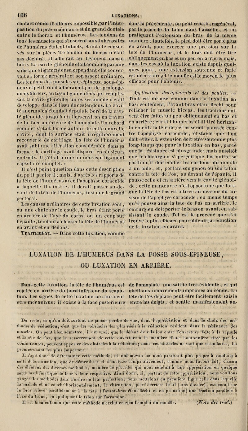 contact rendu d'ailleurs iinpossible,par l'inler- dansla prtjcédente, ou peut réussir, engénéral, position duprae-scapulaire et du grand dentelé par le procédé du talon dans l'aisselle, et eij entre le thorax et l'humérus. Les tendons de pratiquant l'extension du bras de la même tous les muscles qui s'insèrent aux iubérosités manière ; toutefois, le pied doit être porté plus de l'humérus étaient intacts, et ont été conser- en avant, pour exercer une pi-ession sur la vés sur la pièce. Xe tendon du biceps n'était tête de l'humérus, et le bras doit être tiré pas déchiré, il adhirait au ligament capsu- obliquement en bas et un peu en arrière; mais, laire. La cavité glénoïde était comblée par une dans les cas où la luxation existe depuis quel- substance lig;unenlense;cependaut elle conser- qut's jours, une extension soutenue et fojrte Tait sa forme générale et son aspect ordinaire, est nécessaire,et le moufle estlenîoyen le jplus Les tendons des muscles sur-épineux, sous-épi- efficace pour l'obtenir, neux ctpetit-rond adhéraient par des prolonge- mensfibreux, au tissu ligamenteux qui remplis- Application des appareils et des poulies. — sait la cavité glénoïde; un os sésamoïde s'était Tout est disposé comme dans la luxation en développé dans le tissu decestendons. La cavi- bas; seulement, l'avant-bras étant fléchi pour téanormales'étcndaitdppuisleborddelacavi- rélûcher le muscle biceps, les tractions doi- té glénoïde, jusqu'à uh ticrscnviron en travers ^'t-nt être faites un peu obliquement en bas et de ia face antérieure de l'omoplate. Un rebord en arrière; car Si l'humérus était tiré horizon- complet s'était formé autour de cette nouvelle talement, la tête de.cet os serait poussée con- cavité, dont la surface était irrégulièrement tre l'apophyse coracoïde, obstacle que l'on recouverte de cartilage. La tête de l'humérus doit éviter. L'extension doit être soutenue plus avait subi une altération considérable dans ça long-temps que pour la luxation en bas , parce forme : le cartilage avait disparu en plusieurs Quela lésislanceest plusgrande; mais aussitôt endroits. Il s'était foi'mé un nouveau ligament ^e le chirurgien s'aperçoit que l'os quitte sa capsulaire complet. » position, il doit confier les cordons du moufle 11 n'est poini question dans cette description «' u aide , et, portant son genou ou son talon du petit pectoral ; mais, d'après les rapports de contre la tête de l'os, au devant de l'épaule, il la tête de l'humérus avec l'apophyse coracoïde pousse celle-ci en airière vers la cavité glénoî- à laquelle il s'insire, il devait passer au-de- de: cette manœuvre n'est opportune que lors- vant de la tête de l'humérus.ainsi que le grand 9^ la tête de l'os est attirée au-dessous du ni- pectoral. veau de l'apophyse coracoïde ; en même temps Les causes ordinaires de cette luxation sont, qu'il pousse ainsi la tête de l'os en arrière, le ou une chutesurle coude, le bras étant porté chirurgien doitporicr lebrasen avant, en sai- en arrière de Taxe du corps, ou un coup sur sissant le coude. Tel est le procédé que j'ai l'épaule, tendant?» chasser la tête de rhuniérus trouvé leplus efficace pour obtenir la réduction enavant et en dedans. de la luxation en avant. TEAiTEMEniT. — Dans cette luxation, comme LUXATION DE L'HUMERUS DANS LA FOSSE SOUS-ÉPINEUSE, OU LUXATION EN ARRIÈRE. Dans cette luxation, la tête de l'humérus est de Fomoplate une saillie très-évidente , et qui rejetée en arrière du bord inférieur du scapu- obéit aux mouvements imprimés au coude. La lum. Les signes de cette luxation ne sauraient tête de l'os déplacé peut être facilement saisie être méconnus : il existe à la face postérieure entre les doigts, et sentie manifestement au- Dn reste; ce qu'on doit surtout ne jamais perdre de vue, dans l'appre'ciation et dans le choix des me'- tliodes de réduction, c'est que les obstacles les plus réels à la réduction re'sident dans la re!sislance ^es muscles. On peut bien admettre , il est vrai, que le de'l'aut de relation entre l'ouverture faite h la capsule et là icle de l'os, que le resserrement de cette ouverture ù la manière d'une boutonnière tire'e par les commissures, peuvent apporter des obstacles à la réduction; mais ces obstacles ne sont que secondaires, les premiers sont les plus importans. 11 s'agit donc de délerminer cette méthode, et nul moyen ne nous paraissait plus propre h conduire a celte dc'terniination, que de dcmenibrer et d'analyser comparativement, comme nous l'avons fait, chacun des éiémens des diverses nie'ttiodes, manière de procéder qui nous conduit li une appréciation en quelque sorte mathémaliquo dé'leur valeur respective. Ainsi donc, si, partant de cette appréciation, nous voulions ranger les méthodes dans l'ordre de leur perfection, nous mettrions en première ligne celle dans laquell^ le malade étant couclié horizontalement, le chirurgien, placé derrière le lit (sans dossier), exercerait sur le bras relevé parallèlement à la tète (l'avant-bras étant fléchi et en pronation) tine traction parallèle ?i l'axe du tronc, en appliquant le talon sur l'arromlon. I! est bien entendu que cette méthode n'exclut eti rien l'emploi du mouflle. [{Noli des trad.)