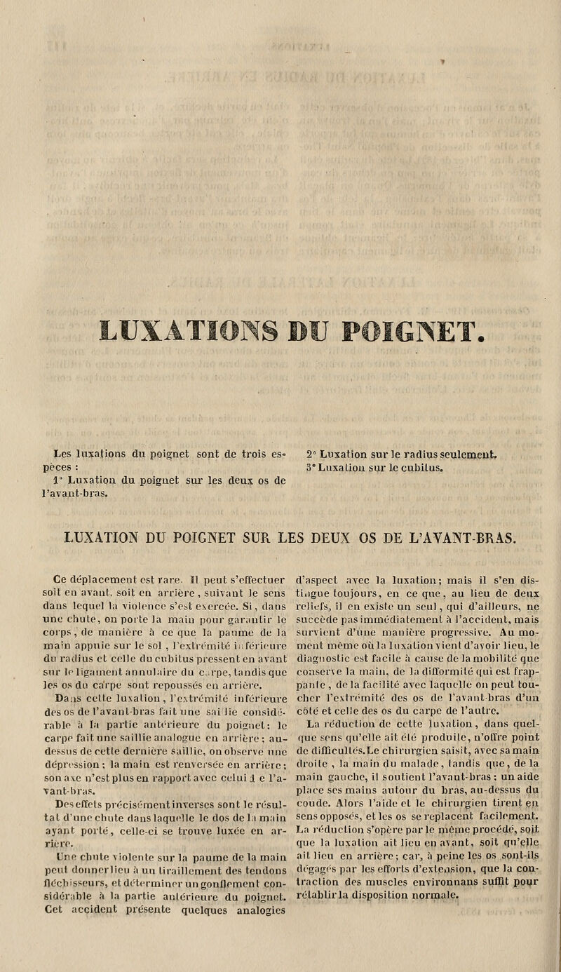 Les luxations du poignet sont de trois es= pèces : 1° Luxation du poignet sur les deux os de l'avant-bras. 2° Luxation sur le radius seulemeut. 3° Luxatlou sur le cubilus. LUXATION DU POIGNET SUR LES DEUX OS DE L'AVANT-BRAS. Ce déplacement est rare. Il peut s'effectuer soit en avant, soit en arrière , suivant le sens dans lequel la violence s'est exercée. Si, dans une chute, on porte Ja main pour garantir le corps, de manière à ce que la paume de la main appuie sur le sol , l'extrémité ir.férifure du radius et celle du cubitus pressent en avant sur le ligament annulaire du c.:rpe, tandis que les os du carpe sont repoussés en arrière. Daiis cette luxation, rc,%trémité inférieure des os de l'avant-bras fait une sai lie considi;- rable à la partie antérieure du poijïnet; le carpe fait une saillie analogue en arrière; au- dessus de cette dernière saillie, on observe une dépression; la main est renversée en arrière; sonaxe n'estplusen rapportavcc celui i e l'a- vant-bras. Deseffels précisément inverses sont le résul- tat d'une chute dans laquelle le dos delà main ayant porté, celle-ci se trouve luxée en ar- riére. Une chute violente sur la paume de la main peut donnerlicu à un tiraillement des tendons fléchisseurs, et déterminer un gonllemcnt con- sidérable ;'i la partie antérieure du poignet. Cet accident présente quelques analogies d'aspect avec la luxation; mais il s'en dis- tingue toujours, en ce que, au lieu de deux reliefs, il en existe un seul, qui d'ailleui's, nç succède pas immédiatement h l'accident, mais survient d'iuie manière progressive. Au mo- ment même où la luxation vient d'avoir lieu, le diagnostic est facile à cause de lamol)ilité que conserve la tnain, de la difformité qui est frap- panie , de la facilité avec laquelle on peut tou- cher l'extrémité des os de l'avant-bras d'un côté et celle des os du carpe de l'autre. La léduction de cette luxation, dans quel- que sens qu'elle ait élé produile, n'otïre point de difTicuUés.Le chirurgien saisit, avec sa main droite , la main du malade, landis que, delà main gauche, il soutient l'avant-bi'as ; un aide place ses mains autour du bras, au-dessus du coude. Alors l'aide et le chirurgien tirent en sens opposés, et les os se replacent facilement. La )-(''duction s'opère par le même procédé, sojt que la luxation ait lieu en avant, soit qu'elle ait lieu en arrière; car, à peine les os sont-ils dégagf's par les efforts d'extension, que la con- traction des muscles environnans suffit poiir rétablir la disposition normale.