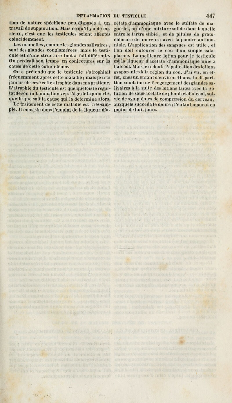 tion de nature spécifique peu disposée à un travail de suppuration. Mais ce qu'il y a de cu- rieux, c'est que les testicules soient affectds coïnci demmeni. Les mamelles, comme les glandes sallvaires , sont des glandes conglomérées ; mais le testi- cule est d'une sti'ucture tout à fait différente. On perdrait son temps en conjectures sur la cause de cette coïncidence. On a prétendu que le testicule s'atrophiait fréquemment après cette maladie ; mais je n'ai jamais observé cette atrophie dans ma pratique. L'atrophie du teslioule est quelquefois le rc^pl- tat de son inflammation vei's l'âge de 1 a puberté, quelle que soit la cause qui la détermine alors. Le traitement de cette maladie est très-sim- ple. Il consiste dans l'emploi de la liqueur d'a- cétate d'ammoniaque avec le sulfate de ma- gnésie , ou d'une mixture solide dans laquelle entre le tartre stibié , et de pilules de proto- chlorure de mercure avec la poudre antimo- niale. L'application des sangsues est utile, et l'on doit onlour(3r le cou d'un simple cata- plasme. La meilleure lotion pour le testicule est la liqueur d'acétate d'ammoniaque unie à l'alcool. Maisjeredoutel'application deslotions évaporantes à la région du cou. J'ai vu, en ef- fet, chezun enfant d'environ 11 ans, la dispari- tion soudaine de l'engorgement des glandes sa- llvaires à la suite des lotions faites avec la so- lution de sous-acétate de plomb et d'alcool, sui- vie de symptômes de compression du cerveau, auxquels succéda le délire ; l'enfant mourut en moins de huit jours.