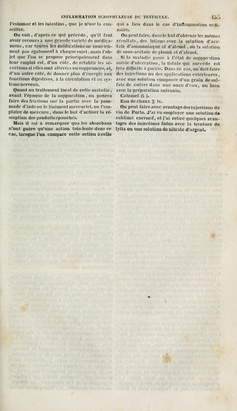 l'estomac el les ialestins, que je n'ose la con- seiller. On voit, d'après ce qui précède, qu'il faut avoir recours à une grande variété de médica- mens, car toutes les médications ne convien- qui a lieu dans le cas d'inflamuialion ordi- naire. On peut faire, dansle but d'obtenir les mêmes résultats, des lotions avec la solution d'acé- tate d'ammoniaque et d'alcool, ou la solution nent pas également à chaque sujet; mais l'ob- de sous-acétate de plomb et d'alcool, jet que l'on se propose principalement dans Si la maladie passe à l'état de suppuration leur emploi est, d'un côté, de rétablir les s6- suivie d'ulcération, la fistule qui succède est crélions si elles sont altérées ou supprimées, et, très difficile à guérir. Dans ce cas, on'doit faire d'un autre côté, de donner plus d'énergie aux des injeclions ou des applications extérieures, fonctions digestives, à la circulation et au sys- avec une solution composée d'un grain de sul- tème nerveux. Quant au traitement local de cette maladie, avant l'époque de la suppuration, on pourra faire des frictions sur la partie avec la pom- made d'iode ou le Uniment mercuriel, ou l'em- plâtre de mercure, dans le but d'activer la ré- sorption des produits épanchés. fate de cuivre dans une once d'eau, ou bien avec la préparation suivante, Calomel fi j. Eau de chaux 5 iv. On peut faire avec avantage des injections de vin de Porto. J'ai vu employer une solution d» sublimé corrosif, et j'ai retiré quelques avan- Mais il est à remarquer que les absorbans tages des injections faites avec la teinture dei n'ont guère qu'une action très-lente dans ce lytta ou une solution de nitrate d'argent, cas, lorsque l'on compare celte action à celle