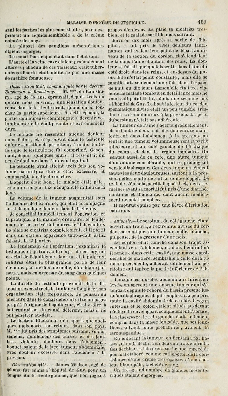 sant les parties Jés plus consistantes, on en ex- primait un liquide semblable à de la crCmo colorée de saug. La plupart des ganglions mésentériques étaient engorgés. Le canal thoracique était dans l'état sain. L'aorte et la veine cave étaient profondément altérées ; chacun de ces vaisseaux était tuber- culeux ; l'aorte était oblitérée par une masse de matière fongueuse. Observation 414% communiquée par le docteur BLackmaîi, de Ramsbury. — M. ***, de Ramsbu- ry, âgé de 46 ans, éprouvait, depuis trois ou quatre mois environ, tme sensation doulou- reuse dans le testicule droit, quand on en tou- chait la partie supérieure. A cette époque, la partie douloureuse commençait à devenir vo- lumineuse; elle était pesante et extrêmement d^re, Le malade ne ressentait aucune douleur dans l'aine, et n'éprouvait dans le testicule qu'une sensation de pesanteur, à moins toute- fois que le testicule ne fût comprimé. Cepen- dant, depuis quelques jours, il ressentait un peu de douleur dans l'anneau inguinal. Le testicule avait atteint trois fois son vo- lume naturel; sa dureté était excessive, et comparable à celle du marbre. L'appétit était bon; le malade était pâle, avec une rougeur fixe occupant le milieu de la joue. Le volume de la tumeur augmentait sous l'influence de l'exercice, qui était accompagné aussi de quelque douleur dans le testicule. Je conseillai immédiatement l'opération, et la pratiquai à la manière ordinaire, le lende- main de son arrivée à Londres, le 21 décembre. La plaie se cicatrisa complètement, et il partit dans un état en apparence tout-à-fait satis. faisant, le 13 janvier. Le lendemain de l'opéi'ation, j'examinai le testicule, et je trouvai le corps de cet organe et celui de l'épididyme dans un état pulpeux, infiltrés dans la plus grande partie de leur étendue, par une fibrine molle, d'un blanc jau- nâtre, mais colorée par du sang dans quelques points. , ,. ; La dureté du testicule provenait de la dis- tension excessive de la tunique albuginée ; son organisation était très-altérée. Je poussai du merciire dans le canal déférent ; il se propagea jusqu'à l'origiue de l'épididjfme, c'est-à-dire, à la terminaison du canal déférent, mais il ne put pénétrer au-delà. Le docteur Blackman m'a appris que quel- ques mois après son retour, dans son pays, M. *** fut pris des symptômes suivans : vomis- semens, gonflemens des cuisses et des jam- bes , violentes douleurs dans l'abdomen , hoquet, pâlenr de la face, tumeur abdominale, avec douleur excessive dans l'abdomen à la pression. Observation 415'. — James Watson, âgé de ÔO ans, fut admis à l'hôpital de Guy, pour un f^igus {lu testicule gauche, que l'on jugea à MALADIE FONGOÏDK DU TTlSTICULK. 407 propos d'enlever. La plaie se cicatrisa très- bien, et le malade sortit le mois suivant. Environ dix mois après sa sortie de l'hô- pital, i fut pris de vives douleurs lanci- nantes, qui avaient leur point de départ au b^|- veau de la section du cordon, et s'étendaient de là dans l'aine et autour des reins. La dou- leur se faisait quelquefois sentir dans l'aine du côté droit, dans les reins, et au-dessus du pu- bis. Elle n'était point constante, mais elle ge manifestait seulement une fois dans l'espace de huit ou dix jours. Lorsqu'elle était très-vio- lente, le malade tombait en défaillance mais ne vomissait point.ll fut admis une seconde fois à l'hôpital de Guy. Le bout inférieur du cordon spei'matique divisé était uu peu tuméfié, trè^- dur et très-douloureux à la pression. La peau du scrotum n'était pas adhérente. La tumeur de l'aine s'accrut graduellement, et au bout de deux mois des douleurs se mani- festèrent dans l'abdomen. A la pression, on sentait une tumeur volumineuse vers la partie inférieure et au côté gauche de l'S iliaque du colon, et dans la région lombaire. On sentait aussi, de ce côté, une autre tumeur d'un volume considérable, qui se prolongeait vers le diaphragme. Ces deux tumeurs étaient toutes les deux douloureuses, surtout à la pres- sion; elles continuèrent à se développer. Lé malade s'émacia, perdit l'appétit, et, deux se- maines avant sa mort,il fut pris d'une diarrhée continue et abondante, dont aucun médica- ment ne put triompher. Il mourut épuisé par une fièvre d'irritation continue. Autopsie.—Le scrotum, du côté gauclie, étant ouvert, on trouva, à l'extrémité divisée du cor- don spermqtique, une tumeur molle, blanche, pulpeuse, de la grosseur d'une noix. Le cordon était tuméfié dans son trajet as- cendant vers l'abdomen, et, dans l'endroit où il pénètre dans cette cavité, une masse consi- dérable de matière, semblable à celle de la tu- meur précédente, adhérait solidement au pé- ritoine qui tapisse la partie inférieure de Vah- domen. Lorsque les muscles abdominaux furent en- levés, on aperçut une énorme tumeur qui s'é- tendait depuis le rebord du bassin presque jus- qu'au diaplu'agme, et qui remplissait à peu près toute la cavité abdominale de ce côté. Lesgrps intestins et le colon étaient situés au-devant d'elle; elle enveloppait complètement l'aorte et la veine-cave; le rein gauche était tellement compris dans la masse fongoïde, que ses fonc- tions, suivant toute probabilité, avaient dû être suspendues. En enlevant la tumeur, on l'eniama par ha- sard, et on la déchira en deux ou trois endroits. Ces déchirures laissèrent sortir une espèce de pus mal élaboré, comme cailleboLté,,dela con- sistance d'une crème très-épaisse, d'une cou- leur blanc-pâle, tacheté de sang. Un très-grand nombre de glaïutes mésenté- riques étaient engorgées.