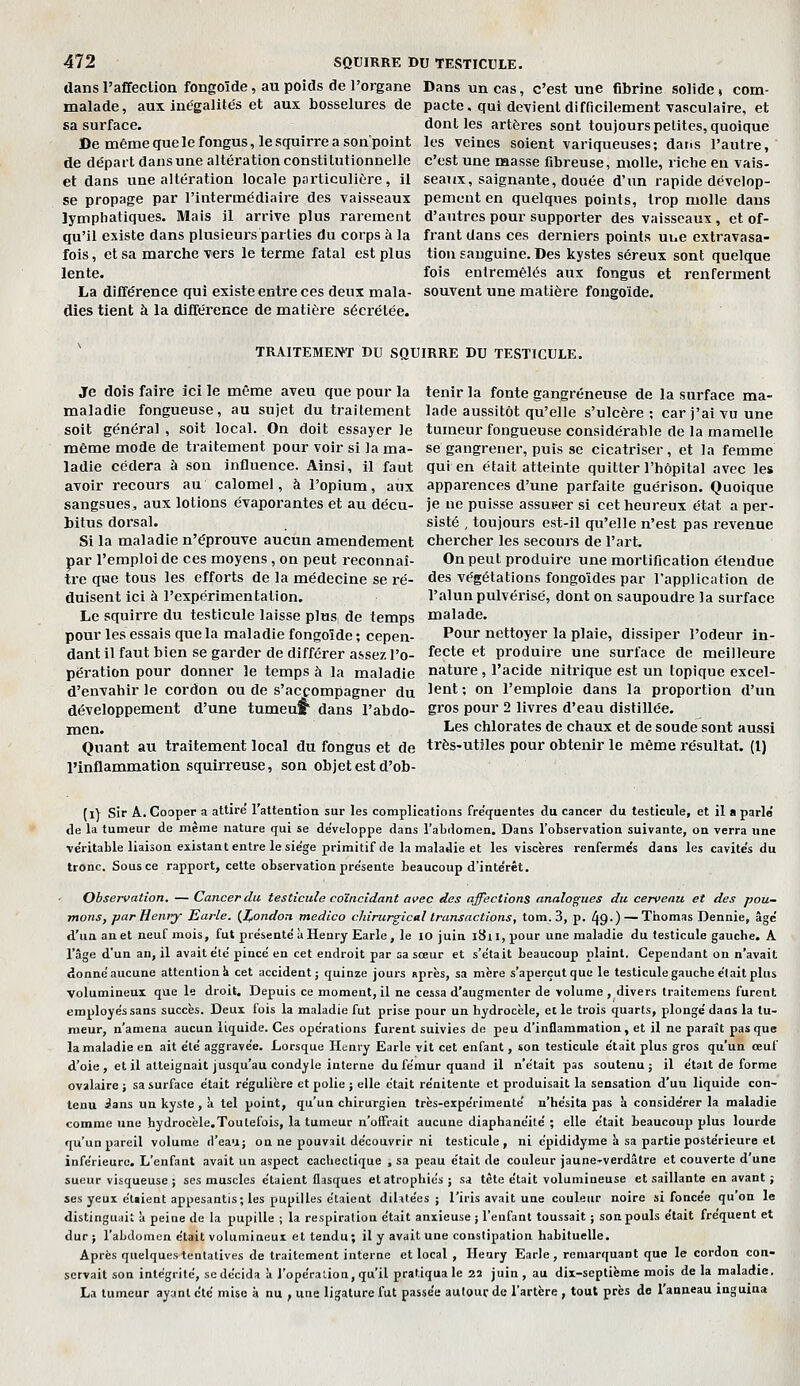 dans l'affection fongoïde, au poids de l'organe Dans un cas, c'est une fibrine solide» com- malade, aux inégalités et aux bosselures de pacte, qui devient difficilement vasculaire, et sa surface. dont les artères sont toujours petites, quoique »emêmequelefongus,lesquirreasonpoint les veines soient variqueuses; dans l'autre, de départ dans une altération constitutionnelle c'est une masse fibreuse, molle, riche en vais- et dans une altération locale particulière, il seaux, saignante, douée d'un rapide dévelop- se propage par l'iutermédiaire des vaisseaux pemcnt en quelques points, trop molle dans lymphatiques. Mais il arrive plus rarement d'autres pour supporter des vaisseaux, et of- qu'il existe dans plusieurs parties du corps à la frant dans ces derniers points nue extravasa- fois, et sa marche vers le terme fatal est plus tiou sauguine. Des kystes séreux sont quelque lente. fois entremêlés aux fongus et renferment La différence qui existe entre ces deux mala- souvent une matière fongoïde. dies tient à la différence de matière sécrétée. ' TRAITEMENT DU SQUIRRE DU TESTICULE. Je dois faire ici le même aveu que pour la tenir la fonte gangreneuse de la surface ma- maladie fongueuse, au sujet du traitement lade aussitôt qu'elle s'ulcère; car j'ai vu une soit général, soit local. On doit essayer le tumeur fongueuse considérable de la mamelle même mode de traitement pour voir si la ma- se gangrener, puis se cicatriser, et la femme ladie cédera à sou influence. Ainsi, il faut qui en était atteinte quitter l'hôpital avec les avoir recours au calomel, à l'opium, aux apparences d'une parfaite guérison. Quoique sangsues., aux lotions évaporantes et au déçu- je ne puisse assuiser si cet heureux état a per- bitus dorsal. sisté , toujours est-il qu'elle n'est pas revenue Si la maladie n'éprouve aucun amendement chercher les secours de l'art, par l'emploi de ces moyens , on peut reconnaî- On peut produire une mortification étendue tre que tous les efforts de la médecine se ré- des végétations fongoîdes par l'application de duisent ici à l'expérimentation. l'alun pulvérisé, dont on saupoudre la surface Le squirre du testicule laisse plus de temps malade, pour les essais que la maladie fongoïde ; cepen- Pour nettoyer la plaie, dissiper l'odeur in- dant il faut bien se garder de différer assez l'o- fecte et produire une surface de meilleure përation pour donner le temps à la maladie nature, l'acide nitrique est un topique excel- d'envahir le cordon ou de s'accompagner du '^n* ' on l'emploie dans la proportion d'un développement d'une tumeuf' dans l'abdo- gros pour 2 livres d'eau distillée, men. I^es chlorates de chaux et de soude sont aussi Quant au traitement local du fongus et de très-utiles pour obtenir le même résultat. (1) l'inflammation squirreuse, son objet est d'ob- f i) sir A. Cooper a attire l'attentioa sur les complications fréquentes du cancer du testicule, et il a parle de la tumeur de même nature qui se développe dans l'abdomen. Dans l'observation suivante, on verra une ve'ritable liaison existant entre le siège primitif de la malaJie et les viscères renferme's dans les cavite's du tronc. Sous ce rapport, cette observation présente beaucoup d'inte'rêt. Observation. — Cancer du testicule coïncidant avec des affections analogues du cerveau et des pou- mons, par Heniy Earle. {J^ondon medico chirurgical transactions, tom. 3, p. 49-) — Thomas Dennie, âge' d'un an et neuf mois, fut présenté à Henry Earle , le 10 juin l8i l, pour une maladie du testicule gauche. A l'âge d'un an, il avait été pincé en cet endroit par sa soeur et s'était beaucoup plaint. Cependant on n'avait donné aucune attention h cet accident; quinze jours «près, sa mère s'aperçut que le testicule gauche était plus volumineux que le droit. Depuis ce moment, il ne cessa d'augmenter de volume , divers traitemens furent employés sans succès. Deux fois la maladie fut prise pour un hydrocèle, et le trois quarts, plongé dans la tu- meur, n'amena aucun liquide. Ces opérations furent suivies de peu d'inflammation, et il ne parait pas que la maladie en ait été aggravée. Lorsque Henry Earle vit cet enfant, son testicule était plus gros qu'un œuf d'oie , et il atteignait jusqu'au condyle interne du fémur quand il n'était pas soutenu ; il était de forme ovalaire ; sa surface était régulière et polie ; elle était rénitente et produisait la sensation d'uu liquide con- tenu ians un kyste, à tel point, qu'un chirurgien très-expérimenté n'hésita pas à considérer la maladie comme une hydrocèle.Toutefois, la tumeur n'offrait aucune diaphanéité ; elle était beaucoup plus lourde qu'un pareil volume d'eau; on ne pouvait découvrir ni testicule, ni épididyme à sa partie postérieure el inférieure. L'enfant avait un aspect cachectique , sa peau était de couleur jaune-verdâtre et couverte d'une sueur visqueuse ; ses muscles étaient flasques et atrophiés ; sa tète était volumineuse et saillante en avant ; ses yeux étaient appesantis; les pupilles étaient dihiées ; l'iris avait une couleur noire si foncée qu'on le distinguait à peine de la pupille ; la respiration était anxieuse ; l'enfant toussait ; son pouls était fréquent et dur; l'abdomen était volumineux et tendu; il y avait une constipation habituelle. Après quelques tentatives de traitement interne et local , Ileary Earle, remarquant que le cordon con- servait son intégrité, se décida à l'opération, qu'il pratiqua le 22 juin, au dix-septième mois de la maladie. La tumeur ayant été mise à nu , une ligature fut passée autour de l'artère , tout près de l'anneau inguina