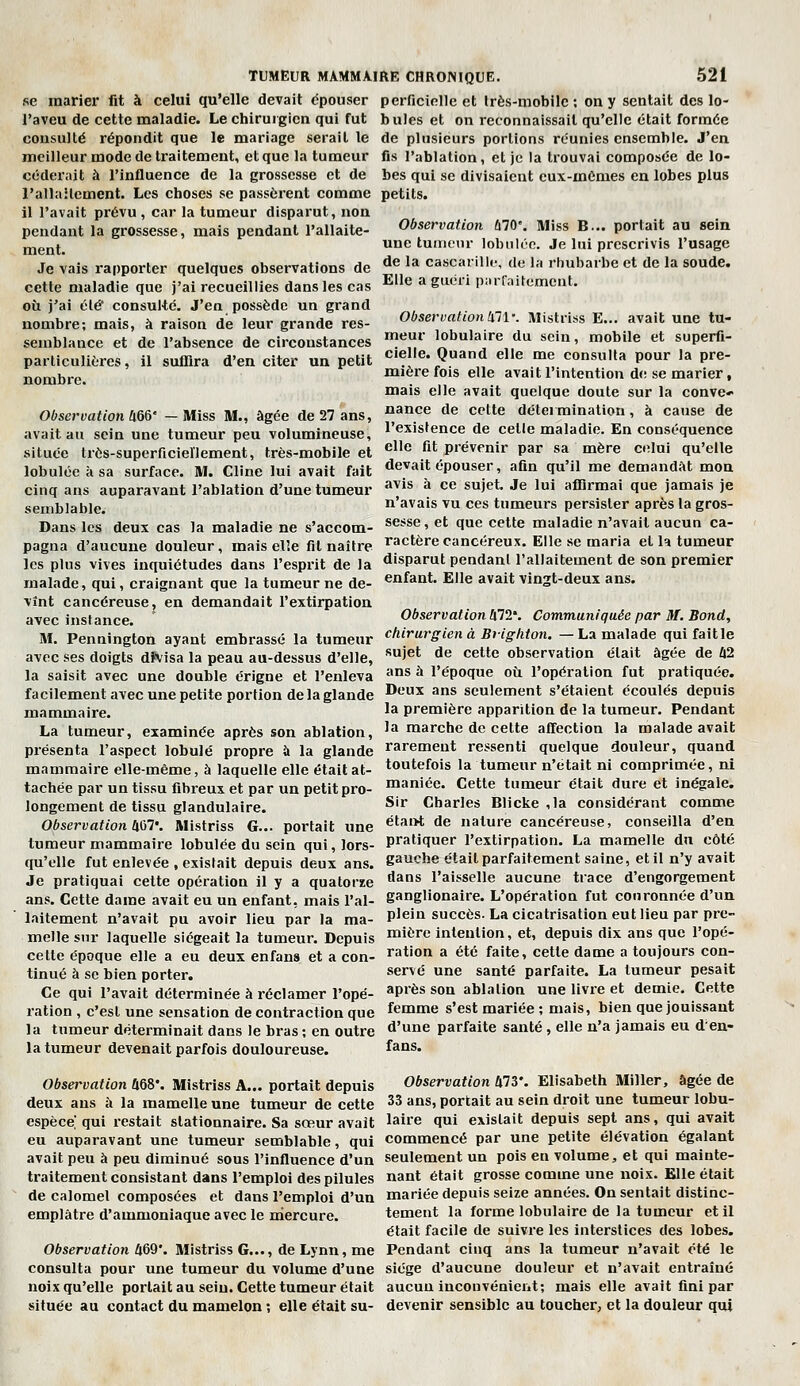 se marier fit à celui qu'elle devait dpouser perficinllc et Irès-niobilc ; on y sentait des lo- l'aveu de cette maladie. Le chirurgien qui fut bules et on reconnaissait qu'elle était formée consulté répondit que le mariage serait le de plusieurs portions réunies ensemble. J'en meilleur mode de traitement, et que la tumeur fis l'ablation, et je la trouvai composée de lo- céderait à l'influence de la grossesse et de bes qui se divisaient cux-mômes en lobes plus l'allailement. Les choses se passèrent comme petits, il l'avait prévu , car la tumeur disparut, non pendant la grossesse, mais pendant l'allaite- ment. Je vais rapporter quelques observations de cette maladie que j'ai recueillies dans les cas où j'ai élé* consulté. J'en possède un grand nombre; mais, à raison de leur grande res- Observation Û70. Miss B... portait au sein une tumeur lobulée. Je lui prescrivis l'usage de la cascarillc, de la rhubarbe et de la soude. Elle a guéri parraitcment. Observationhll\ IVlistriss E... avait une tu- semblance et de l'absence de circonstances T,? ^^^^^^'^^ du sein, mobile et superfi- particulières, il suffira d'en citer un petit cielle. Quand elle me consulta pour la pre- nombre. mière fois elle avait l'intention d(! se marier, mais elle avait quelque doute sur la conve- Observation hm- -Miss M., âgée de 27 ans, ^°<^^ ^^ celte détermination, à cause de avait au sein une tumeur peu volumineuse, l'existence de celle maladie. En conséquence située très-superficiellement, très-mobile et «'^ ^^^ prévenir par sa mère celui qu'elle lobulée àsa surface. M. Cline lui avait fait devait épouser, afin qu'il me demandât mon cinq ans auparavant l'ablation d'une tumeur ^^^^ '^ ^e sujet. Je lui affirmai que jamais je n avais vu ces tumeurs persister après la gros- sesse , et que cette maladie n'avait aucun ca- ractère cancéreux. Elle se maria et la tumeur disparut pendant l'allaitement de son premier enfant. Elle avait vingt-deux ans. Observation 472*. Communiquée par M. Bond, semblable. Dans les deux cas la maladie ne s'accom- pagna d'aucune douleur, mais elle fil naître les plus vives inquiétudes dans l'esprit de la malade, qui, craignant que la tumeur ne de- vînt cancéreuse j en demandait l'extirpation avec instance. M. Pennington ayant embrassé la tumeur chirurgien à Brighton. -La malade qui faille avec ses doigts dïvisa la peau au-dessus d'elle, ''J^* de cette observation était âgée de Û2 la saisit avec une double érigne et l'enleva '^^^ ^ l'époque où l'opération fut pratiquée, facilement avec une petite portion de la glande ^eux ans seulement s'étaient écoulés depuis mammaire. '^ première apparition de la tumeur. Pendant La tumeur, examinée après son ablation, 1* marche de celte affection la malade avait présenta l'aspect lobule propre à la glande rarement ressenti quelque douleur, quand mammaire elle-même, à laquelle elle était at- toutefois la tumeur n'était ni comprimée, ni tachée par un tissu fibreux et par un petit pro- maniée. Cette tumeur était dure et inégale, longement de tissu glandulaire. S''' Charles Blicke ,1a considérant comme Observation h^l: Mistriss G... portait une ^^^^^ de nature cancéreuse, conseilla d'en tumeur mammaire lobulée du sein qui, lors- pratiquer l'extirpation. La mamelle du côté qu'elle fut enlevée , existait depuis deux ans. ga«<?lîe était parfaitement saine, et il n'y avait Je pratiquai cette opération il y a quatorïe dans l'aisselle aucune trace d'engorgement ans. Cette dame avait eu un enfant, mais l'ai- ganglionaire. L'opération fut couronnée d'un laitement n'avait pu avoir lieu par la ma- plein succès. La cicatrisation eut lieu par pre- mellesnr laquelle siégeait la tumeur. Depuis ™i^^e intention, et, depuis dix ans que l'opé- cetle époque elle a eu deux enfans et a con- ration a été faite, cette dame a toujours con- tinué à se bien porter. serve une santé parfaite. La tumeur pesait Ce qui l'avait déterminée à réclamer l'ope- après son ablation une livre et demie. Cette ration , c'est une sensation de contraction que femme s'est mariée ; mais, bien que jouissant la tumeur déterminait dans le bras ; en outre d'une parfaite santé , elle n'a jamais eu den- la tumeur devenait parfois douloureuse. fans. Observation Û68'. Mistriss A... portait depuis deux ans à la mamelle une tumeur de cette espèce qui restait stationnaire. Sa sœur avait eu auparavant une tumeur semblable, qui avait peu à peu diminué sous l'influence d'un traitement consistant dans l'emploi des pilules de calomel composées et dans l'emploi d'un emplâtre d'ammoniaque avec le niercure. Observation Û69*. Mistriss G..., de Lynn, me consulta pour une tumeur du volume d'une noix qu'elle portait au sein. Cette tumeur était située au contact du mamelon ; elle était su- Observation 473*. Elisabeth Miller, âgée de 33 ans, portait au sein droit une tumeur lobu- laire qui existait depuis sept ans, qui avait commencé par une petite élévation égalant seulement un pois en volume, et qui mainte- nant était grosse comme une noix. Elle était mariée depuis seize années. On sentait distinc- tement la forme lobulaire de la tumeur et il était facile de suivre les interstices des lobes. Pendant cinq ans la tumeur n'avait été le siège d'aucune douleur et n'avait entraîné aucun incouvénieiit; mais elle avait fini par devenir sensible au toucher, et la douleur qui