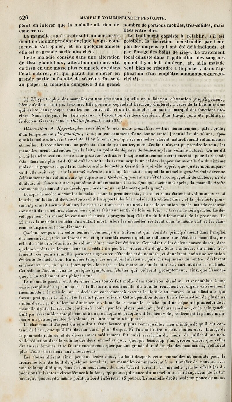 point en inférer que la maladie ait rien de nombre de portions mobiles, très-solides, mais cancéi-eux. ■ liées entre elles. La mamelle, après avoir subi un accroisse- Le traitement consiste à rétablir, s'il est ment de volume pendant quelque temps, com- possible, la sécrétion menstruelle par l'em- mence à s'alrophier, et en quelques années ploi des moyens qui ont été déjà indiqués, et €lle est eu grande partie absorbée. par l'usage des bains de siège. Le traitement Cette maladie consiste dans une altération local consiste dans l'application des sangsues du tissu glanduleux, altération qui convertit quand il y a delà douleur, et, si la malade ce tissu en une masse plus compacte que dans veut bien se l'ésoudre à le porter, dans l'ap- l'état naturel, et qui paraît lui enlever en plication d'un emplâtre ammoniaco-merçu- grande partie la faculté de sécréter. On sent riel (1). au palper la mamelle composée d'un grand (l) L'hypertropliie des mamelles est une afFecliou à laquelle on a fait peu d'attention jusqu'à présent , Lien qu'elle ne soit pas tiès-rire. Elle présente cependant beaucoup d'intérêt, à cause de la liaison intime qui existe dans presque tous les cas entre elle et un trouble plus ou moins marque' des fonctions ute'- rines. Nous extrayons les fnils suivans , à l'exceplioa des deux derniers, d'un travail qui a e'te' publié par le docteur Graves , dans le Dublin journal, mai i833. Observation A- HypertropJde considérable des deux mamelles. —Une jeune femme , pâle, grêle j d'un tempe'rameut ^/i/t'S'm'?''' s^^it joi^' constamment d'une bonne santé' jusqn'àl'âge de 25 ans, épo- que à laquelle elle devint enceinte. 11 est à remarquer que ses mamelles e'taient naturellement volumineuses et molles. L'accouchement ne pre'senta rien de particulier, mais—J^nfant n'ayant pu prendre le sein, les mamelles furent distendues par le lait , au point de dépasser de beauco up leur volume naturel. On ne dit pas si les seins avaient repris leur grosseur ordinaire loi'sque celte femme devint enceinte pour la seconde fois, deux ans plus tard. Quoiqu'il en soit, ils avaient acquis un tel développement avant la fin du sixième mois de la grossesse, que la nnlade consulta le docteur Cerutti, à qui elle apprit que quatre mois aupara- •vant elle avait reçu , sur la iiiaraelle droite , un coup à la suite duquel la mamelle gauche était devenue évidemment plus volumineuse qu'auparavant. Ce développement ne s'était accompagné ni de chaleur, ni de douleur, ni d'aucun autre symptôme d'inflammation locale. Quelques semaines après, la m.zm.e\\e droite commença également à se développer, mais moins rapidement que la gauche. Lorsque le médecin examiuala malade pour la première fois, les deux seins étaient si volumineux et si lourds, qu'ils étaient devenus tout-à-fait insupportables à la malade. Ils étaient durs, et la plus forte pres- sion n'y causait aucune douleur. La peau avait son aspect naturel. La seule sensation que la malade éprouvât consistait dans quelques élancemcns qui se faisaient sentir de loin en loin, à travers le sein gauche. Le dé- veloppement des mamelles continua à faire des progrès jusqu'à la fin du huitième mois de la grossesse. Le l5 mars la malade accoucha d'un enfant mort. Alors les mamelles restèrent dans le même état et les élan- cemens disparurent compl ctement. Quelque temps après cette femme commença un traitement qui consista principalement dans l'emploi des mercuriaux et des antimoniaux , et qui sembla exercer quelque influence sur l'état des mamelles , car celle du côté droit diminua de volume d'une manière évidente. Cependant elles étaient encore dures ; dans quelques points seulement leur tissu cédait un peu à la pression du doigt. Sous l'influence du même trai- tement, ces noints ramollis parurent augmenter d'étendue et de nombre, et donnèrent enfin une sensation évidente de fluctuation. En même temps les membres inférieurs, puis les tégumens du ventre , devinrent œdémateux , et, quelques jours après , le visage et les mains se gonflèrent aussi, surtout dans la matinée. Cet œdème s'accompagna do quelques symptômes fébriles qui cé'dèrent promptement, ainsi que l'anasar- que, à un traitement antiphlogistique. La mamelle gauche était devenue alors tout-afait molle dans toute son étendue , et ressemblait à une vessie remplie d'eau ; son poids et la fluctuation continuelle du liquide ren,iaient cet organe extrêmement incommode à la malade; on se décida on conséquence à évacuer le liquide au moyen de scarifications qui furent pratiquées le i4 avril et les huit jours suivans. Cette opération donna lieu à l'évacuation de plusieurs pintes d'eau, et fit tellement diminuer le volume de la mamelle gauche qu'il ne dépassait plus celui de la mamelle droite. La sérosiilé continua !( couler par les plaies pendant plusieurs semaines , et le sein gauche finit par ressembler coinplèleraent à un sac flasque et presque entièrement vide, renfermant la glande mam- maire un peu augmentée de volume , et dure comme une pierre. Le changement d'aspect du sein droit était beaucoup plus remarquable; rien n'indiquait qu'il eût con- tenu de l'eau, quoiqu'il fût devenu aussi plus flasque. Ni l'un ni l'autre n'était douloureux. L'usage de la pommade iodurée et de divers autres médicamens fut suivi vers la fin du mois de juillet d'une nou- velle réduction dans le volume des deux mamelles qui, quoique beaucoup plus grosses encore que celles des autres femmes et se faisant encore remarquerpar une grande dureté des glandes mammaires, n'offraient plus d'obstacle sérieux aux mouvemens. Les choses allèrent ainsi pendant treize mois, au bout desquels cette femme devint enceinte pour la Iroisièmc fois. Au bout de quelques semaiaes, ses mamelles commencèrent à se tuméfier de nouveau avec line telle rapidité que, dans le commencement du mois d'avril suivant, la mamelle gauche offrait les di- mensions suivantes : circonférence k la base, /jO pouces; d.stance du mamelon au bord supérieur de la tu- jneur, 37 pouces; du même point au bord inférieur, 16 pouces. Xja mamellç droite avait un pouce de moins