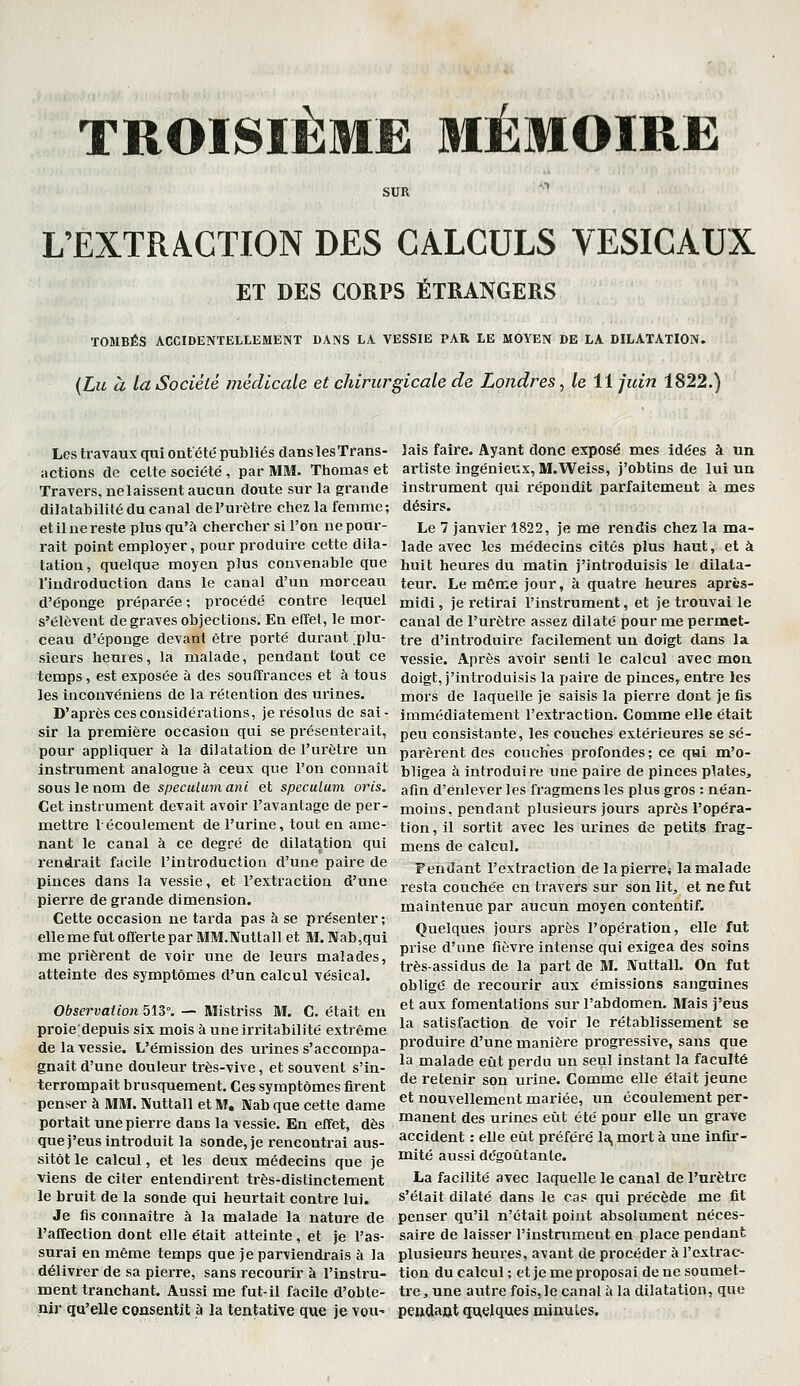 TROISIÈME 3IÉMOIRE L'EXTRACTION DES CALCULS VESICAUX ET DES CORPS ÉTRANGERS TOMBÉS ACCIDENTELLEMENT DANS LA VESSIE PAR LE MOYEN DE LA DILATATION. {Lu à la Société médicale et chirurgicale de Londres, /e 11 juin 1822.) Les travaux qui ont'été publiés dans les Trans- actions de celte société , par MM- Ttiomas et Travers, nelaissent aucun doute sur la grande dilatabilité du canal de l'urètre chez la femme; etil ne reste plus qu'à chercher si l'on ne pour- rait point employer, pour produire cette dila- tation, quelque moyen plus convenable que l'iudroduction dans le canal d'un morceau d'épongé préparée; procédé contre lequel s'élèvent de graves objections. En effet, le mor- ceau d'épouge devant être porté durant plu- sieurs heures, la malade, pendant tout ce temps, est exposée à des souffrances et à tous les inconvéniens de la rétention des urines. D'après ces considérations, je résolus de sai- sir la première occasion qui se présenterait, pour appliquer à la dilatation de l'urètre un instrument analogue à ceux que l'on connaît sous le nom de spéculum ani et spéculum oris. Cet instrument devait avoir l'avantage de per- mettre l'écoulement de l'urine, tout en ame- nant le canal à ce degré de dilatation qui l'endrait facile l'introduction d'une paire de pinces dans la vessie, et l'extraction d'une pierre de grande dimension. Cette occasion ne tarda pas à se présenter; elle me fut offerte par MM.Nuttall et M. Nab,qui me prièrent de voir une de leurs malades, atteinte des symptômes d'un calcul vésical. Observation 513°. — Mistriss M. C. était en proie depuis six mois à une irritabilité extrême de la vessie. L'émission des urines s'accompa- gnait d'une douleur très-vive, et souvent s'in- terrompait brusquement. Ces symptômes firent penser à MM. Nuttall et M, Nab que cette dame portait une pierre dans la vessie. En effet, dès que j'eus introduit la sonde, je rencontrai aus- sitôt le calcul, et les deux médecins que je viens de citer entendirent très-distinctement le bruit de la sonde qui heurtait contre lui. Je fis connaître à la malade la nature de l'affection dont elle était atteinte, et je l'as- surai en même temps que je parviendrais à la délivrer de sa pierre, sans recourir à l'instru- ment tranchant. Aussi me fut-il facile d'obte- njj- qu'elle consentît à la tentative que je vou' lais faire. Ayant donc exposé mes idées à un artiste ingénieux, M.Weiss, j'obtins de lui un Instrument qui répondît parfaitement à mes désirs. Le 7 janvier 1822, je me rendis chez la ma- lade avec les médecins cités plus haut, et à huit heures du matin j'introduisis le dilata- teur. Le môme jour, à quatre heures après- midi , je retirai l'instrument, et je trouvai le canal de l'urètre assez dilaté pour me permet- tre d'introduire facilement un doigt dans la vessie. Après avoir senti le calcul avec mon doigt, j'introduisis la paire de pinces, entre les mors de laquelle je saisis la pierre dont je fis immédiatement l'extraction. Comme elle était peu consistante, les couches extérieures se sé- parèrent des couches profondes ; ce qui m'o- bligea à introduire une paire de pinces plates, afin d'enlever les fragmens les plus gros : néan- moins, pendant plusieurs jours après l'opéra- tion, il sortit avec les urines de petits frag- mens de calcul. Fendant l'extraction de lapierre* la malade resta couchée en tiavers sur son lit, et ne fut maintenue par aucun moyen contentif. Quelques jours après l'opération, elle fut prise d'une fièvre intense qui exigea des soins très-assidus de la part de M. IVuttall. On fut obligé de recourir aux émissions sanguines et aux fomentations sur l'abdomen. Mais j'eus la satisfaction de voir le rétablissement se produire d'une manière progressive, sans que la malade eût perdu un seul instant la faculté de retenir son urine. Comme elle était jeune et nouvellement mariée, un écoulement per- manent des urines eût été pour elle un grave accident : elle eût préféré la, mort à une infir- mité aussi dégoûtante. La facilité avec laquelle le canal de l'urètre s'était dilaté dans le cas qui précède me fit penser qu'il n'était point absolument néces- saire de laisser l'instrument en place pendant plusieurs heures, avant de procéder à l'extrac- tion du calcul ; et je me proposai de ne soumet- tre, une autre fois,le canal ti la dilatation, que pe»dajjt quelques minutes.