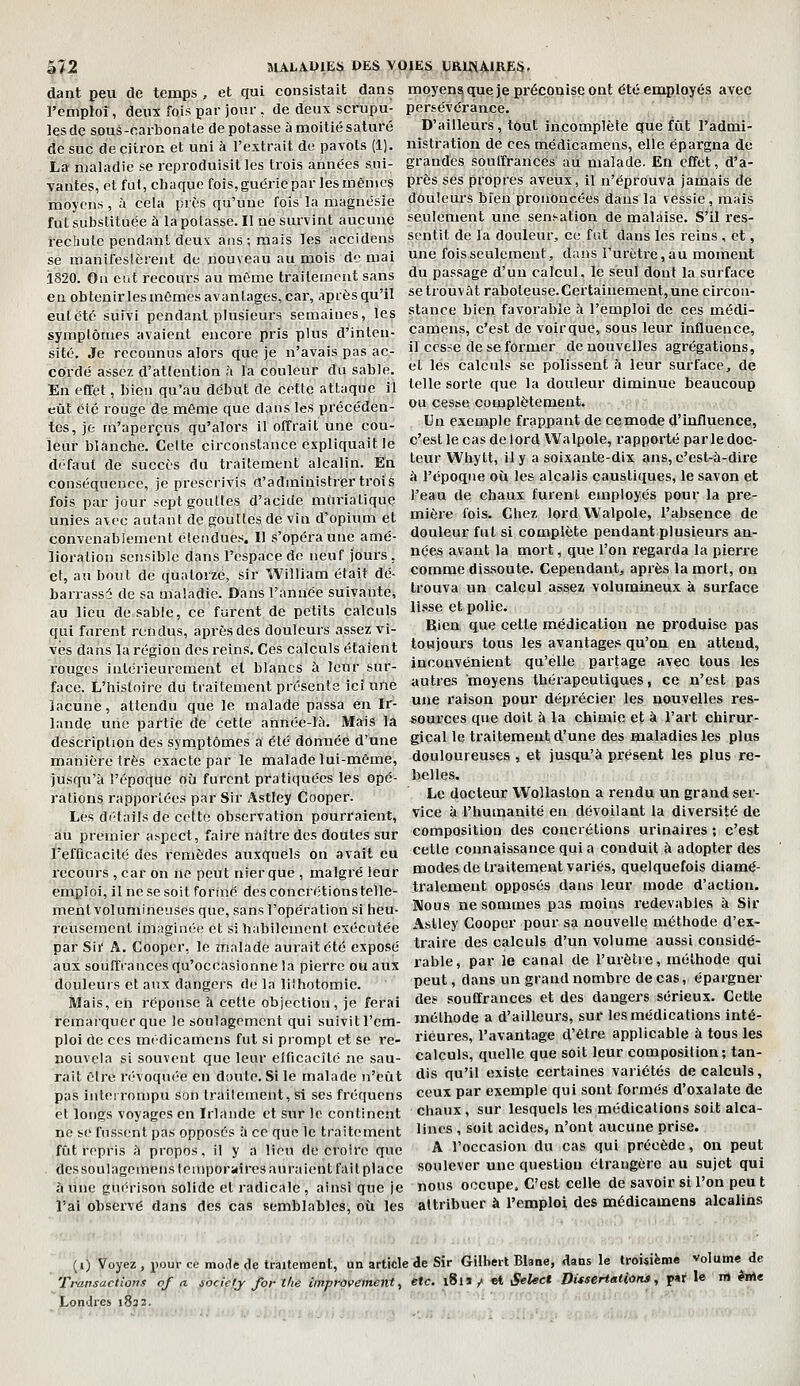 5Î2 suLAPiEii PES y.PiKpt VRiçt^^i^si, dant peu de temps, et qui consistait dans moyens que je préconise oat été employés avec l'emploi, deux fois par jour, de deux scrupu- persévérance. les de sous-carbonate de potasse à moitié saturé D'ailleurs, tOuC incomplète que fût l'admi- de suc de citron et uni à l'extrait de pavots (1). nistration de ces médicamens, elle épargna de La' maladie se reproduisit les trois années sni- grandes souffrances au malade. En effet, d'a- vantes, et fut, chaque fois, guérie par les mêmes près ses propres aveux, il n'éprouva jamais de moyens , à cela piès qu'une fois la magnésie doulem-s bien prononcées dans la vessie, mais fut substituée à lapotasse.il ne survint aucune seulement une sensation de malaise. S'il res- rechutc pendant deux ans ; mais les accidens sentit de la douleur, ce fat dans les reins , et, se manifeslèrent de nouveau au mois de mai une fois seulement, dans l'urètre, au moment 1820. Ou eut recours au môme traitement sans du passage d'un calcul, le seul dont la surface en obtenirlesmômes avantages, car, apièsqu'il se trouvât raboteuse. Certainement, une circon- eulété suivi pendant plusieurs semaines, les stance bien favorable à l'emploi de ces médi- symplôrnes avaient encore pris plus d'inten- camens, c'est de voir que, sous leur influence, site. Je reconnus alors que je n'avais pas ac- il cesse de se former de nouvelles agrégations, cordé assez d'attention à la couleur du sable. «^ les calculs se polissent h leur surface, de En effet, bien qu'au début de cette attaque il telle sorte que la douleur diminue beaucoup eût été rouge de même que dans les précéden- ou cesse complètement. tes, je m'aperçus qu'alors il offrait une cou- ^^^ exemple frappant de ce mode d influence, leur blanche. Cette circonstance expliquait le c'estlecasdelord Walpole, rapportéparledoc- defaul de succès du traitement alcalin. En leur Whytt, il y a soixante-dix ans, c'est-à-dire conséquence, je prescrivis d'administrer trois ^ l'époque où les alcalis caustiques, le savon et fois par jour sept goulles d'acide mùriatique ''«a» de chaux furent employés pour la pre- unies avec autant de gouttes de vin d'opium et mière fois. Chez lord Walpole, l'absence de convenablement étendues. 11 s'opéra une amé- douleur fut si complète pendant plusieurs an- lioration sensible dans l'espace do neuf jours. n^^es avant la mort, que l'on regarda la pierre et, au bout de quatorze, sir William était dé- comme dissoute. Cependant, après la mort, on barrasse de sa maladie. Dans l'année suivante, l'-ou^a un calcul assez volummeux à surface au lieu de sable, ce furent de petits calculs lisse et polie. qui fnrent rendus, après des douleurs assez vi- Rien que cette médication ne produise pas ves dans la région des reins. Ces calculs étaient toujours tous les avantages qu'où en attend, rouges intérieurement et blancs à leur sur- inconvénient qu'elle partage avec tous les face. L'histoire du traitement présente ici une très moyens thérapeutiques, ce n'est pas lacune, attendu que le malade passa en Ir- «e raison pour déprécier les nouvelles res- lande une partie de cette année-lii. Mais la «ources que doit à la chimie et à l'art chirur- description des symptômes a été donnée d'une gical le traitement d'une des maladies les plus manière très exacte par le malade lui-même, douloureuses, et jusqu'à présent les plus re- jusqu'à l'époque où furent pratiquées les opé- belles. rations rapportées par Sir Astley Cooper- Le docteur WoUaston a rendu un grand ser- Les détails de cette observation pourraient, vice à l'humanité en dévoilant la diversité de au premier aspect, faire naître des doutes sur composition des concrétions urinaires ; c'est l'efficacité des remèdes auxquels on avait eu cette connaissance quia conduit à adopter des recours , car on ne peut nier que , malgré leur modes de traitement variés, quelquefois diamé- emDloi,ilnese8oitrormédesconcrétionstelle- tralemeut opposés dans leur mode d'action, mentvolumineusesqucsansl'opérationsiheu- Nous ne sommes pas moins redevables à Su- reusement im;.ginée et si habilement exécutée Astley Cooper pour sa nouvelle méthode d'ex- par Six' A. Cooper. le malade aurait été exposé traire des calculs d'un volume aussi considé- aux souffrances qu'occasionne la pierre ou aux rable, par le canal de l'urètre, méthode qui douleurs et aux dangers de la lilhotomie. Peut, dans un grand nombre de cas, épargner Mais, en réponse à celte objection, je ferai des souffrances et des dangers sérieux. Cette remarquer que le soulagement qui suivit l'em- méthode a d'ailleurs, sur les médications inté- ploi de ces médicamens fut si prompt et se re- rieures, l'avantage d'être applicable à tous les nouvela si souvent que leur elficacîté ne sau- calculs, quelle que soit leur composition; tan- rait Olre révoquée en doute. Si le malade n'eût dis qu'il existe certaines variétés de calculs, pas interrompu son trailement, si ses fréquens ceux par exemple qui sont formés d'oxalate de et longs voyages en Irlande et sur le continent chaux, sur lesquels les médications soit alca- ne se fnssent pas opposés à ce que le traitement 'ines , soit acides, n'ont aucune prise, fûtropris à propos, il y a lien de croire que A l'occasion du cas qui précède, on peut . dessoulagemenslemporitiresauraientfaitplace soulever une question étrangère au sujet qui à une guérison solide et radicale , ainsi que je nous occupe. C'est celle de savoir si l'on peut l'ai observé dans des cas semblables, où les attribuer à l'emploi des médicamens alcalins (i) Voyez , pour ce mode (Jç traitement, un article de Sir Gilhert Blane, dans le troisième volume de Transactions of fi jàçieW fo^tlie improvement ^ etc. l8n / et Select DUsertalions, fit le n» ^nle Londres 1833.