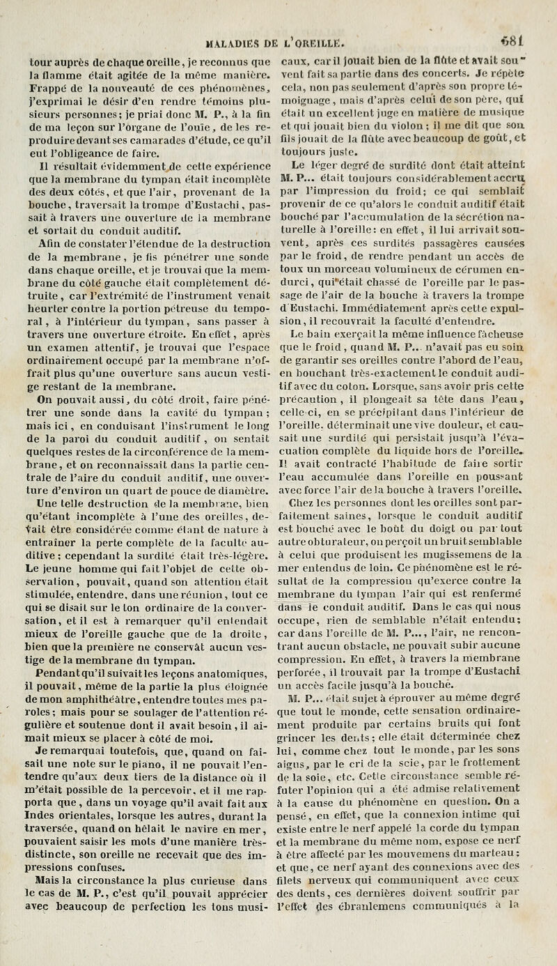 tour auprès de chaque oreille, je reconnus que la flamme était agitée de la mOme manière. FrappiS de la nouveauté de ces phénomènes, j'exprimai le désir d'en rendre témoins plu- sieurs personnes; je priai donc M. P., à la fin de ma leçon sur l'organe de l'ouïe, de les re- produire devant ses camarades d'étude, ce qu'il eut l'ohligeance de faire. 11 résultait évidemment de cctle expérience que la membrane du tympan était incomplète des deux côtés, et que l'air, provenant de la bouche, traversait la trompe d'Eustachi, pas- sait à travers une ouverture de la membi'ane et sortait du conduit auditif. Afin de constater l'étendue de la destruction de la membrane, je fis pénétrer une sonde dans chaque oreille, et je trouvai que la mem- brane du côté gauche était complètement dé- truite, car l'extrémité de l'instrument venait heurter contre la portion potreuse du tempo- ral , à l'intérieur du tympan, sans passer à travers une ouverture étroite. En effet, après un examen attentif, je trouvai que l'espace ordinairement occupé par la membrane n'of- frait plus qu'une ouverture sans aucun vesti- ge restant de la membrane. On pouvait aussi, du côté droit, faire péné- trer une sonde dans la cavité du tympan; mais ici, en conduisant l'instrument le long de la paroi du conduit auditif , on sentait quelques restes de la circonférence de la mem- brane, et on reconnaissait dans la partie cen- trale de l'aire du conduit auditif, une ouver- ture d'environ un quart de pouce de diamètre. Une telle destruction de la membrane, bien qu'étant incomplète à l'une des oreilles, de- tait être considérée comme étant de nature à entraîner la perte complète de la faculté au- ditive ; cependant la surdité était très-légère. Le jeune homme qui fait l'objet de cette ob- servaiion, pouvait, quand son attention était stimulée, entendre, dans une réunion, tout ce qui se disait sur le ton ordinaire de la conver- sation, et il est à remarquer qu'il enlendait mieux de l'oreille gauche que de la droite, bien que la première ne conservât aucun ves- tige delà membrane du tympan. Pendantqu'il suivait les leçons anatomiques, il pouvait, même de la partie la plus éloignée démon amphithéâtre, entendre toutes mes pa- roles; mais pour se soulager de l'attention ré- gulière et soutenue dont il avait besoin, il ai- mait mieux se placer à côté de moi. Je remarquai toutefois, que, quand on fai- sait une note sur le piano, il ne pouvait l'en- tendre qu'auri deux tiers de la distance où il m'était possible de la percevoir, et il me rap- porta que , dans un voyage qu'il avait fait aux Indes orientales, lorsque les autres, durant la traversée, quand on hélait le navire en mer, pouvaient saisir les mots d'une manière très- distincte, son oreille ne recevait que des im- pressions confuses. Mais la circonstance la plus curieuse dans le cas de M. P., c'est qu'il pouvait apprécier avec beaucoup de perfection les tons musi- MALADIËS DK l'OREILLE. *8l eaux, car il jouait bien de la flfite et jivait sou vent fait sa partie dans des concerts. Je répète cela, non pas seulement d'après son propre té- moignage , mais d'après celui de son père, qui était un excellent juge; en matière de musique et qui jouait bien du violon ; il me dit que son fils jouait de la flûte avec beaucoup de goût, et toujours juste. Le léger degré de surdité dont était atteint M. P... était toujours considérablement accru par l'impression du froid; ce qui semblait provenir de ce qu'alors le conduit auditif était bouché par l'accumulation de la sécrétion na- turelle à l'oreille: en effet, il lui arrivait sou- vent, après ces surdités passagères causées parle froid, de rendre pendant un accès de toux un morceau volumineux de cérumen en- durci , quiétait chassé de l'oreille par le pas- sage de l'air de la bouche à travers la trompe d Eustachi. Immédiatement après cette expul- sion, il recouvrait la faculté d'entendre. Le bain exerçait la même influence fâcheuse que le froid, quand M. P... n'avait pas eu soin de garantir ses oreilles contre l'abord de l'eau, en bouchant très-exactement le conduit audi- tif avec du coton. Lorsque, sans avoir pris cette précaution, il plongeait sa tête dans l'eau, celle ci, en se précipitant dans l'intérieur de l'oreille, déterminait une vive douleur, et cau- sait une surdité qui persistait jusqu'à l'éva- cuation complète du liquide hors de l'oreille. Il avait contracté l'habitude de faiie sortir l'eau accumulée dans l'oreille en pouss'ant avec force l'air de la bouche â travers l'oreille. Chez les personnes dont les oreilles sont par- faitement saines, lorsque le conduit auditif est bouché avec le bout du doigt ou partout autre obturateur, on perçoit un bruit semblable à celui que pi'oduisent les mugissemens de la mer entendus de loin. Ce phénomène est le ré- sultat de la compression qu'exerce contre la membrane du tympan l'air qui est renfermé dans le conduit auditif. Dans le cas qui nous occupe, rien de semblable n'était entendu; cardans l'oreille de M P,.,, l'air, ne rencon- trant aucun obstacle, ne pouvait subir aucune compression. En eifet, à travers la membrane perforée, il trouvait par la trompe d'Eustachi un accès facile jusqu'à la bouché. M. P... <'tait sujet à éprouver au même degré que tout le monde, cette sensation ordinaire- ment produite par certains bruits qui font grincer les dents ; elle était déterminée chez lui, comme chez tout le monde, par les sons aigus, par le cri de la scie, par le frottement de la soie, etc. Cette circonstance semble ré- futer l'opinion qui a été admise relativement à la cause du phénomène en question. On a pensé, eu effet, que la connexion intime qui existe entre le nerf appelé la corde du tympan et la membrane du même nom, expose ce nei'f à être affecté par les mouvemens du marteau; et que, ce nerf ayant des connexions avec des filets nerveux qui communiquent avec ceux des dents, ces dernières doivent souffrir par l'effet <les ébraulemens communiqués à la