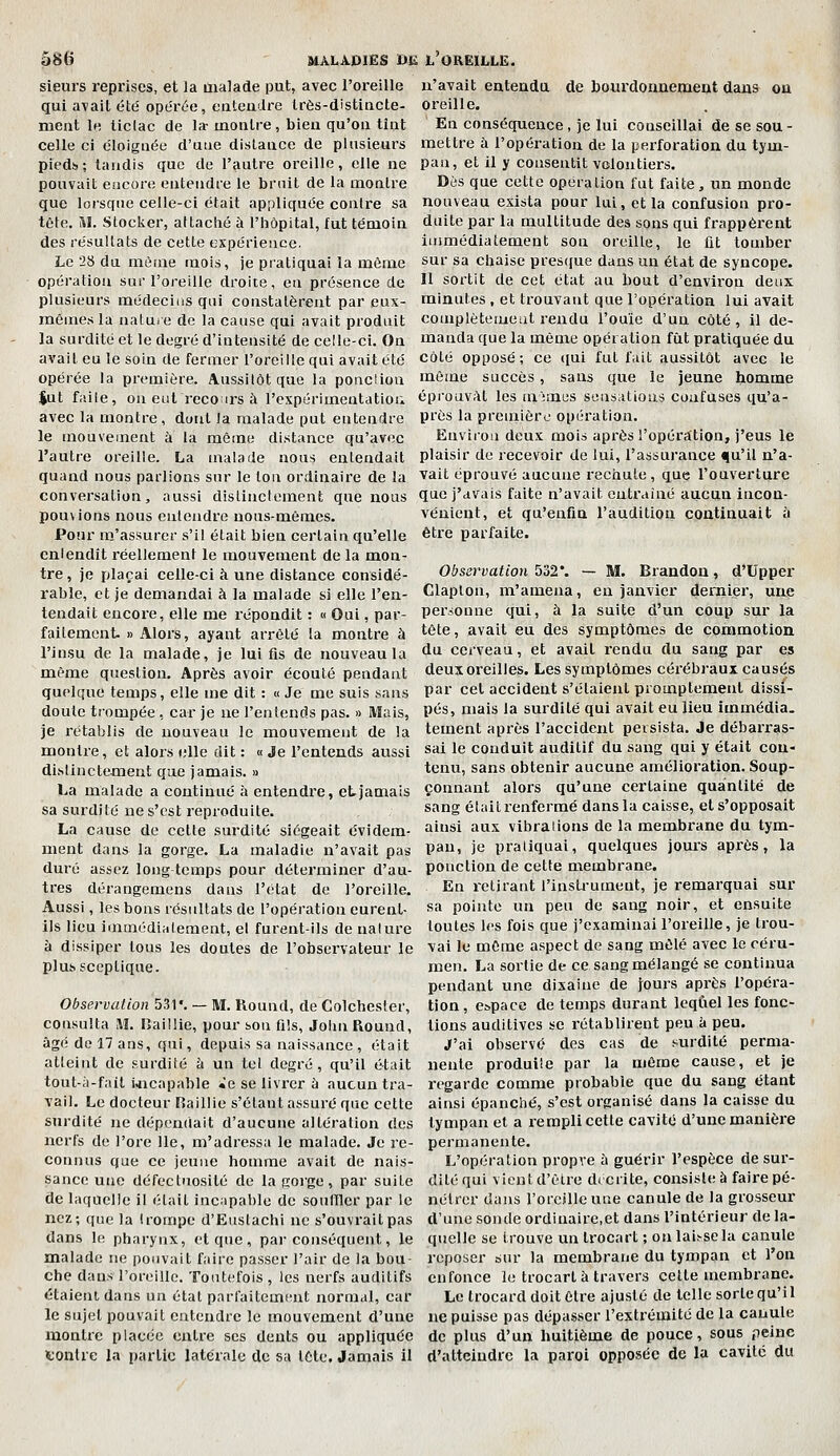 sieurs reprises, et la ùialade put, avec l'oreille qui avait été' opérée, enteadre Irès-distincte- meat It; ticlac de la- inoulre, bieu qu'on tînt celle ci éloignée d'une distance de plusieurs pieds; tandis que de l'autre oreille, elle ne pouvait encore entendre le bruit de la montre que lorsque celle-ci était appliquée contre sa tête. SI. Stocker, attaché à l'hôpital, fut témoin des résultats de cette expérience. Le 28 du même mois, je pi'atiquai la même opération sur l'oreille droite, en présence de plusieurs médecins qui constatèrent par eux- mêmes la natui e de la cause qui avait produit la surdité et le degré d'intensité de celle-ci. On avait eu le soin de fermer l'oreiltequi avait été opérée la première. Aussitôt que la ponclion $ut faite, on eut recoirs à l'expérimeutatiou avec la montre, durit la malade put entendre le mouvement à la même distance qu'avec l'autre oreille. La malade nous entendait quand nous parlions sur le Ion ordinaire de la conversation, aussi distinctement que nous pouvions nous entendre nous-mêmes. Pour m'assurer s'il était bien certain qu'elle entendît réellement le mouvement de la mon- tre , je plaçai celle-ci à une distance considé- rable, et je demandai à la malade si elle l'en- tendait encore, elle me répondit : « Oui, par- faitement. » Alors, ayant arrêté la montre à l'insu de la malade, je lui fis de nouveau la même question. Après avoir écouté pendant quoique temps, elle me dit : « Je me suis sans doute trompée , car je ne l'entends pas. » Mais, je rétablis de nouveau le mouvement de la montre, et alors i;lle dit : « Je l'entends aussi distinctement que jamais. » La malade a continué h entendre, et jamais sa surdité ne s'est reproduite. La cause de cette surdité siégeait évidem- ment dans la gorge. La maladie n'avait pas duré assez long temps pour déterminer d'au- tres dérangemens dans l'état de l'oreille. Aussi, les bons résultats de l'opération eurent- ils lieu immédiatement, et furent-ils de nature à dissiper tous les doutes de l'obsei-vateur le pluh sceptique. Observation 531'. — M. Round, de Colchester, consulta M. HailHe, pour son fi!s, John Piound, âgé de 17 ans, qui, depuis sa naissance , était atteint de surdité à un tel degré, qu'il était tout-ri-fait ijicapable «e se livrer à aucun tra- vail. Le docteur Raillie s'élant assuré que cette surdité ne dépendait d'aucune altération des nerfs de l'ore lie, m'adressa le malade. Je le- connus que ce jeune homme avait de nais- sance une défectuosité de la goi'ge, par suite de laquelle il était incapable de souffler par le nez; que la trompe d'Enslachi ne s'ouvrait pas dans le pharynx, et que , par conséquent, le malade ne pouvait faire passer l'air de la bou- che dans l'oreille. Toutefois, les nerfs auditifs étaient dans un état parfaitemtuit normal, car le sujet pouvait entendre le mouvement d'une montre placée ciitre ses dents ou appliquée tontre la partie latérale de sa tête. Jamais il n'avait entendu de bourdonnement dans ou oreille. En conséquence, je lui conseillai de se sou - mettre à l'opération de la perforation du tym- pan, et il y consentit volontiers. Dès que cette opération fut faite, un monde nouveau exista pour lui, et la confusion pro- duite par la multitude des sons qui frappèrent immédiatement son oreille, le fit tomber sur sa chaise pres({ue dans un état de syncope. Il sortit de cet état au bout d'environ deux minutes , et trouvant que l'opération lui avait complètement rendu l'ouïe d'un côté, il de- manda que la même opération fût pratiquée du côté opposé; ce qui fut fait aussitôt avec le même succès, sans que le jeune homme éprouvât les mimes sensations confuses qu'a- près la première opération. Environ deux mois après l'opération, j'eus le plaisir de recevoir de lui, l'assurance qu'il n'a- vait éprouvé aucune rechute, que l'ouverture que j'avais faite n'avait entraîné aucun incon- vénient, et qu'enfin l'audition continuait à être parfaite. Observation 532*. — M. Brandon, d'Upper Claplou, m'amena, en janvier dernier, une personne qui, à la suite d'un coup sur la tête, avait eu des symptômes de commotion du cerveau, et avait rendu du sang par es deux oreilles. Les symptômes cérébraux causés par cet accident s'étaient promptement dissi- pés, mais la surdité qui avait eu lieu immédia, tement après l'accident peisista. Je débarras- sai le conduit auditif du sang qui y était con- tenu, sans obtenir aucune amélioration. Soup- çonnant alors qu'une certaine quantité de sang élaitrenfermé dans la caisse, et s'opposait ainsi aux vibrations de la membrane du tym- pan, je pratiquai, quelques jours après, la ponction de cette membrane. En retirant l'instrument, je remarquai sur sa pointe un peu de sang noir, et ensuite toutes les fois que j'examinai l'oreille, je trou- vai le même aspect de sang mêlé avec le céru- men. La sortie de ce sang mélangé se continua pendant une dixaine de jours après l'opéra- tion, espace de temps durant Icqlàel les fonc- tions auditives se rétablirent peu k peu. J'ai observé des cas de surdité perma- nente produite par la même cause, et je regarde comme probable que du sang étant ainsi épanché, s'est organisé dans la caisse du tympan et a rempli cette cavité d'une manière permanente. L'opération propre à guérir l'espèce de sur- dité qui vient d'être di crite, consisle à faire pé- nétrer dans l'oreille une canule de la grosseur d'une sonde ordinaire.et dans l'intérieur de la- quelle se trouve un trocart ; on lai.-sela canule reposer sur la membrane du tympan et l'on enfonce le trocart à travers cette membrane. Le trocard doit être ajusté de telle sorte qu'i 1 ne puisse pas dépasser l'extrémité de la canule de plus d'un huitième de pouce, sous peine d'atteindre la paroi opposée de la cavilc du