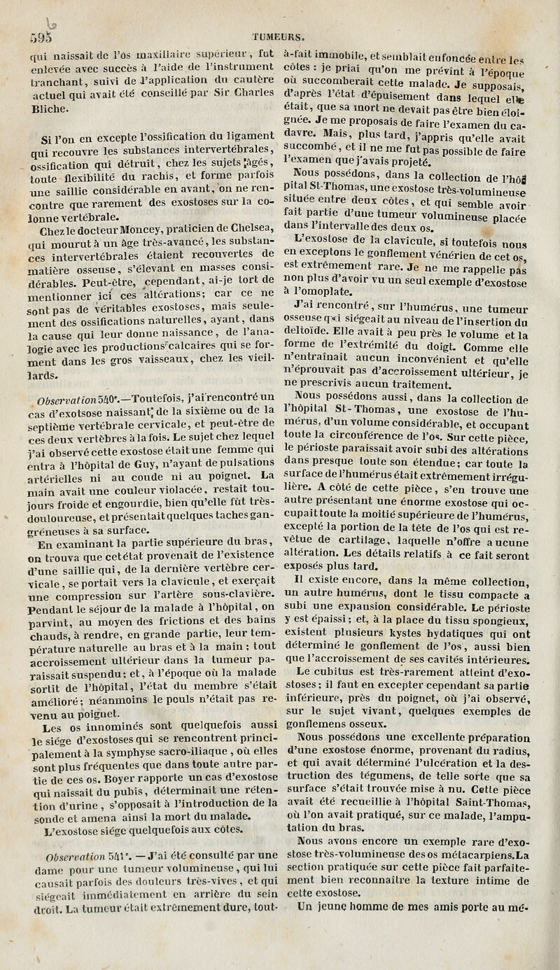 f[ni naissait de enlevée avec succès TUMEURS. l'os uiaxillaifc supéiiear , fut à-fait immobile, et semblait eu foncée eatrel iccès à l'aide de l'instrument côtes : je priai qu'on me prévînt à l'énoai ,'i de l'application dn cautère actuel qui avait été conseillé par Sir Charles époque tranchant, suivi de l'application dn cautère où succomberait cette malade. Je supposais d'après l'état d'épuisement dans lequel e1^ Bliche. Si l'on en excepte l'ossification du ligament qui recouvre les substances intervertébrales, ~ ossification qui détruit, chez les sujets âgés, toute flexibilité du rachis, et forme parfois une saillie considérable en avant, on ne ren- contre que rarement des exostoses sur la co- lonne vertébrale. Chez le docteur Moncey, praticien de Chelsea, qui mourut à un âge très-avancé, les substan- ces intervertébrales étaient recouvertes de matière osseuse, s'élevant en masses consi était, que sa mort ne devait pas être bienéloi- guée. Je me proposais de faire l'examen du ca- davre. Mais, plus tard, j'appris qu'elle avait succombé, et il ne me fut pas possible de faire 1 examen que j'avais projeté. Nous possédons, dans la collection de l'hôl pital St-Tfaomas, une exostose très-volumineu^e srtuée entre deux côtes, et qui semble avoir fait partie d'une tumeur volumineuse placée dans l'intervalle des deux os. L'exostose de la clavicule, si toutefois nous en exceptons le gonflement vénérien de cet os est extrêmement rare. Je ne me rappelle pas dérables. Peut-être, cependant, ai-je tort de non plus d'avoir vu un seul exemple d'exostose mentionner ici ces altérations; car ce ne à l'omoplate. sont pas de véritables exostoses, mais seule- J ai rencontré, sur l'humérus, une tumeur ment des ossifications naturelles, ayant, dans osseuse qxi siégeait au niveau de l'insertion du la cause qui leur donne naissance , de l'ana- deltoïde. Elle avait à peu près le volume et la forme de l'extrémité du doigt. Comme elle n'entraînait aucun inconvénient et qu'elle n'éprouvait pas d'accroissement ultérieur, je ne prescrivis aucun traitement. Mous possédons aussi, dans la collection de _ _, l'hôpital St-Thomas, une exostose de l'hu- èptièîiïe vertébrale cervicale, et peut-être de mérus, d'un volume considérable, et occupant ces deux vertèbres à la fois. Le sujet chez lequel toute la circonférence de l'os. Sur cette pièce, j'ai observé cette exostose était une femme qui le périoste paraissait avoir subi des altérations entra à l'hôpital de Guy, n'ayant de pulsations dans presque toute son étendue ; car toute la rtérielles ni au coude ni au poignet. La surface de l'humérus était extrêmement irrégu- logie avec les productions'calcaires qui se for- ment dans les gros vaisseaux, chez les vieil- lards. Oèservafton540'.—Toutefois, j'airencontréun cas d'exotsose naissant; de la sixième ou de la main avait une couleur violacée, restait tou- jours froide et engourdie, bien qu'elle fût trôs- doviloureuse, et présentait quelques taches gan- greneuses à sa surface. En examinant la partie supérieure du bras, on trouva que cetétat provenait de l'existence d'une saillie qui, de la dernière vertèbre cer- vicale, se portait vers la clavicule, et exerçait une compression sur l'artère sous-clavière. Pendant le séjour de la malade à l'hôpital, on parvint, au moyen des frictions et des bains chauds, à rendre, en grande partie, leur tem- pérature naturelle au bras et à la main ; tout accroissement ultérieur dans la tumeur pa- raissait suspendu; et, à l'époque où la malade sortit de l'hôpital, l'état du membre s'était amélioré ; néanmoins le pouls n'était pas re- venu au poignet. Les os innominés sont quelquefois aussi le siège d'exostoses qui se rencontrent princi- palement à la symphyse sacro-iliaque , où elles sont plus fréquentes que dans toute autre par- tie de ces os. Boyer rapporte un cas d'exostose qui naissait du pubis, déterminait une réten- tion d'urine , s'opposait à l'introduction de la sonde et amena ainsi la mort du malade. L'exostose siège quelquefois aux côtes. Observation Sûr. —J'ai été consulté par une dame pour une tumeur volumineuse, qui lui causait parfois des douleurs très-vives , et qui siégeait immédiatement en arrière du sein droit. La tumeur était extrêmement dure, tout- Hère. A côté de cette pièce, s'en trouve une autre présentant une énorme exostose qui oc- cupait toute la moitié supérieure de l'humérus, excepté la portion de la tête de l'os qui est re- vêtue de cartilage, laquelle n'offre aucune altération. Les détails relatifs à ce fait seront exposés plus lard. Il existe encore, dans la même collection, un autre humérus, dont le tissu compacte a subi une exj)ansion considérable. Le périoste y est épaissi ; et, à la place du tissu spongieux, existent plusieurs kystes bydatiques qui ont déterminé le gonflement de l'os, aussi bien que l'accroissement de ses cavités intérieures. Le cubitus est très-rarement atteint d'exo- stoses ; il faut en excepter cependant sa partie inférieure, pi'ès du poignet, où j'ai observé, sur le sujet vivant, quelques exemples de gonflemens osseux. Nous possédons une excellente préparation d'une exostose énorme, provenant du radius, et qui avait déterminé l'ulcération et la des- truction des tégumeus, de telle sorte que sa surface s'était trouvée mise à nu. Cette pièce avait été recueillie à l'hôpital Saint-Thomas, où l'on avait pratiqué, sur ce malade, l'ampu- tation du bras. Nous avons encore un exemple rare d'exo- stose très-volumineuse des os métacarpiens.La section pratiquée sur cette pièce fait parfaite- ment bien reconnaître la texture intime de celte exostose. Un jeune homme de mes amis porte au md-