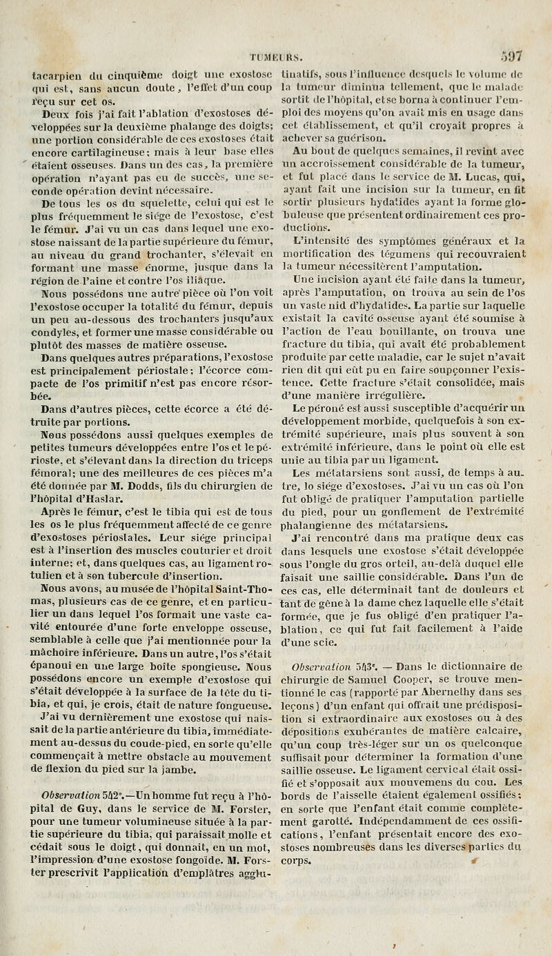 tacarpien du cinquième doigt uiio «'xosloso qui est, sans aucun doute, l'elieI. d'un coup reçu sur cet os. Deux fois j'ai fait l'ablation d'exostoses dé- \eloppecs sur la deuxi<>me phalange des doigts; une portion considérable de ces exostoses était encore cartilagineuse; mais à leur base elles étaient osseuses. Dans un des cas, la première opération n'ayant pas eu de succès, ime se- conde opération devint nécessaire. De tous les os du squelette, celui qui est le plus fréquemment le siège de l'exostose, c'est le fémur. J'ai vu un cas dans lequel une exo- stose naissant de la partie supérieure du fémur, au niveau du grand trochanler, s'élevait en formant une masse énorme, jusque dans la région de l'aine et contre l'os iliaque. Nous possédons une autre'pièce où l'on voit l'exostose occuper la totalité du fémur, depuis un peu au-dessous des trochanters jusqu'aux condyles, et former une masse considérable ou plutôt des masses de matière osseuse. Dans quelques autres préparations, l'exostose est principalement périostale ; l'écorce com- pacte de l'os primitif n'est pas encore résor- bée. Dans d'autres pièces, cette écorce a été dé- truite par portions. Nous possédons aussi quelques exemples de petites tumeurs développées entre l'os et le pé- rioste, et s'élevant dans la direction du triceps fémoral; une des meilleures de ces pièces m'a été donnée par M. Dodds, fils du chirurgien de l'hôpital d'Haslar. Après le fémur, c'est le tibia qui est de tous les os le plus fréquemment affecté de ce genre d'exostoses périoslales. Leur siège principal est à l'insertion des muscles couturier et droit interne; et, dans quelques cas, au ligament ro- tulien et à son tubercule d'insertion. Nous avons, au musée de l'hôpital Saint-Tho- mas, plusieurs cas de ce genre, et en particu- lier un dans lequel l'os formait une vaste ca- vité entourée d'une forte enveloppe osseuse, semblable à celle que j'ai mentionnée pour la mâchoire inférieure. Dans un autre, l'os s'était épanoui en une large boîte spongieuse. Nous possédons encore un exemple d'exostose qui s'était développée à la surface de la tôte du ti- bia, et qui, je crois, était de nature fongueuse. J'ai vu dernièrement une exostose qui nais- sait de la partie antérieure du tibia, immédiate- ment au-dessus du coude-pied, en sorte qu'elle commençait à mettre obstacle au mouvement de flexion du pied sur la jambe. Observation 5Z|2°.—Un homme fut reçu à l'hô- pital de Guy, dans le service de M. Forsler, pour une tumeur volumineuse située à la par- tie supérieure du tibia, qui paraissait molle et cédait sous le doigt, qui donnait, en un mot, l'impression d'une exostose fongoide. M. Fors- ter prescrivit l'application d'emplâtres aggl-u- ruMKlU.s. .VJ7 tinatil's, sous rinllucnce dcs([ucls le voliiriK! de la tum(tur diminua tellement, que le malade sortit (lel'hôpital, ctsc borna àcontinucr l'em- ploi des moyens qu'on avait mis en usage dans cet établissement, et qu'il croyait propres à. achevei' sa guérison. Au bout de quelques semaines, il revint avec un accroissement considérable de la tumeur, et fut placé dans le service de M. Lucas, qui, ayant fait une incision sur la tumeur, en fit sortir plusieurs hydatidcs ayant la forme glo- buleuse que présentent ordinairement ces pro- ductions. L'intensité des symptômes généraux et la mortification des tégumens qui recouvraient la tumeur nécessitèrent l'amputation. Une incision ayant été faite dans la tumeur, après l'amputation, on trouva au sein de l'os un vaste nid d'hydatides. La partie sur laquelle existait la cavité osseuse ayant été soumise à l'action de l'eau bouillante, ou ti'ouva une fracture du tibia, qui avait été probablement produite par cette maladie, car le sujet n'avait rien dit qui eût pu en faire soupçonner l'exis- tence. Cette fracture s'était consolidée, mais d'une manière irrégulière. Le péroné est aussi susceptible d'acquérir un développement morbide, quelquefois à son ex- trémité supérieure, mais plus souvent à son extrémité inférieure, dans le point où elle est unie au tibia parmi ligament. Les métatarsiens sont aussi, de temps à au. tre, lo siège d'exostoses. J'ai vu un cas où l'on fut obligé de pratiquer l'amputation partielle du pied, pour un gonflement de l'extrémité phalangienne des métatarsiens. J'ai rencontré dans ma pratique deux cas dans lesquels une exostose s'était développée sous l'ongle du gros orteil, au-delà duquel elle faisait une saillie considérable. Dans l'un de ces cas, elle déterminait tant de douleurs et tant de gène à la dame chez laquelle elle s'était formée, que je fus obligé d'en pratiquer l'a- blation, ce qui fut fait facilement à l'aide d'une scie. Observation TiZiS'. — Dans le dictionnaire de chirurgie de Samuel Cooper, se trouve men- tionné le cas (rapporté par Abernethy dans ses leçons ) d'un enfant qui offrait une prédisposi- tion si extraordinaire aux exostoses ou à des dépositions exubérantes de matière calcaire, qu'un coup très-léger sur im os quelconque sufïïsait pour déterminer la formation d'une saillie osseuse. Le ligament cervical était ossi- fié et s'opposait aux mouvemens du cou. Les bords de l'aisselle étaient également ossifiés; en sorte que l'enfant était comme complète- ment garotté. Indépendamment de ces ossifi- cations, l'enfant présentait encore des exo- stoses nombreuses dans les diverses parties du corps. r