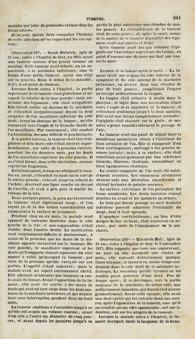 maladie qui jette de profondes racines dans les tissus altérés. Je ne puis mieux faire connaître l'histoire de celte affection qu'en rapportant les cas sui- vons. Observation oUl. — Sarah Duhvich, âgée de 13 ans, entra à l'hôpital de Guy, en 1812,ayant une tumeur osseuse d'un grand volume au menton. Cette tumeur avait débute, un an au- paravant, à la mâchoire inférieure, sous la forme d'une petite lumcur, ayant sou siège sur la gencive. Dans le début de la maladie, il n'y avait point de douleur. Lorsque Sarah entra à l'hôpital, la partie supérieure do la tumeur était globuleuse et oc- cupait la totalité delà joue gauche; mais, au- dessous des tégumens , elle était irrégulière. Elle faisait saillie au-dessous de la mâchoire et s'étendait irrégulièrement depuis la dent cuspidée de l'os maxillaire inférieur du côté droit, jusqu'au-dessous de la langue, qu'elle repoussait vers l'angle de la branche droite de l'os maxillaire. Par conséquent, elle rendait l'articulation des sons difiicile et peu distincte. A sa partie interne, la tumeur était très-irré- gulière et très-dure; elle s'était ulcérée super- ficiellement, par suite de la pression exercée, pendant les six derniers mois, par les dents de l'os maxillaire supérieur du côté gauche. Il ne s'était formé, dans cette ulcération, aucune végétation fongueuse. Extérieurement, la tumeur atteignait le men- ton en avant, s'étendait en haut sur le côté de la narine gauche, s'élevait jusqu'au rebord de TUMEURS. 601 partie la plus antérieure une étendue de qua- tre pouces. La circonféreiire de la tumeur était de seize poucrs. et, après la mort, moins de la moitié de la luuieiir dépouillée dos tégu- mens avait se|)t pouces et demi. Celte tumeur avait litii par refouler l'épi- glottesur l'ouverture supérieure du larynx, au point d'amener une dyspnée qui finit par cau- ser la mort. Examen de la tumeur après la mort. — La tu- meur tirait son origine du côté interne de la symphyse et du côté interne de la mâchoire inférieure, en arrière, dans une étendue de plus de trois pouces, remplissant l'espace qu'occupe ordinairement la langue. La langue était refoulée à droite dans le pharynx, et logée dans une excavation située entre l'angle de la mâchoire et la tumeur, et s'étendant seulemeut jusqu'à la dent molaire. Elle avait une forme complètement arrondie: l'épiglotte était abaissée sur la glotte , de ma- nière à gêner considérablement le passage de l'air. La tumeur avait son point de départ dans la membrane médullaire située à l'intérieur du tissu aréolaire de l'os. Elle se composait d'un tissu cartilagineux, mélangé à des pointes os- seuses [spicula] ; mais, à sa surface, elle était constituée principalement par une substance blanche, fibreuse, élastique, ressemblant au tissu ligamenteux-élastique. La croûte compacte de l'os avait été entiè- rement résorbée. Les éminences alvéolaires avaient subi une dilatation considérable et l'orbite, décrivait une ligne courbe au-devant étaient hérissées de pointes osseuses, de l'oreille, et avait à peu près la moitié du La surface extérieure de l'os présentait des volume de la tête. trous nombreux. Les dents incisives étaient Dans quelques points, la peau qui recouvrait déjetées en avant et les molaires en dehors. la tumeur était légèrement rouge, et l'on voyait çà et là des veines considérables qui rampaient à la surface de la tumeur. Pendant cinq ou six mois, la malade avait éprouvé de violentes douleurs dans le côté gauche de la tète, et une suppuration s'était établie dans l'oreille droite. La mastication était extrêmement difficile et douloureuse, à cause de la pression que les dents de la mâ- choire opposée exerçaient sur la tumeur. Du côté gauche, le maxillaire .supérieur et les dents qu'il supporte étaient repoussés du côté opposé à celui qu'occupait la tumeur, par suite de la pression qu'elle exerçait sur ces parties. L'appétit s'était conservé, mais la malade avait un aspect extrêmement chétif. Elle affirmait néanmoins que toujours ta san- té avait été bonne. Avant l'apparition de la tu- meur, elle avait été sujette à des maux de dents qui avaient leur siège dans les deux mo- laires de la mâchoire inférieure, et qui avaient duré sans interruption pendant deux ou troi^ mois. La tumeur continua à s'accroître jusqu'à ce qu'elle eût acquis un volume énorme , ayant d'un côté à l'autre un diamètre de cinq pou- ces , et ayant depuis les incisives jusqu'à sa Le trou qui donne passage au nerf dentaire inférieur pouvait admettre l'extrémité du doigt, tant il était agrandi. L'apophyse condyloîdienne, au lieu d'être dirigée de bas en haut, était renversée en ar- rière, par suite de l'alongement de la mâ- choire. Observation 5'48'' — Elisabeth Hall, âgée de 19 ans, entra à l'hôpital de Guy, le 5 novembre 1817. Elle rapporta que trois ans auparavant, un jour où elle mangeait une croûte de pain, elle entendit distinctement quelque chose craquer, et éprouva en même temps une douleur dans le côté droit de la mâchoire in- férieure. La sensation qu'elle éprouva ne lui sembla point provenir d'une dent. Peu de temps après, il se développa, vers la partie moyenne de la mâchoire, du même côté, une petite tumeur immobile, qui depuis s'est accrue graduellement. Avant cette époque, elle avait une dent cariée qui fut extraite deux ans envi- ron après l'apparition de la tumeur, sans qu'il en résultât aucun effet appréciable, soit sur la douleur, soit sur les progrès de la tumeur. Lorsque la malade entra à l'hôpital, la tu- meur occupait toute la longueur de la bran-