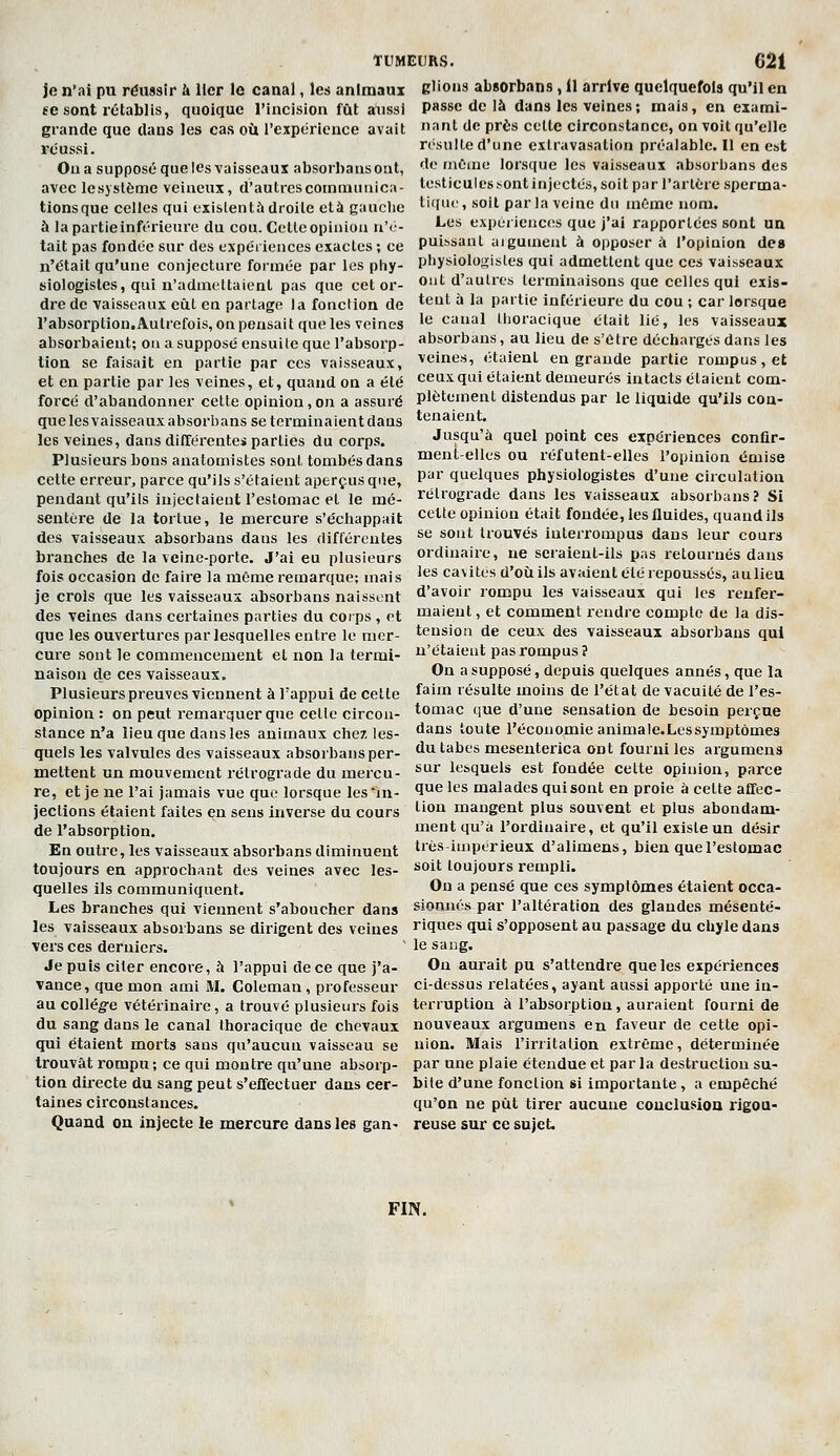 je n'ai pu réussir à Uer le canal, les animaux el'ons absorbons, 11 arrive quelquefois qu'il en fe sont rétablis, quoique l'incision fût aiissi passe de là dans les veines; mais, en exami- grande que dans les cas où l'expérience avait ■'•nt tic prbs celle circonstance, on voit qu'elle rosulle d'une exUavasation préalable. Il en est de inùiuo lorsque les vaisseaux absorbans des testiculesï-ont injectés, soit par l'arlére sperma- liquc, soit parla veine du même nom. Les expériences que j'ai rapportées sont un puissant uigument à opposer à l'opinion de» physiologistes qui admettent que ces vaisseaux ont d'autres terminaisons que celles qui exis- tent à la partie inférieure du cou ; car lorsque le canal Ihoracique était lié, les vaisseaux absorbans, au lieu de s'Olre décharges dans les veines, étaient en grande partie rompus, et ceux qui étaient demeurés intacts étaient com- plètement distendus par le liquide qu'ils coa- tenaient. Jusqu'à quel point ces expériences conflr- réussi. On a supposé que les vaisseaux absorbans ont, avec lesyslème veineux, d'autres communica- tions que celtes qui exislentù droite ctà gauche à la partieinférieure du cou. Cette opinion n'<'- tait pas fondée sur des expériences exactes ; ce n'était qu'une conjecture formée par les phy- siologistes, qui n'admettaient pas que cet or- dre de vaisseaux eût en partage la fonclion de l'absorption.Autrefois, on pensait que les veines absorbaient; on a supposé ensuile que l'absorp- tion se faisait en partie par ces vaisseaux, et en partie par les veines, et, quand on a été forcé d'abandonner cette opinion,on a assuré que les vaisseaux absorbans se terminaient dans les veines, dans différentei parties du corps, Plusieurs bons anatomistes sont tombés dans naent-elles ou réfutent-elles l'opinion émise cette erreur, parce qu'ils s'étaient aperçus que, pendant qu'ils injectaient l'estomac et le mé- sentère de la tortue, le mercure s'échappait des vaisseaux absorbans dans les différentes branches de la veine-porte. J'ai eu plusieurs fois occasion de faire la même remarque; mais je crois que les vaisseaux absorbans naissent par quelques physiologistes d'une circulation rétrograde dans les vaisseaux absorbans? Si celte opinion était fondée, les fluides, quand ils se sont trouvés interrompus dans leur cours ordinaire, ne seiaient-ils pas retournés dans les cavités d'où ils avaient été repoussés, aulieu d'avoir rompu les vaisseaux qui les reufer- des veines dans certaines parties du corps , et maieut, et comment rendre compte de la dis- tension de ceux des vaisseaux absorbans qui n'étaient pas rompus? On a supposé, depuis quelques annés, que la faim résulte moins de l'état de vacuité de l'es- tomac que d'une sensation de besoin perçue dans toute l'économie animale.Lessymptômes du tabès mesenterica ont fourni les argumens sur lesquels est fondée cette opinion, parce que les malades qui sont en proie à cette alTec- tion mangent plus souvent et plus abondam- ment qu'à l'ordinaire, et qu'il existe un désir très-impérieux d'alimens, bien que l'estomac soit toujours rempli. On a pensé que ces symptômes étaient occa- que les ouvertures par lesquelles entre le mer- cure sont le commencement et non la termi- naison de ces vaisseaux. Plusieurs preuves viennent à l'appui de cette opinion : on peut remarquer que celle circon- stance n'a lieu que dans les animaux chez les- quels les valvules des vaisseaux absorbans per- mettent un mouvement rétrograde du mercu- re, et je ne l'ai jamais vue que lorsque les in- jections étaient faites en sens inverse du cours de l'absorption. En outre, les vaisseaux absorbans diminuent toujours en approchant des veines avec les- quelles ils communiquent. Les branches qui viennent s'aboucher dans siennes par l'altération des glandes mésenté- les vaisseaux absorbans se dirigent des veines riques qui s'opposent au passage du chyle dans vers ces derniers. ' le sang. Je puis citer encore, à l'appui de ce que j'a- On aurait pu s'attendre que les expériences vance, que mon ami M. Coleman, professeur ci-dessus relatées, ayant aussi apporté une in- au collég-e vétérinaire, a trouvé plusieurs fois terruption à l'absorption, auraient fourni de du sang dans le canal Ihoracique de chevaux nouveaux argumens en faveur de cette opi- qui étaient morts sans qu'aucun vaisseau se nion. Mais l'irritation extrême, déterminée trouvât rompu ; ce qui montre qu'une absorp- par une plaie étendue et par la destruction su- tion directe du sang peut s'effectuer dans cer- bile d'une fonclion si importante, a empêché taines circonstances. qu'on ne pût tirer aucune couclusioQ rigou- Quand on injecte le mercure dans les gan- reuse sur ce sujet FIN.