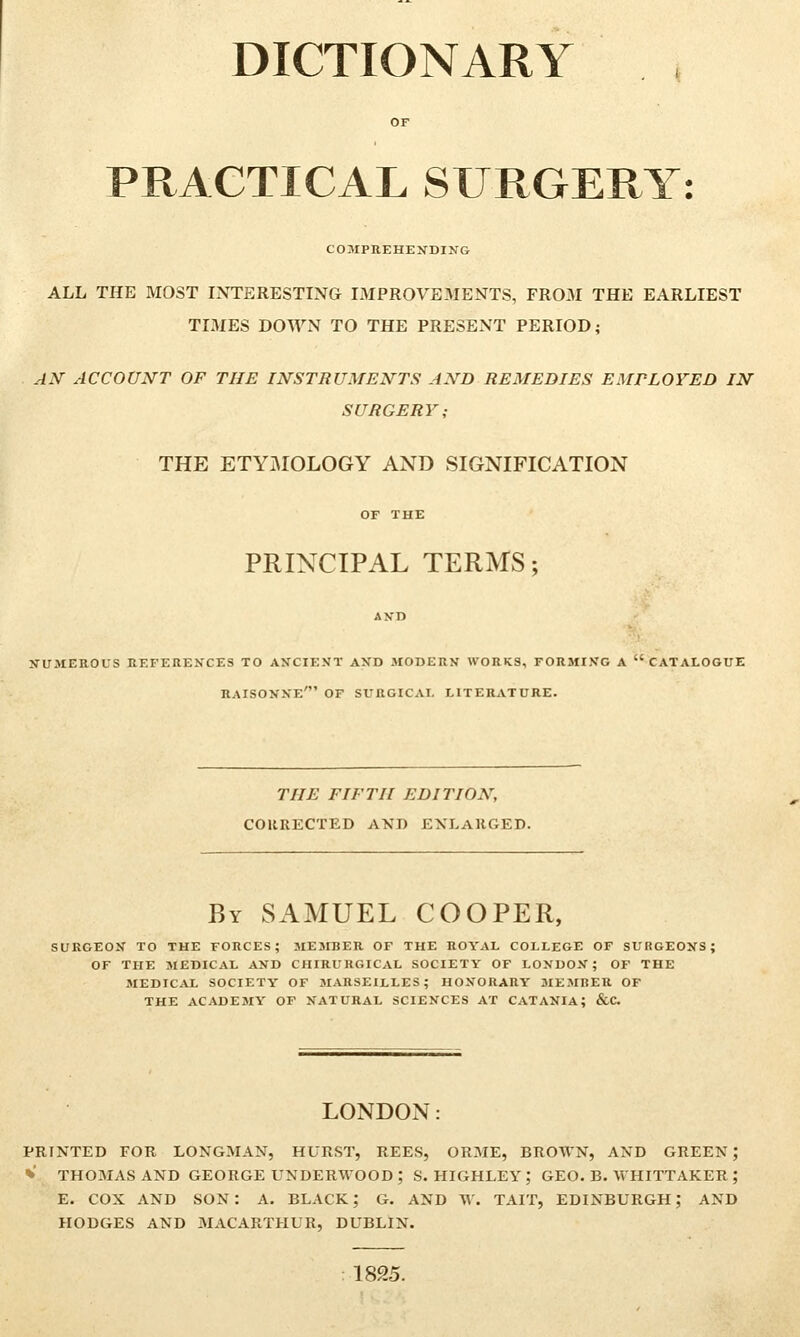 DICTIONARY PRACTICAL SURGERY: COMPREHENDING ALL THE MOST INTERESTING IMPROVEMENTS, FROM THE EARLIEST TIMES DOWN TO THE PRESENT PERIOD; AN ACCOUNT OF THE INSTRUMENTS AND REMEDIES EMPLOYED IN SURGERY; THE ETYMOLOGY AND SIGNIFICATION PRINCIPAL TERMS; AND NUMEROUS REFERENCES TO ANCIENT AND MODERN WORKS, FORMING A CATALOGUE RAISONNE' OF SURGICAL LITERATURE. THE FIFTH EDITION, CORRECTED AND ENLARGED. By SAMUEL COOPER, SURGEON TO THE FORCES; MEMBER OF THE ROYAL COLLEGE OF SURGEONS: OF THE MEDICAL AND CHIRURGICAL SOCIETY OF LONDON; OF THE MEDICAL SOCIETY OF MARSEILLES; HONORARY MEMHER OF THE ACADEMY OF NATURAL SCIENCES AT CATANIA; &C. LONDON: PRINTED FOR LONGMAN, HURST, REES, ORME, BROWN, AND GREEN ; » THOMAS AND GEORGE UNDERWOOD; S. HIGHLEY; GEO. B. WHITTAKER ; E. COX AND SON: A. BLACK; G. AND W. TAIT, EDINBURGH; AND HODGES AND MACARTHUR, DUBLIN. 1825.