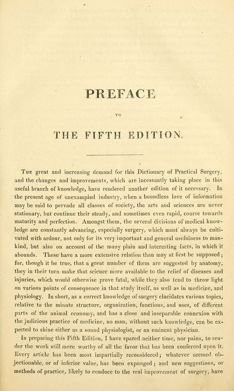 THE FIFTH EDITIO The great and increasing demand for this Dictionary of Practical Surgery, and the changes and improvements, which are incessantly taking place in this useful branch of knowledge, have rendered another edition of it necessary. In the present age of unexampled industry, when a boundless love of information may be said to pervade all classes of society, the arts and sciences are never stationary, but continue their steady, and sometimes even rapid, course towards maturity and perfection. Amongst them, the several divisions of medical know- ledge are constantly advancing, especially surgery, which must always be culti- vated with ardour, not only for its very important and general usefulness to man- kind, but also on account of thie many plain and interesting facts, in which it abounds. These have a more extensive relation than may at first be supposed j for, though it be true, that a great number of them are suggested by anatomy, they in their turn make that science more available to the relief of diseases and injuries, which would otherwise prove fatal, while they also tend to throw light on various points of consequence in that study itself, as well as in medicine, and physiology. In short, as a correct knowledge of surgery elucidates various topics, relative to the minute structure, organization, functions, and uses, of different parts of the animal economy, and has a close and inseparable connexion with the judicious practice of medicine, no man, without such knowledge, can be ex- pected to shine either as a sound physiologist, or an eminent physician. In preparing this Fifth Edition, I have spared neither time, nor pains, to ren- der the work still more worthy of all the favor that has been conferred upon it. Every article has been most impartially reconsidered; whatever seemed ob- jectionable, or of inferior value, has been expunged >, and new suggestions, or methods of practice, likely to conduce to the real improvement of surgery, have