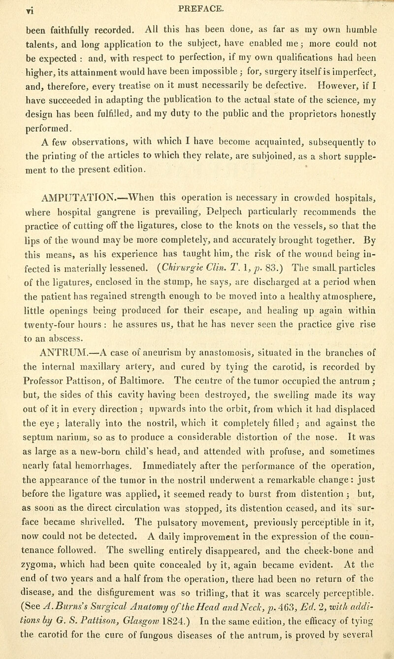 been faithfully recorded. All this has been done, as far as my own humble talents, and long application to the subject, have enabled me; more could not be expected : and, with respect to perfection, if my own qualifications had been higher, its attainment would have been impossible; for, surgery itself is imperfect, and, therefore, every treatise on it must necessarily be defective. However, if I have succeeded in adapting the publication to the actual state of the science, my design has been fulfilled, and my duty to the public and the proprietors honestly performed. A few observations, with which I have become acquainted, subsequently to the printing of the articles to which they relate, are subjoined, as a short supple- ment to the present edition. AMPUTATION.—-When this operation is necessary in crowded hospitals, where hospital gangrene is prevailing, Delpech particularly recommends the practice of cutting off the ligatures, close to the knots on the vessels, so that the lips of the wound may be more completely, and accurately brought together. By this means, as his experience has taught him, the risk of the wound being in- fected is materially lessened. {Chirurgie Clin. T. 1, p. 83.) The small particles of the ligatures, enclosed in the stump, he says, are discharged at a period when the patient has regained strength enough to be moved into a healthy atmosphere, little openings being produced for their escape, and healing up again within twenty-four hours : he assures us, that he has never seen the practice give rise to an abscess. ANTRUM.—A case of aneurism by anastomosis, situated in the branches of the internal maxillary artery, and cured by tying the carotid, is recorded by Professor Pattison, of Baltimore. The centre of the tumor occupied the antrum ; but, the sides of this cavity having been destroyed, the swelling made its way out of it in every direction ; upwards into the orbit, from which it had displaced the eye; laterally into the nostril, which it completely filled; and against the septum narium, so as to produce a considerable distortion of the nose. It was as large as a new-born child's head, and attended with profuse, and sometimes nearly fatal hemorrhages. Immediately after the performance of the operation, the appearance of the tumor in the nostril underwent a remarkable change: just before the ligature was applied, it seemed ready to burst from distention ; but, as soon as the direct circulation was stopped, its distention ceased, and its sur- face became shrivelled. The pulsatory movement, previously perceptible in it, now could not be detected. A daily improvement in the expression of the coun- tenance followed. The swelling entirely disappeared, and the cheek-bone and zygoma, which had been quite concealed by it, again became evident. At the end of two years and a half from the operation, there had been no return of the disease, and the disfigurement was so trifling, that it was scarcely perceptible. (See A.Burns s Surgical Anatomy of the Head andNeck, p.. 463, Ed. 2, with addi- tions by G. S. Pattison, Glasgow 1824.) In the same edition, the efficacy of tying the carotid for the cure of fungous diseases of the antrum, is proved by several
