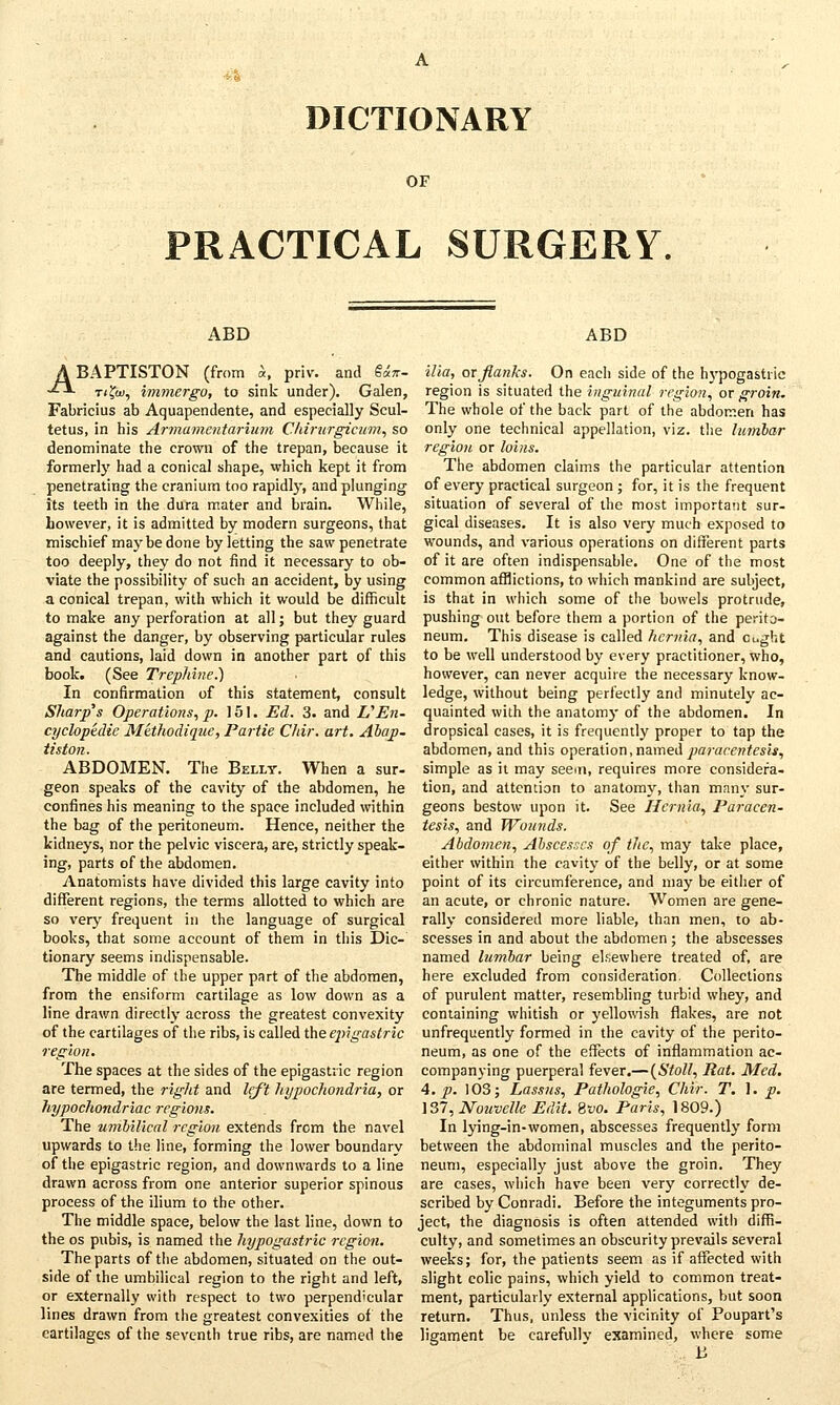 OF PRACTICAL SURGERY. ABD ABAPTISTON (from St, priv. and $*n- t(?oi, immergo, to sink under). Galen, Fabricius ab Aquapendente, and especially Scul- tetus, in his Armamentarium Chirurgicum, so denominate the crown of the trepan, because it formerly had a conical shape, which kept it from penetrating the cranium too rapidly, and plunging its teeth in the dura mater and brain. While, however, it is admitted by modern surgeons, that mischief maybe done by letting the saw penetrate too deeply, they do not find it necessary to ob- viate the possibility of such an accident, by using a conical trepan, with which it would be difficult to make any perforation at all j but they guard against the danger, by observing particular rules and cautions, laid down in another part of this book. (See Trephine.) In confirmation of this statement, consult Sharp's Operations, p. 151. Ed. 3. and VEn- cyclopedic Methodiquc, Partie Chir. art. Abap- tiston. ABDOMEN. The Belly. When a sur- geon speaks of the cavity of the abdomen, he confines his meaning to the space included within the bag of the peritoneum. Hence, neither the kidneys, nor the pelvic viscera, are, strictly speak- ing, parts of the abdomen. Anatomists have divided this large cavity into different regions, the terms allotted to which are so very frequent in the language of surgical books, that some account of them in this Dic- tionary seems indispensable. The middle of the upper part of the abdomen, from the ensiform cartilage as low down as a line drawn directly across the greatest convexity of the cartilages of the ribs, is called the ep>igastric region. The spaces at the sides of the epigastric region are termed, the right and left hypochondria, or hypochondriac regions. The umbilical region extends from the navel upwards to the line, forming the lower boundary of the epigastric region, and downwards to a line drawn across from one anterior superior spinous process of the ilium to the other. The middle space, below the last line, down to the os pubis, is named the hypogastric region. The parts of the abdomen, situated on the out- side of the umbilical region to the right and left, or externally with respect to two perpendicular lines drawn from the greatest convexities of the cartilages of the seventh true ribs, are named the ABD ilia, or flanks. On each side of the hypogastric region is situated the inguinal region, or groin. The whole of the back part of the abdomen has only one technical appellation, viz. the lumbar region or loins. The abdomen claims the particular attention of every practical surgeon ; for, it is the frequent situation of several of the most important sur- gical diseases. It is also very much exposed to wounds, and various operations on different parts of it are often indispensable. One of the most common afflictions, to which mankind are subject, is that in which some of the bowels protrude, pushing out before them a portion of the perito- neum. This disease is called hernia, and Ought to be well understood by every practitioner, who, however, can never acquire the necessary know- ledge, without being perfectly and minutely ac- quainted with the anatomy of the abdomen. In dropsical cases, it is frequently proper to tap the abdomen, and this operation, named paracentesis, simple as it may seem, requires more considera- tion, and attention to anatomy, than many sur- geons bestow upon it. See Hernia, Paracen- tesis, and Wounds. Abdomen, Abscesses of the, may take place, either within the cavity of the belly, or at some point of its circumference, and may be either of an acute, or chronic nature. Women are gene- rally considered more liable, than men, to ab- scesses in and about the abdomen; the abscesses named lumbar being elsewhere treated of, are here excluded from consideration. Collections of purulent matter, resembling turbid whey, and containing whitish or yellowish flakes, are not unfrequently formed in the cavity of the perito- neum, as one of the effects of inflammation ac- companying puerperal fever.—(Stoll, Rat. Med. 4. p. 103; Lassns, Pathologic, Chir. T. 1. p. 137, Nouvelle Edit. 8wo. Paris, 1809.) In lying-in-women, abscesses frequently form between the abdominal muscles and the perito- neum, especially just above the groin. They are cases, which have been very correctly de- scribed by Conradi. Before the integuments pro- ject, the diagnosis is often attended with diffi- culty, and sometimes an obscurity prevails several weeks; for, the patients seem as if affected with slight colic pains, which yield to common treat- ment, particularly external applications, but soon return. Thus, unless the vicinity of Poupart's ligament be carefully examined, where some . B