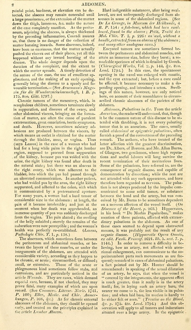 painful point, hardness, or elevation can be de- tected, the abscess may remain concealed until a large prominence, or the extension of the matter down the thigh, lameness, &c. make the nature ef the case completely manifest. As the perito- neum, adjoining the abscess, is always thickened by the preceding inflammation, Conradi assures us, that there is no danger of the collection of matter bursting inwards. Some abscesses, indeed, have been so enormous, that the matter actually pushed the viscera out of their places, yet all this happened without any inward bursting of the disease. The whole danger depends upon the duration of the complaint, and the extent to which the matter spreads. A timely detection of the nature of the case, the use of emollient ap- plications, and the making of an early opening, generally bring the disease to a speedy and fa- vourable termination.— (See Arnemann's Maga- z'm fur die Wnndarzneiieissenschaft, 1 B. p. 175. 8w>. Gott. 1797.) Chronic tumors of the mesentery, which, in scrophulous children, sometimes terminate slowly in suppuration, and diseases of the ovary, and other abdominal viscera, bringing on the forma- tion of matter, are often the cause of purulent extravasation, great emaciation, hectic symptoms, and death. However, sometimes salutary ad- hesions are produced between the viscera, by which means an outlet is obtained for the matter through the bladder, anus, or vagina. Thus (says Lassus) in the case of a woman who had had for a long while pains in the right lumbar region, supposed to proceed from suppuration , of the kidney, because pus was voided with the urine, the right kidney was found after death in the natural state; but there was an abscess in the right ovary, which was adherent to the bladder, into which the pus had passed through an ulcerated communication. In another patient, who had voided pus by the anus, the right kidney suppurated, and adhered to the colon, with which it communicated by a preternatural aperture. For many years, a woman had a hard tumor of considerable size in the abdomen : at length, the pain of it became intolerable; and just at the moment when her death was apprehended, an immense quantity of pus was suddenly discharged from the vagina. The pain abated ; the swelling of the belly subsided ; -merely the remains of the induration were now perceptible ; and the woman's health was perfectly re-established. (Lassus, Pathologic Chir. f. \,p. 138.) The abscesses, which sometimes form between the peritoneum and abdominal muscles, or be- tween the layers of these muscles, or under the integuments of the abdomen, are attended with considerable variety, according as they happen to be chronic, or acute; circumscribed, or diffused; small, or extensive. Those of the acute or phlegmonous kind sometimes follow stabs, and contusions, and are particularly noticed in the article Wounds. They are cases, which demand especial care, because, if not checked, they may prove fatal, many examples of which are upon record. (See Cotumerc. Literar. Noric. 1J41, P. 10O; Eller, Medic, and Chir. Anmer- kungen, P. 108, fyc.) As for chronic external abscesses of the abdomen, they should be opened early, and treated on the principles explained in the article Lumhar Abscess. Hard indigestible substances, after being swal- lowed, are not unfrequently discharged from ab- scesses in some of the abdominal regions. (See Dc La Grange, in Museum der Hcilkunde, 4 B. P. 154: a fish-bone, which had been swal- lowed, found in the abscess; Petit, Traite des Mai. Chir. T. % p. 226: an awl, without a handle, extractedfrom an abscess of the abdomen ; and many other analogous cases.) Encysted tumors are sometimes formed be- tween the peritoneum and abdominal muscles, and attain an immense size, before they burst; a re- markable specimen of which is detailed by Gooch. (Chirurgical Works, Vol. '2, p. 144, 8rc. 8»o. Lond. 1792.) In this case, the spontaneous opening in the navel was enlarged with caustic, and the cyst extracted; but, before a cure could be effected, it became necessary to make a de- pending opening, and introduce a seton. Swell- ings of this nature, however, are only noticed here, on account of their resemblance to circum- scribed chronic abscesses of the parietes of the abdomen. Abdomen, Pulsations in the. From the article Aneurism, the readerwill understand, that, though it be the common nature of this disease to be at- tended with throbbing, it is not every pulsating tumor that is an aneurism. The cases, usually called abdominal or epigastric pulsations, often furnish a proof of the correctness of the preceding remark. The authors, who have treated of the latter affection with the greatest discrimination, are Dr. Albers, of Bremen, and Mr. Allan Burns, of Glasgow, two gentlemen, whose high reputa- tions and useful labours will long survive the recent termination of their meritorious lives. Some of the pulsations, here referred to, are the consequence of organic disease, and capable of demonstration by dissection; while the rest are not attended with any such appearance, and have therefore been regarded as nervous. The pulsa- tion is not always produced by the impulse com- municated to some solid tumor, or substance between the hand and the artery, but was con- ceived by Mr. Burns to be sometimes dependent on a nervous affection of the vessel itself. (Ore Diseases of the Heart, p. 263.) Hippocrates, in his book  De Morbis Popularibus, makes mention of three patients, affected with extraor- dinary pulsations in the abdomen. As one of these cases seemed to depend upon obstructed menses, it was probably not the result of any organic disease. {Hippocratis Opera Omnia, ex edit. Fossii. Francof. 1621. lib. 5. sect. 7. p. 1144.) In order to remove a difficulty in be- lieving, how an artery, not affected with aneu- rismal enlargement, can communicate to the su- perincumbent parts such movements as are fre- quently remarked in cases of abdominal pulsations, a fact pointed out by Mr. Hunter should be remembered: in speaking of the actual dilatation of an artery, he says, that when the vessel is  covered by the integuments, the apparent effect is much greater, than it really is in the artery itself; for, in laying such an artery bare, the nearer we come to it, the less visible is its pulsa- tion ; and when laid bare, its motion is hardly to be either felt or seen. {Treatise on the Blood, <|-c. p. 175. 4to. Lond. 1794.) And this ob- servation will apply to all tumors and indurations situated over a large artery. In the epigastric