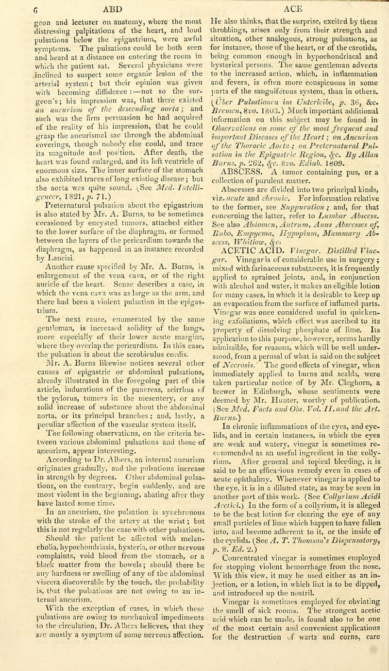 geon and lecturer on anatomy, where the most distressing palpitations of the heart, and loud pulsations below the epigastrium, were awful symptoms. The pulsations could be both seen and heard at a distance on entering the room in which the patient sat. Several physicians were inclined to suspect some organic lesion of the arterial system; but their opinion was given with becoming diffidence :—not so the sur- geon's; his impression was, that there existed an aneurism of the descending aorta; and such was the firm persuasion he had acquired of the realitv of his impression, that he could grasp the aneurismal sac through the abdominal coverings, though nobody else could, and trace its magnitude and position. After death, the heart was found enlarged, and its left ventricle of enormous size. The inner surface of the stomach also exhibited traces of long existing disease; but the aorta was quite sound. ^See Med- Intelli- gencer, 1S21.J?. 71.) Preternatural pulsation about the epigastrium is also stated by Mr. A. Burns, to be sometimes occasioned by encysted tumors, attached either to the lower surface of the diaphragm, or formed between the layers of the pericardium towards the diaphragm, as happened in an instance recorded by Lancisi. Another cause specified by Mr. A. Burns, is enlargement of the vena cava, or of the right auricle of the heart. Sense describes a case, in which the vena cava was as large as the arm, and there had been a violent pulsation in the epigas- trium. The next cause, enumerated by the same gentleman, is increased solidity of the lungs, more especially of their lower acute margins, where they overlap the pericardium. In this case, the pulsation is about the scrobiculus cordis. Mr. A. Burns likewise notices several other causes of epigastric or abdominal pulsations, already illustrated in the foregoing part of this article, indurations of the pancreas, scirrlius of the pylorus, tumors in the mesentery, or any solid increase of substance about the abdominal aorta, or its principal branches; and, lastly, a peculiar affection of the vascular system itself. The following observations, on the criteria be- tween various abdominal pulsations and those of aneurism, appear interesting. According to Dr. Albers, an internal aneurism originates gradually, and the pulsations increase in strength by degrees. Other abdominal pulsa- tions, on the contrary, begin suddenly, and are most violent in the beginning, abating after they have lasted some time. In an aneurism, the pulsation is synchronous with the stroke of the artery at the wrist; but this is not regularly the case with other pulsations. Should the patient be aifected with melan- cholia, hypochondriasis, hysteria, or other nervous complaints, void blood from the stomach, or a black matter from the bowels; should there be any hardness or swelling of any of the abdominal viscera discoverable by the touch, the probability is, that the pulsations are not owing to an in- ternal aneurism. With the exception of cases, in which these pulsations are owing to mechanical impediments to the circulation, Dr. Albers believes, that they are mostly a symptom of some nervous affection. He also thinks, that the surprise, excited by these throbbings, arises only from their strength and situation, other analogous, strong pulsations, as for instance, those of the heart, or of the carotids, being common enough in hypochondriacal and hysterical persons. The same gentleman adverts to the increased action, which, in inflammation and fevers, is often more conspicuous in some parts of the sanguiferous system, than in others. {Uber Pulsationcn im Unterleibe, p. 36t &c. Bremen, 8»o. 1803.) Much important additional information on this subject may be found in Observations on some of the most frequent and important Diseases of the Heart; on Aneurism of the Thoracic Aorta ; on Preternatural Pul- sation in the Epigastric Region, fyc. By Allan Burns, p. C62, Qc. 8vo. Edinb. 1809. ABSCESS. A tumor containing pus, or a collection of purulent matter. Abscesses are divided into two principal kinds, viz. acute and chronic. For information relative to the former, see Suppuration ; and, for that concerning the latter, refer to Lumbar Abscess. See also Abdomen, Antrum, Anus Abscesses of, B/ibo, Empyema, Hypopinm, Mammary Ab- scess, Whitlow, S^c. ACETIC ACID. Vinegar. Distilled Vine- gar. Vinegar is of considerable use in surgery; mixed with farinaceous substances, it is frequently applied to sprained joints, and, in conjunction with alcohol and water, it makes an eligible lotion for many cases, in which it is desirable to keep up an evaporation from the surface of inflamed parts. Vinegar was once considered useful in quicken- ing exfoliations, which effect was ascribed to its property of dissolving phosphate of lime. Its application to this purpose, however, seems hardly admissible, for reasons, which will be well under- stood, from a perusal of what is said on the subject of Necrosis. The good effects of vinegar, when immediately applied to burns and scalds, were taken particular notice of by Mr. Cleghorn, a brewer in Edinburgh, whose sentiments were deemed by Mr. Hunter, worthy of publication. (See Med. Facts and Obs. Vol. II. and the Art. Burns.) In chronic inflammations of the eyes, and eye- lids, and in certain instances, in which the eyes are weak and watery, vinegar is sometimes re- commended as an useful ingredient in the colly- rium. After general and topical bleeding, it is said to be an efficacious remedy even in cases of acute ophthalmy. Whenever vinegar is applied to the eye, it is in a diluted state, as maybe seen in another part of this work. (See Collyrium Acidi Aceiici.) In the form of a collyrium, it is alleged to be the best lotion for clearing the eye of any small particles of lime which happen to have fallen into, and become adherent to it, or the inside of the eyelids. (See A. T. Thomson''s Dispensatory, p. 8. Ed. 2.) Concentrated vinegar is sometimes employed for stopping violent hemorrhage from the nose. With this view, it may be used either as an in- jection, or a lotion, in which lint is to be dipped, and introduced up the nostril. Vinegar is sometimes employed for obviating the smell of sick rooms. The strongest acetic acid which can be made, is found also to be one of the most certain and convenient applications for the destruction of warts and corns, care