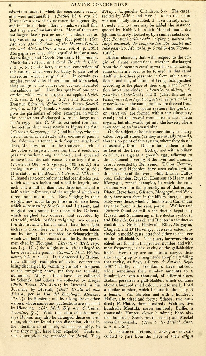 adverts to cases, in which the concretions evacu- ated were innumerable. (Pathol, lib. 6. cap. 9.) If we take a view of alvine concretions generally, and include all their different kinds, we shall find that they are of various sizes. Most of them are not larger than a pea or nut; but others are as large as an orange, and weigh four pounds. (See Monro's Morbid Anat. of the Human Gullet, $c. and Medico-Chir. Jouru. vol. 4. p. 18S.) Morgagni saw one, which equalled in size a mo- derate ringer, and Gooch, Guettard, Heuermann, Mareschal, {Mem. de VAcad. Royale de Chir. t. 3. p. 55.) and others, have seen concretions of this nature, which were too bulky to pass out of the rectum without surgical aid. In certain ex- amples, recorded by Heuermann and Mareschal, the passage of the concretion outward lacerated the sphincter ani. Horstius speaks of one con- cretion, which was as large as a;i apple, (Epist. I. 2. sect. 2. Opp. 2. p. T67.) and Marcellus Donatus, Schwind, (Schmtieker's Verm. Schrif- ten, 2 b. p. 129.) Hooke, Venette, and Hecquet, give the particulars of other examples, in which the concretions discharged were as large as a hen's egg. Mr. C. White extracted two from the rectum which were nearly as big as the fist; {Cases in Surgery,p. 18.) and in a boy, who had died in an emaciated state, after continued pain in the abdomen, attended with frequent attacks of ileus, Mr. Hey found in the transverse arch of the colon so large a concretion, that it could not pass any further along the bowel, and appeared to have been the sole cause of the boy's death. {Practical Obs. in Surgery, p. 509. cd. 2.) An analogous case is also reported by White (^?. 28.) It is stated, in the Mem. de VAcad. de Chir. that Duhamel saw aconcretion that had been discharged, which was two inches and a half in length, one inch and a half in diameter, three inches and a half in circumference, and the weight of which was three drams and a half. But, judging by their weight, how much larger those must have been, which were seen by Scroekius and Lettsom, and weighed ten drams; that reported by Doloeus, which weighed two ounces; that recorded by Orteschi, which, besides weighing two ounces, two drams, and a half, is said to have been eight inches in circumference, and to have been taken out by force; that recorded by Schaarschmidt, which weighed four ounces; and lastly, the speci- men cited by Plouquet, (Literatura Med. Dig. vol. I. p. 171) the weight of which is alleged to have been half a pound. (Samml. Med. Wahr- nehm, 9 b. p. 231.) It is observed by Rubini, that, although examples of alvine concretions being discharged by vomiting are not so frequent as the foregoing cases, yet they are tolerably numerous. Many of them have been collected by Schenck, and others are collected by Breyn (Phil. Trans. Wo. 479.); by Orteschi in his Journal; by Moreali, (DeW Uscita di una Pietra, per la Via del Esophago, Modena, 1781.); by Borsieri; and by a long list of other writers, whose names and publications are specified by Plouquet. (Lit. Med. Dig. art. Calculus, VomitijLS, fyc.) With this class of substances, says Rubini, may also be arranged those concre- tions, which are found upon dissection, either in the intestines or stomach, whence, probably, in time they might have been expelled. Facts of this description are recorded by Portal, Vicq d'Azyr, Jaequiuelle, Chandron, e\c The cases, recited by White and Hey, in which the colon was completely obstructed, I have already men- tioned ; and to these may be added the instance quoted by Rubini, in which Meckel found the jejunum entirely blocked up by a similar substance. (See Pensieri sulla varia origine e natura de corpi calcolosi, che vengono talvolta espulsi dal tubo gastrico, Memoria,p. 5 and 6. \to. Verona, 1808.) .Rubini observes, that, with respect to the ori- gin of alvine concretions, whether discharged from the alimentary canal upwards or downwards, some of them appear to be formed in that canal itself, while others pass into it from other situa- tions : and they all admit of being distinguished according to the place of their origin and forma- tion into three kinds ; 1. hepatic, or biliary; 2. gastric, or intestinal; and 3- (what this author terms) mixed, or hepatico gastric. Hepatic alvine concretions, as the name implies, are derived from some point of the hepatic system; the gastric, or intestinal, are formed within the alimentary canal; and the mixed commence in the hepatic organs, but afterwards get into the bowels, where they acquire an increased size. On the subject of hepatic concretions, or biliary calculi, or gall-stones (as they are usually named), there is no point of this system, where they do not occasionally form. Riedlin found them in the surface of the liver. Sorbait met with a biliary calculus, as large as a goose's egg, adhering to the peritoneal covering of the liver, and a similar case isrecorded by Benivenio. Tallon, Pomme, Saurau, and Heberden have seen calculi within the substance of the liver; while BJasius, Fallo- pius, Columbus, Ruysch, Henricus ab Heers, and Morgagni, record examples, in which the con- cretions were in the parenchyma of that organ. Plater, Reverhorst, Glisson, Morgagni, and Wal- ther, have seen them in the biliary ducts, as pro- bably were those, which Columbus and Camenicus say they found in the vena portse. Walther and Dietrick found calculi in the ductus hepaticus; Ruysch and Soemmering in the ductus cysticus; and Dietrick, Galeazzi, and Richter in the ductus choledocus. Greisel, Benivenio, Eller, Morgagni, Dargeat, and D'Hervillay, have seen calculi in- cluded in morbid cysts, attached either to the liver or the gall-bladder. The place, however, where calculi are found in the greatest number, and with most frequency, is the cavity of the gall-bladder itself. Here they are sometimes single, their size varying up to a magnitude completely filling that cavity, as Saye, (Journ. de Savans, Sept. 1697.) Halle, and Isenflamm, have noticed: while sometimes their number amounts to a hundred, or even a thousand, of different sizes. Rubini possesses a gall-bladder, which contains above a hundred small calculi, and formerly I had a similar number, which I found in the body of a female. Van Swieten met with a hundred; Haller, a hundred and forty; Stieber, two hun- dred ; F. Plater, three hundred; Walther, five hundred; Mentzki, seven hundred; Baillie, a thousand; Hunter, eleven hundred; Pare, six- teen hundred ; Stork, two thousand ; and Meckel several thousands. {Handb. dcr Pathol. Anat. b. 2. p. 460.) All hepatic concretions, however, are not cal- culated to pass from the place of their origin