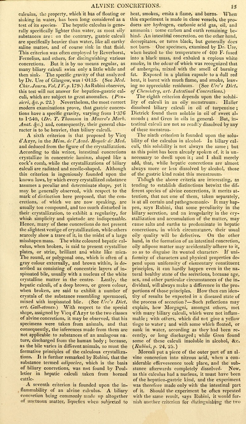 i:l caleulus, th-e property, which it has of floating or sinking in water, lias been long considered as a test of its species. The hepatic calculus is gene- rally specifically lighter than water, as most oily substances are: on the contrary, gastric calculi are specifically heavier than water, like all earthy saline matter, and of course sink in that fluid. This criterion was often employed by Reverhorst, Fernelius, and others, for distinguishing various concretions. But it is by no means regular, as many biliary calculi swim only a little while and then sink. The specific gravity of that analyzed by Dr. Ure of Glasgow, was 1 -0135- (See Med. Chir. Journ. Vol. I V.p. 179.) As Rubini observes, this test will not answer for hepatico-gastric cal- culi, which are subject to great anomalies. (Pen- sicrl, 8[c.p. 22.) Nevertheless, the most correct modern examinations prove, that gastric concre- tions have a specific gravity, varying from 1*376 to 1-540, (Dr. T. Thomson in Monro's Mori. Anat. <^c.) and, consequently, their general cha- racter is to be heavier, than biliary calculi. A sixth criterion is that proposed by Vicq d'Azyr, in the Mem. de VAcail. Royalc de Med. and deduced from the figure of the crystallization. According to this writer, intestinal concretions crystallize in concentric laminae, shaped like a cock's comb, while the crystallizations of biliary calculi are radiated and needle-shaped. Although this criterion is ingeniously founded upon the known laws, by which every crystallized substance assumes a peculiar and determinate shape, yet it may be generally observed, with respect to the mark of distinction here proposed, that the con- cretions, of which we are now speaking, are usually too compound, and too much disturbed in their crystallization, to exhibit a regularity, for which simplicity and quietude are indispensable. Hence, many of these concretions do not present the slightest vestige of crystallization, while others scarcely show a trace of it, in the midst of a large misshapen mass. The white coloured hepatic cal- culus, when broken, is said to present crystalline plates, or striae, brilliant and white like mica. The round, or polygonal one, which is often of a gray colour externally, and brown within, is de- scribed as consisting of concentric layers of in- spissated bile, usually with a nucleus of the white crystalline matter in the centre. Lastly, the hepatic calculi, of a deep brown, or green colour, when broken, are said to exhibit a number of crystals of the substance resembling spermaceti, mixed with inspissated bile. (See Ore's Diet, art. Gall-stones.) With respect to the special shape, assigned by Vicq d'Azyr to the two classes of alvine concretions, it maybe observed, that his specimens were taken from animals, and that consequently, the inferences made from them are not applicable to substances of an analogous na- ture, discharged from the human body ; because, as the bile varies in different animals, so must the formative principles of the calculous crystalliza- tions. It is further remarked by Rubini, that the substance termed adipocire, which is the basis of biliary concretions, was not found by Poul- letier in hepatic calculi taken from horned cattle. A seventh criterion is founded upon the in- flammability of an alvine calculus. A biliary concretion being commonly made up altogether of unctuous matter, liquefies when subjected to heat, smokes, emits a flame, and burns. When this experiment is made in close vessels, the pro- ducts are hydrogen, carbonic acid gas, oil, and ammonia : some carbon and earth remaining be- hind- An intestirtal concretion, on the other hand, decrepitates, or turns black, but generally does not burn. One specimen, examined by Dr. Ure, when heated to the temperature of 400 F. fused into a black mass, and exhaled a copious white smoke, in the odour of which was recognized that of ambergris, mixed with the smell of burning fat. Exposed in a platina capsule to a dull red heat, it burnt with much flame, and smoke, leav- ing no appreciable residuum. (See lire's Diet. of Chemistry, art. Intestinal Concretions.) The eighth criterion depends upon the solubi- lity of calculi in an oily menstruum. Haller dissolved biliary calculi in oil of turpentine; Dietrick found them soluble in oil of sweet al- monds ; and Gren in oils in general- But, in- testinal calculi are not so readily dissolved by any of these menstrua. The ninth criterion is founded upon the solu- bility of the calculus in alcohol. In biliary cal- culi, this solubility is not always the same; but as this point has been already spoken of. it is un- necessary to dwell upon it; and I shall merely add, that, while hepatic concretions are almost always more or less dissolved by alcohol, those of the gastric kind resist this menstruum. Though the above criteria are interesting, as tending to establish distinctions betwixt the dif- ferent species of alvine concretions, it merits at- tention, that not one of them, taken separately, is at all certain and pathognomonic It may hap- pen, says Rubini, that some peculiarity in the biliary secretion, and an irregularity in the cry- stallization and accumulation of the matter, may cause salts and earths to predominate in hepatic concretions, in which circumstance, their usual oily quality will be defective. On the other hand, in the formation of an intestinal concretion, oily adipose matter may accidentally adhere to it, so as to disguise its wonted character. If uni- formity of characters and physical properties de- pend upon uniformity of elementary constituent principles, it can hardly happen even in the na- tural healthy state of the secretions, because age, sex, and other particular circumstances of the in- dividual, will always make a difference in the pro- portions of those principles. How then can iden- tity of results be expected in a diseased state of the process of secretion?—Such reflections may explain, how Morgagni, amongst others, met with many biliary calculi, which were not inflam- mable; with others, which did not give a yellow tinge to water; and with some which floated, or sunk in water, according as they had been re- cently, or long discharged; while Gren found some of these calculi insoluble in alcohol, &c. (Rubini,]}. 24, 2b.) Moreali put a piece of the outer part of an al- vine concretion into nitrous acid, when a con- siderable effervescence took place, and the sub- stance afterwards completely dissolved. Now, as this calculus had a nucleus, it must have been of the hepatico-gastric kind, and the experiment was therefore made only with the intestinal part of it. Should the experiment be often repeated with the same result, says Rubini, it would fur- nish another criterion for distinguishing the two