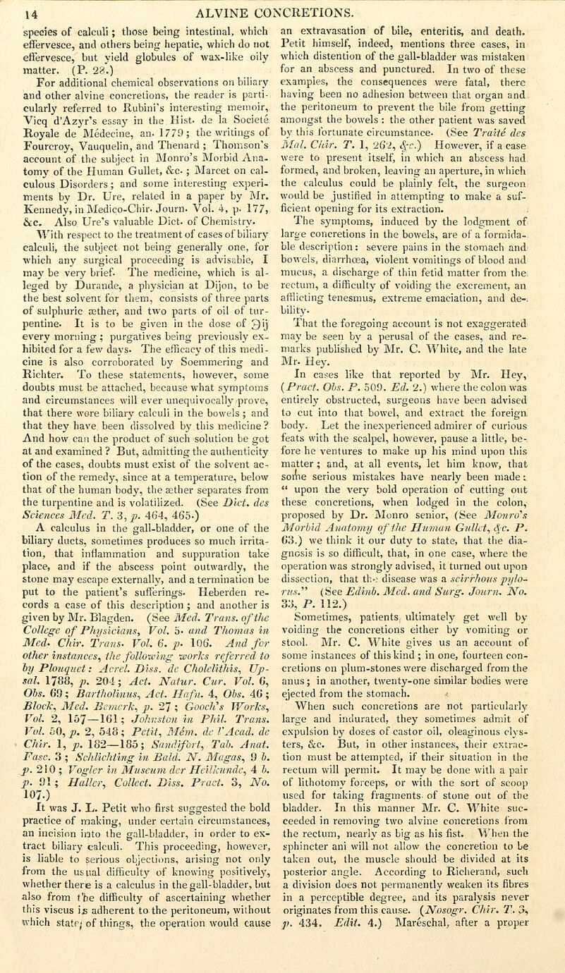 species of calculi; those being intestinal, which effervesce, and others being hepatic, which do not effervesce, but yield globules of wax-like oily matter. (P. 28.) For additional chemical observations on biliary and other alvine concretions, the reader is parti- cularly referred to Rubini's interesting memoir, Vicq d'Azyr's essay in the Hist, de la Societe Royale de Medecine, an. 1779; the writings of Fourcroy, Vauquelin, and Thenard ; Thomson's account of the subject in Monro's Morbid Ana- tomy of the Human Gullet, &c ; Marcet on cal- culous Disorders; and some interesting experi- ments by Dr. Ure, related in a paper by Mr. Kennedy, in Medico-Chir. Journ. Vol. 4, p. 177, &c. Also tire's valuable Diet, of Chemistry- With respect to the treatment of cases of biliary calculi, the subject not being generally one, for which any surgical proceeding is advisable, I may be very brief. The medicine, which is al- leged by Durande, a physician at Dijon, to be the best solvent for them, consists of three parts of sulphuric aether, and two parts of oil of tur- pentine. It is to be given in the dose of Qij every morning : purgatives being previously ex- hibited for a few days- The efficacy of this medi- cine is also corroborated by Soemmering and Richter. To these statements, however, some doubts must be attached, because what symptoms and circumstances will ever unequivocally prove, that there were biliary calculi in the bowels ; and that they have been dissolved by this medicine ? And how can the product of such solution be got at and examined ? But, admitting the authenticity of the cases, doubts must exist of the solvent ac- tion of the remedy, since at a temperature, below that of the human body, the aether separates from the turpentine and is volatilized. (See Diet, des Sciences Med. T.3,p. 464, 465.) A calculus in the gall-bladder, or one of the biliary ducts, sometimes produces so much irrita- tion, that inflammation and suppuration take place, and if the abscess point outwardly, the stone may escape externally, and a termination be put to the patient's sufferings. Heberden re- cords a case of this description ; and another is given by Mr. Rlagden. (See Med. Trans, of the College of Physicians, Vol. 5- and Thomas in Med. Chir. Trans. Vol, 6. p. 106. And for other instances, the following works referred to byPlouquet: Acrel. Diss, de Cholelithis, Up- sal. 1788, p. 204; Act, Natur. Cur. Vol. G, Obs. 69; Bartholinus, Act. Hafn. 4, Obs. 46; Block, Med, Bcmcrk, p. 27; Gooch's Works, Vol. 2, 157—161; Johnston in Phil. Trans. Vol. 50, p. 2, 548; Petit, Mini, dc VAcad. de Chir. 1, p. 182—185; Sandifort, Tab. Anat. Fasc. 3 ; Schlichting in Bald. N. Magas, 9 b. p. 210 ; Vogler in Museum der Heilkunde, 4 b. p. 01; Haller,. Collect. Diss. Pract. 3, No. 1070 It was J. L. Petit who first suggested the bold practice of making, under certain circumstances, an incision into the gall-bladder, in order to ex- tract biliary calculi. This proceeding, however, is liable to serious objections, arising not only from the usual difficult}'- of knowing positively, whether there is a calculus in the gall-bladder, but also from t'he difficulty of ascertaining whether this viscus ijs adherent to the peritoneum, without which state; of things, the operation would cause an extravasation of bile, enteritis, and death. Petit himself, indeed, mentions three cases, in which distention of the gall-bladder was mistaken for an abscess and punctured. In two of these examples, the consequences were fatal, there having been no adhesion between that organ and the peritoneum to prevent the bile from getting amongst the bowels : the other patient was saved by this fortunate circumstance. (See Traite des Mai. Chir. T. 1, <26l, %c.) However, if a case were to present itself, in which an abscess had formed, and broken, leaving an aperture, in which the calculus could be plainly felt, the surgeon would be justified in attempting to make a suf- ficient opening for its extraction. The symptoms, induced by the lodgment of large concretions in the bowels, are of a formida- ble description: severe pains in the stomach and bowels, diarrhoea, violent vomitings of blood and mucus, a discharge of thin fetid matter from the rectum, a difficulty of voiding the excrement, an afflicting tenesmus, extreme emaciation, and de-. bility. That the foregoing account is not exaggerated may be seen by a perusal of the cases, and re- marks published by Mr. C. White, and the late Mr. Hey. In cases like that reported by Mr. Hey, (Pract, Obs. P. 50.0. Ed. 2.) where the colon was entirely obstructed, surgeons have been advised to cut into that bowel, and extract the foreign body. Let the inexperienced admirer of curious feats with the scalpel, however, pause a little, be-, fore he ventures to make up his mind upon this matter; and, at all events, let him know, that some serious mistakes have nearly been made ^  upon the very bold operation of cutting out these concretions, when lodged in the colon, proposed by Dr. Monro senior, (See Monro's Morbid Anatomy of the Human Gullet, §c. P, 63.) we think it our duty to state, that the dia- gnosis is so difficult, that, in one case, where the operation was strongly advised, it turned out upon dissection, that tl>: disease was a scirrhous pylo- rus.'''' (See Edinb. Med. and Surg. Journ. No. 33, P. 112.) Sometimes, patients ultimately get well by voiding the concretions either by vomiting or stool. Mr. C. White gives us an account of some instances of this kind ; in one, fourteen con- cretions on plum-stones were discharged from the anus; in another, twenty-one similar bodies were ejected from the stomach. When such concretions are not particularly large and indurated, they sometimes admit of expulsion by doses of castor oil, oleaginous clys- ters, &c. But, in other instances, their extrac- tion must be attempted, if their situation in the rectum will permit. It ma}' be done with a pair of lithotomy forceps, or with the sort of scoop used for taking fragments of stone out of the bladder. In this manner Mr. C. White suc- ceeded in removing two alvine concretions from the rectum, nearly as big as his fist. When the sphincter ani will not allow the concretion to be taken out, the muscle should be divided at its posterior angle. According to Richerand, such a division does not permanently weaken its fibres in a perceptible degree, and its paralysis never originates from this cause. (Nosogr. Chir. T, 3, p. 434. Edit. 4.) Mareschal, after a proper