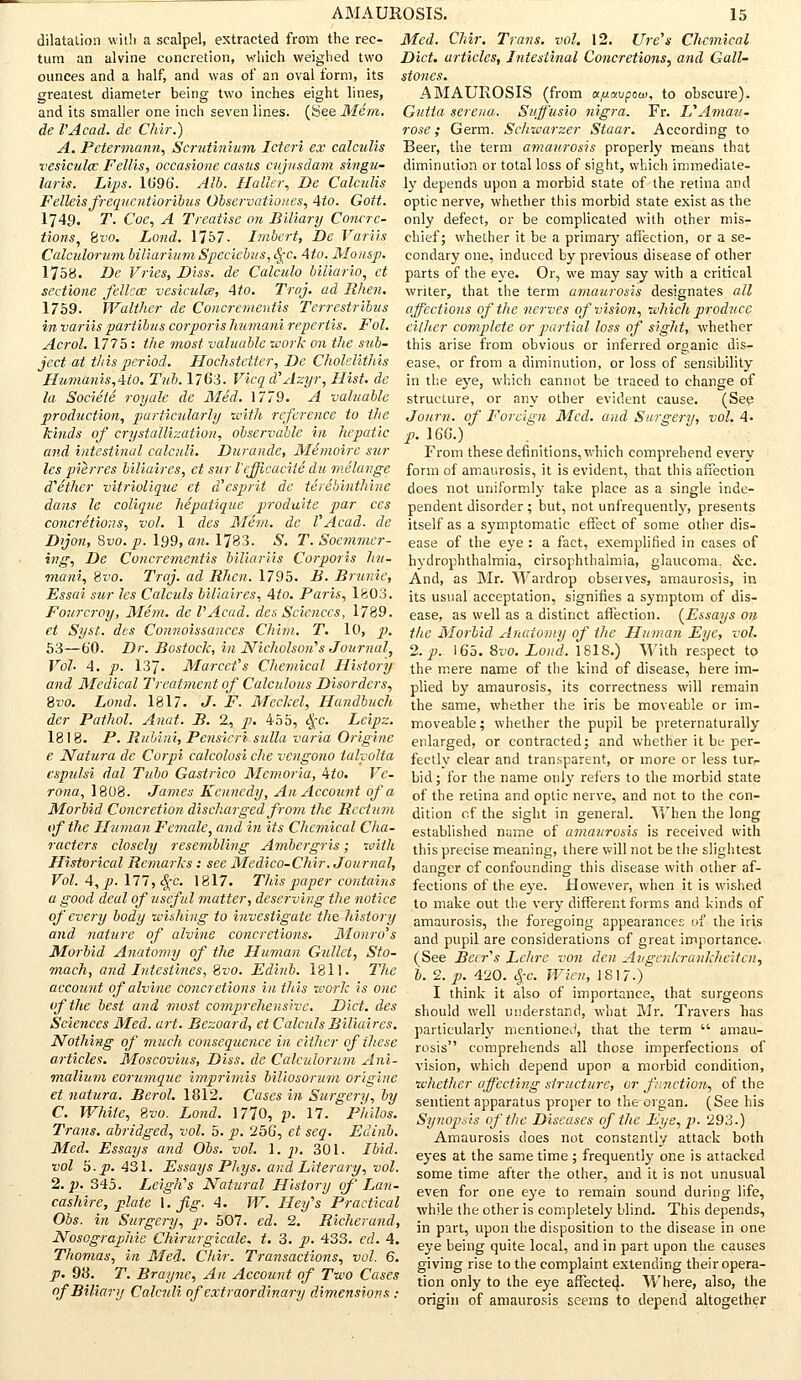dilatation with a scalpel, extracted from the rec- tum an alvine concretion, which weighed two ounces and a half, and was of an oval form, its greatest diameter being two inches eight lines, and its smaller one inch seven lines. (See Mem. de I'Acad, de Chir.) A. Petermann, Scrutinium Ictcri ex calculis vesiculcc Fellis, occasione casus cujusdam singu- laris. Lips. 1(J96. Alb. Halle?; De Calculis Felleis frequcntioribus Observationes, Ato. Gott. 1749. T. Coe, A Treatise on Biliary Concre- tions, bvo. Lond. 1757. Imbert, De Variis Calculorum biliariurn Specicbus, <|-c. Ato. Mo asp. 1758. De Vries, Diss, de Calculo biliario, et sectione fellcae vesiculce, Ato. Traj. ad Rhen. 1759. Walther de Conor enteritis Terrestribus in variis partibus corporis humani repertis. Fol. Acrol. 1775: the most valuable work on the sub- ject at t/t is period. Hochstetter, De Cholelithis Humanis,Ato. Tub. 1763. Vicqd'Azyr, Hist, de la Societe royale de Med. 1779. A valuable production, particularly with reference to the kinds of crystallization, observable in hepatic and intestinal calculi. Durande, Memoirc stif- les pierres biliaires, et surl'efficacile du melange d'ether vitriolique et d'esprit de terebinthine dans le colique hepatique produite par ces concretions, vol. 1 des Mem. de VAcad, de D>jo7i, Svo.p. 199, an. 1783. S. T. Soemmer- ing, De Concrementis biliariis Corporis hu- mani, Svo. Traj. ad Rhcn. 1795. B. Brunie, Essai sur les Calculs biliaires, Ato. Paris, 1&03. Fourcroy, Mem. de I'Acad. des Sciences, 1789. et Syst. des Connoissances Chitn. T. 10, p. 53—6'0. Dr. Bostock, in Nicholsons Journal, Vol. A. p. 137. Marcet's Chemical History and Medical Treatment of Calculous Disorders, Svo. Lond. 1817. J. F. Meckel, Handbuch der Pathol. Anat. B. 2, p. 455, §c. Leipz. 1818. P. Rubini, Pensicri sulla varia Originc e Natura de Corpi calcolosi che vengono ialvolta espulsi dal Tubo Gastrico Memoria, Ato. Ve- rona, 1808. James Kennedy, An Account of a Morbid Concretion discharged from the Rectum of the Human Female, and in its Chemical Cha- racters closely resembling Ambergris; with Historical Rema?-ks : see Medico-Chir. Journal, Vol. A, p. 177, Qc. 1817. This paper contains a good deal of useful matter, deserving the notice of every body wishing to investigate the history and nature of alvine concretions. Monro's Morbid Anatomy of the Human Gullet, Sto- mach, and Intestines, Svo. Edinb. 1811. The account of alvine concretions in this work is one of the best and most comprehensive. Diet, des Sciences Med. art. Bezoard, et Calculs Biliaires. Nothing of much consequence in either ofihese articles. Moscovius, Diss, de Calculorum Ani- malium eorumque imprimis liliosorum origine et natura. Berol. 1812. Cases in Surgery, by C. While, Svo. Lond. 1770, p. 17. Philos. Trans, abridged, vol. 5. p. 25G, et seq. Edinb. Med. Essays and Obs. vol. 1. p. 301. Ibid, vol 5. p. 431. Essays Phys. and Literary, vol. 2. p. 345. Leigh's Natural History of Lan- cashire, plate 1. fig. 4. W. Hey's Practical Obs. in Surgery, p. 507. ed. 2. Richerand, Nosographie Chirurgicale, t. 3. p. 433. ed. 4. Thomas, in Med. Chir. Transactions, vol. 6. p. 98. T. Brayne, An Account of Two Cases of Biliary Calculi of extraordinary dMnensions : AMAUROSIS. 15 Med. Chir. Trans, vol. 12. lire's Chemical Diet, articles, Intestinal Concretions, and Gall- stones. AMAUROSIS (from apavpow, to obscure). Gutta sereua. Sujfusio nigra. Fr. L'Amau- rose; Germ. Schwarzer Staar. According to Beer, the term amaurosis properly means that diminution or total loss of sight, which immediate- ly depends upon a morbid state of the retina and optic nerve, whether this morbid state exist as the only defect, or be complicated with other mis- chief; whether it be a primary affection, or a se- condary one, induced by previous disease of other parts of the eye. Or, we may say with a critical writer, that the term amaurosis designates all affections of the nerves of vision, which produce cither complete or partial loss of sight, whether this arise from obvious or inferred organic dis- ease, or from a diminution, or loss of sensibility in the eye, which cannot be traced to change of structure, or any other evident cause. (See Journ. of Foreign Med. and Surgery, vol. A- p. 160.) From these definitions, which comprehend every form of amaurosis, it is evident, that this affection does not uniformly take place as a single inde- pendent disorder; but, not unfrequently, presents itself as a symptomatic effect of some other dis- ease of the eye : a fact, exemplified in cases of hydrophthalmia, cirsophthalmia, glaucoma. &c. And, as Mr. Wardrop observes, amaurosis, in its usual acceptation, signifies a symptom of dis- ease, as well as a distinct affection. (Essays on the Morbid Anatomy of the Human Eye, vol. 2. p. 165. Svo. Lond. 1818.) With respect to the mere name of the kind of disease, here im- plied by amaurosis, its correctness will remain the same, whether the iris be moveable or im- moveable ; whether the pupil be preternaturally enlarged, or contracted; and whether it be per- fectly clear and transparent, or more or less turr bid; for the name only refers to the morbid state of the retina and optic nerve, and not to the con- dition of the sight in general. When the long established name of amaurosis is received with this precise meaning, there will not be the slightest danger of confounding this disease with other af- fections of the eye. However, when it is wished to make out the very different forms and kinds of amaurosis, the foregoing appearances of the iris and pupil are considerations of great importance. (See Beer's Lehre von den Augcnkrankhcitcn, b. 2. p. 420. $c. Wicn, 1817-) I think it also of importance, that surgeons should well understand, what Mr. Travers has particularly mentioned, that the term  amau- rosis comprehends all those imperfections of vision, which depend upon a morbid condition, whether affecting structure, or function, of the sentient apparatus proper to the organ. (See his Synopsis of the Diseases of the Eye, p. 293.) Amaurosis does not constantly attack both eyes at the same time ; frequently one is attacked some time after the other, and it is not unusual even for one eye to remain sound during life, while the other is completely blind. This depends, in part, upon the disposition to the disease in one eye being quite local, and in part upon the causes giving rise to the complaint extending their opera- tion only to the eye affected. Where, also, the origin of amaurosis seems to depend altogether